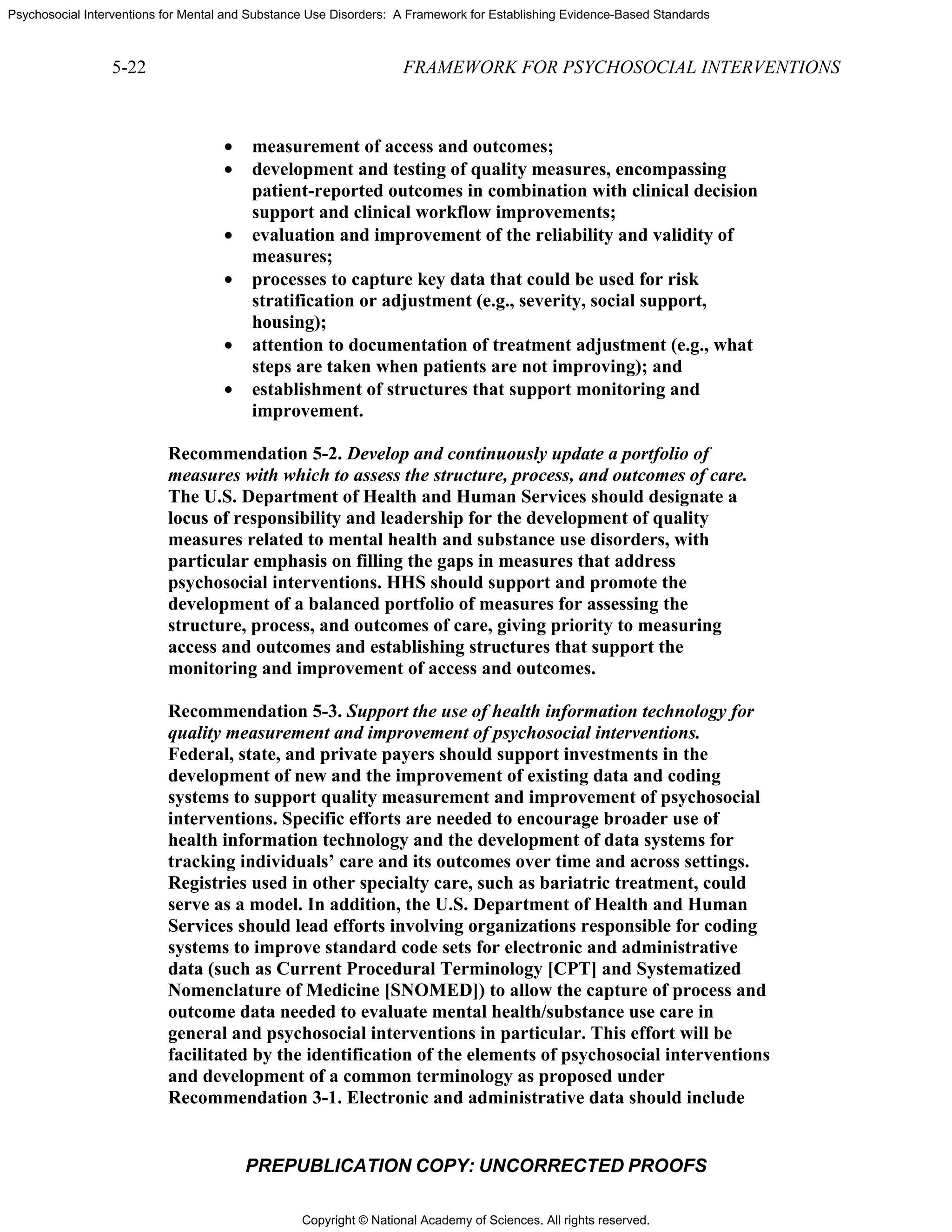 Copyright © National Academy of Sciences. All rights reserved.
Psychosocial Interventions for Mental and Substance Use Disorders: A Framework for Establishing Evidence-Based Standards
5-22 FRAMEWORK FOR PSYCHOSOCIAL INTERVENTIONS
PREPUBLICATION COPY: UNCORRECTED PROOFS
• measurement of access and outcomes;
• development and testing of quality measures, encompassing
patient-reported outcomes in combination with clinical decision
support and clinical workflow improvements;
• evaluation and improvement of the reliability and validity of
measures;
• processes to capture key data that could be used for risk
stratification or adjustment (e.g., severity, social support,
housing);
• attention to documentation of treatment adjustment (e.g., what
steps are taken when patients are not improving); and
• establishment of structures that support monitoring and
improvement.
Recommendation 5-2. Develop and continuously update a portfolio of
measures with which to assess the structure, process, and outcomes of care.
The U.S. Department of Health and Human Services should designate a
locus of responsibility and leadership for the development of quality
measures related to mental health and substance use disorders, with
particular emphasis on filling the gaps in measures that address
psychosocial interventions. HHS should support and promote the
development of a balanced portfolio of measures for assessing the
structure, process, and outcomes of care, giving priority to measuring
access and outcomes and establishing structures that support the
monitoring and improvement of access and outcomes.
Recommendation 5-3. Support the use of health information technology for
quality measurement and improvement of psychosocial interventions.
Federal, state, and private payers should support investments in the
development of new and the improvement of existing data and coding
systems to support quality measurement and improvement of psychosocial
interventions. Specific efforts are needed to encourage broader use of
health information technology and the development of data systems for
tracking individuals’ care and its outcomes over time and across settings.
Registries used in other specialty care, such as bariatric treatment, could
serve as a model. In addition, the U.S. Department of Health and Human
Services should lead efforts involving organizations responsible for coding
systems to improve standard code sets for electronic and administrative
data (such as Current Procedural Terminology [CPT] and Systematized
Nomenclature of Medicine [SNOMED]) to allow the capture of process and
outcome data needed to evaluate mental health/substance use care in
general and psychosocial interventions in particular. This effort will be
facilitated by the identification of the elements of psychosocial interventions
and development of a common terminology as proposed under
Recommendation 3-1. Electronic and administrative data should include
 