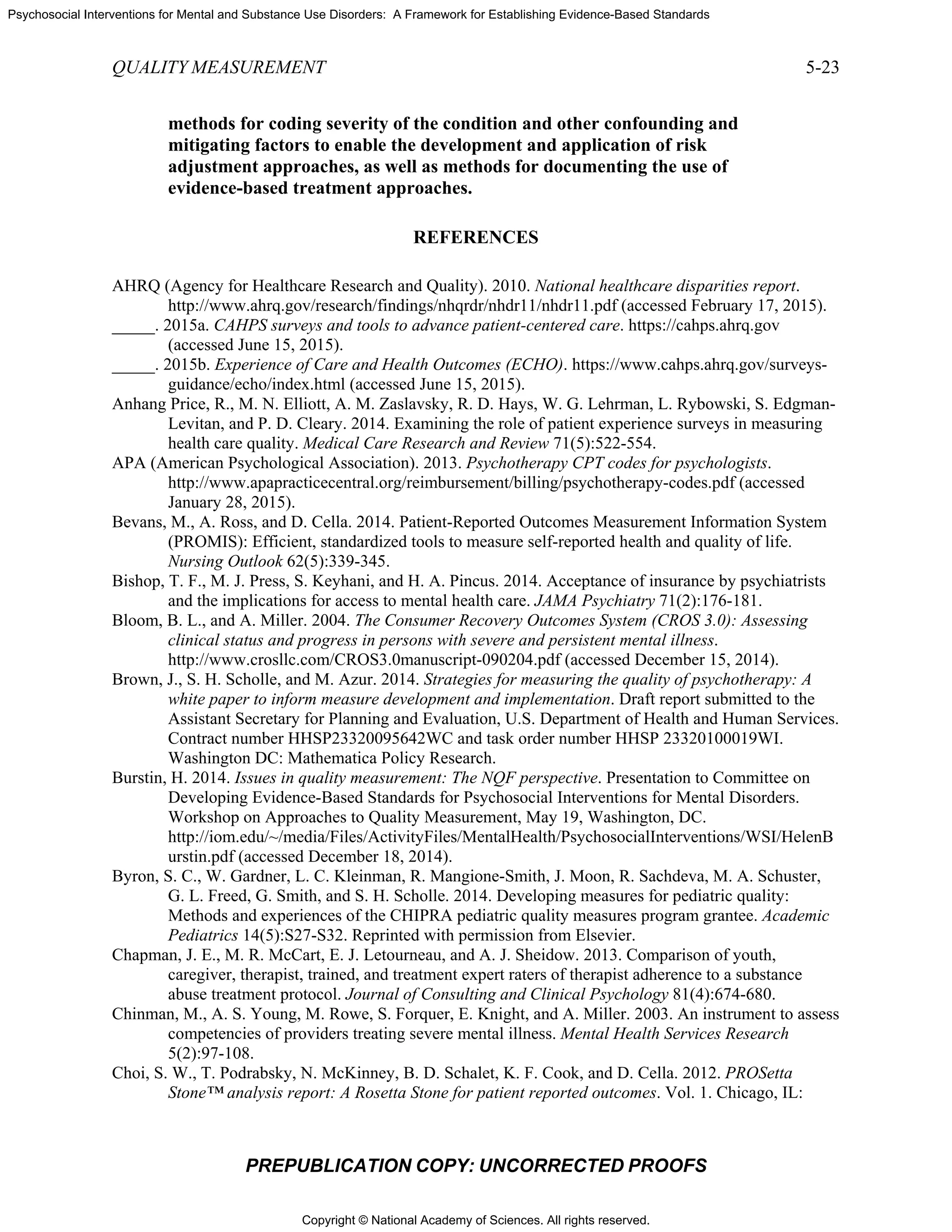 Copyright © National Academy of Sciences. All rights reserved.
Psychosocial Interventions for Mental and Substance Use Disorders: A Framework for Establishing Evidence-Based Standards
QUALITY MEASUREMENT 5-23
PREPUBLICATION COPY: UNCORRECTED PROOFS
methods for coding severity of the condition and other confounding and
mitigating factors to enable the development and application of risk
adjustment approaches, as well as methods for documenting the use of
evidence-based treatment approaches.
REFERENCES
AHRQ (Agency for Healthcare Research and Quality). 2010. National healthcare disparities report.
http://www.ahrq.gov/research/findings/nhqrdr/nhdr11/nhdr11.pdf (accessed February 17, 2015).
_____. 2015a. CAHPS surveys and tools to advance patient-centered care. https://cahps.ahrq.gov
(accessed June 15, 2015).
_____. 2015b. Experience of Care and Health Outcomes (ECHO). https://www.cahps.ahrq.gov/surveys-
guidance/echo/index.html (accessed June 15, 2015).
Anhang Price, R., M. N. Elliott, A. M. Zaslavsky, R. D. Hays, W. G. Lehrman, L. Rybowski, S. Edgman-
Levitan, and P. D. Cleary. 2014. Examining the role of patient experience surveys in measuring
health care quality. Medical Care Research and Review 71(5):522-554.
APA (American Psychological Association). 2013. Psychotherapy CPT codes for psychologists.
http://www.apapracticecentral.org/reimbursement/billing/psychotherapy-codes.pdf (accessed
January 28, 2015).
Bevans, M., A. Ross, and D. Cella. 2014. Patient-Reported Outcomes Measurement Information System
(PROMIS): Efficient, standardized tools to measure self-reported health and quality of life.
Nursing Outlook 62(5):339-345.
Bishop, T. F., M. J. Press, S. Keyhani, and H. A. Pincus. 2014. Acceptance of insurance by psychiatrists
and the implications for access to mental health care. JAMA Psychiatry 71(2):176-181.
Bloom, B. L., and A. Miller. 2004. The Consumer Recovery Outcomes System (CROS 3.0): Assessing
clinical status and progress in persons with severe and persistent mental illness.
http://www.crosllc.com/CROS3.0manuscript-090204.pdf (accessed December 15, 2014).
Brown, J., S. H. Scholle, and M. Azur. 2014. Strategies for measuring the quality of psychotherapy: A
white paper to inform measure development and implementation. Draft report submitted to the
Assistant Secretary for Planning and Evaluation, U.S. Department of Health and Human Services.
Contract number HHSP23320095642WC and task order number HHSP 23320100019WI.
Washington DC: Mathematica Policy Research.
Burstin, H. 2014. Issues in quality measurement: The NQF perspective. Presentation to Committee on
Developing Evidence-Based Standards for Psychosocial Interventions for Mental Disorders.
Workshop on Approaches to Quality Measurement, May 19, Washington, DC.
http://iom.edu/~/media/Files/ActivityFiles/MentalHealth/PsychosocialInterventions/WSI/HelenB
urstin.pdf (accessed December 18, 2014).
Byron, S. C., W. Gardner, L. C. Kleinman, R. Mangione-Smith, J. Moon, R. Sachdeva, M. A. Schuster,
G. L. Freed, G. Smith, and S. H. Scholle. 2014. Developing measures for pediatric quality:
Methods and experiences of the CHIPRA pediatric quality measures program grantee. Academic
Pediatrics 14(5):S27-S32. Reprinted with permission from Elsevier.
Chapman, J. E., M. R. McCart, E. J. Letourneau, and A. J. Sheidow. 2013. Comparison of youth,
caregiver, therapist, trained, and treatment expert raters of therapist adherence to a substance
abuse treatment protocol. Journal of Consulting and Clinical Psychology 81(4):674-680.
Chinman, M., A. S. Young, M. Rowe, S. Forquer, E. Knight, and A. Miller. 2003. An instrument to assess
competencies of providers treating severe mental illness. Mental Health Services Research
5(2):97-108.
Choi, S. W., T. Podrabsky, N. McKinney, B. D. Schalet, K. F. Cook, and D. Cella. 2012. PROSetta
Stone™ analysis report: A Rosetta Stone for patient reported outcomes. Vol. 1. Chicago, IL:
 