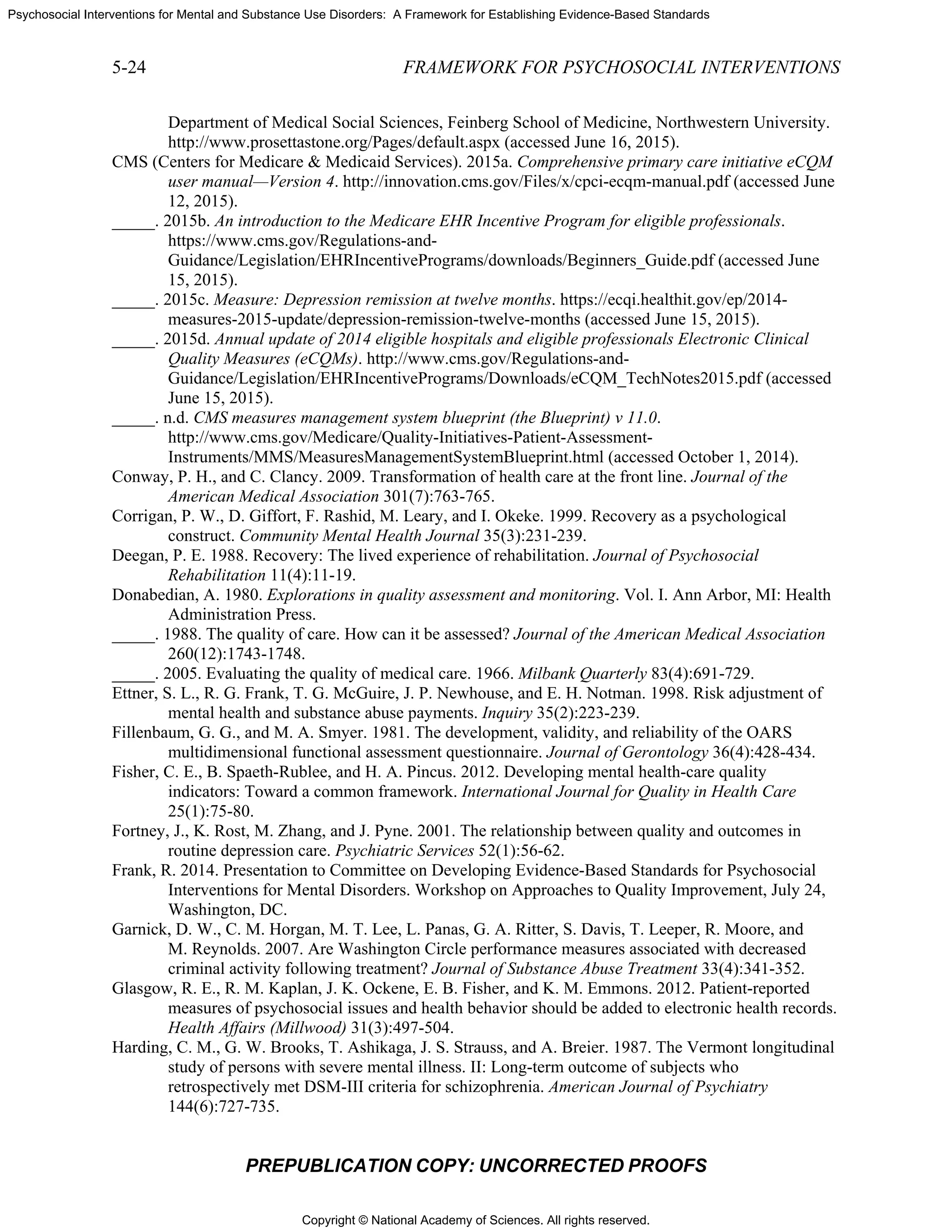Copyright © National Academy of Sciences. All rights reserved.
Psychosocial Interventions for Mental and Substance Use Disorders: A Framework for Establishing Evidence-Based Standards
5-24 FRAMEWORK FOR PSYCHOSOCIAL INTERVENTIONS
PREPUBLICATION COPY: UNCORRECTED PROOFS
Department of Medical Social Sciences, Feinberg School of Medicine, Northwestern University.
http://www.prosettastone.org/Pages/default.aspx (accessed June 16, 2015).
CMS (Centers for Medicare & Medicaid Services). 2015a. Comprehensive primary care initiative eCQM
user manual—Version 4. http://innovation.cms.gov/Files/x/cpci-ecqm-manual.pdf (accessed June
12, 2015).
_____. 2015b. An introduction to the Medicare EHR Incentive Program for eligible professionals.
https://www.cms.gov/Regulations-and-
Guidance/Legislation/EHRIncentivePrograms/downloads/Beginners_Guide.pdf (accessed June
15, 2015).
_____. 2015c. Measure: Depression remission at twelve months. https://ecqi.healthit.gov/ep/2014-
measures-2015-update/depression-remission-twelve-months (accessed June 15, 2015).
_____. 2015d. Annual update of 2014 eligible hospitals and eligible professionals Electronic Clinical
Quality Measures (eCQMs). http://www.cms.gov/Regulations-and-
Guidance/Legislation/EHRIncentivePrograms/Downloads/eCQM_TechNotes2015.pdf (accessed
June 15, 2015).
_____. n.d. CMS measures management system blueprint (the Blueprint) v 11.0.
http://www.cms.gov/Medicare/Quality-Initiatives-Patient-Assessment-
Instruments/MMS/MeasuresManagementSystemBlueprint.html (accessed October 1, 2014).
Conway, P. H., and C. Clancy. 2009. Transformation of health care at the front line. Journal of the
American Medical Association 301(7):763-765.
Corrigan, P. W., D. Giffort, F. Rashid, M. Leary, and I. Okeke. 1999. Recovery as a psychological
construct. Community Mental Health Journal 35(3):231-239.
Deegan, P. E. 1988. Recovery: The lived experience of rehabilitation. Journal of Psychosocial
Rehabilitation 11(4):11-19.
Donabedian, A. 1980. Explorations in quality assessment and monitoring. Vol. I. Ann Arbor, MI: Health
Administration Press.
_____. 1988. The quality of care. How can it be assessed? Journal of the American Medical Association
260(12):1743-1748.
_____. 2005. Evaluating the quality of medical care. 1966. Milbank Quarterly 83(4):691-729.
Ettner, S. L., R. G. Frank, T. G. McGuire, J. P. Newhouse, and E. H. Notman. 1998. Risk adjustment of
mental health and substance abuse payments. Inquiry 35(2):223-239.
Fillenbaum, G. G., and M. A. Smyer. 1981. The development, validity, and reliability of the OARS
multidimensional functional assessment questionnaire. Journal of Gerontology 36(4):428-434.
Fisher, C. E., B. Spaeth-Rublee, and H. A. Pincus. 2012. Developing mental health-care quality
indicators: Toward a common framework. International Journal for Quality in Health Care
25(1):75-80.
Fortney, J., K. Rost, M. Zhang, and J. Pyne. 2001. The relationship between quality and outcomes in
routine depression care. Psychiatric Services 52(1):56-62.
Frank, R. 2014. Presentation to Committee on Developing Evidence-Based Standards for Psychosocial
Interventions for Mental Disorders. Workshop on Approaches to Quality Improvement, July 24,
Washington, DC.
Garnick, D. W., C. M. Horgan, M. T. Lee, L. Panas, G. A. Ritter, S. Davis, T. Leeper, R. Moore, and
M. Reynolds. 2007. Are Washington Circle performance measures associated with decreased
criminal activity following treatment? Journal of Substance Abuse Treatment 33(4):341-352.
Glasgow, R. E., R. M. Kaplan, J. K. Ockene, E. B. Fisher, and K. M. Emmons. 2012. Patient-reported
measures of psychosocial issues and health behavior should be added to electronic health records.
Health Affairs (Millwood) 31(3):497-504.
Harding, C. M., G. W. Brooks, T. Ashikaga, J. S. Strauss, and A. Breier. 1987. The Vermont longitudinal
study of persons with severe mental illness. II: Long-term outcome of subjects who
retrospectively met DSM-III criteria for schizophrenia. American Journal of Psychiatry
144(6):727-735.
 