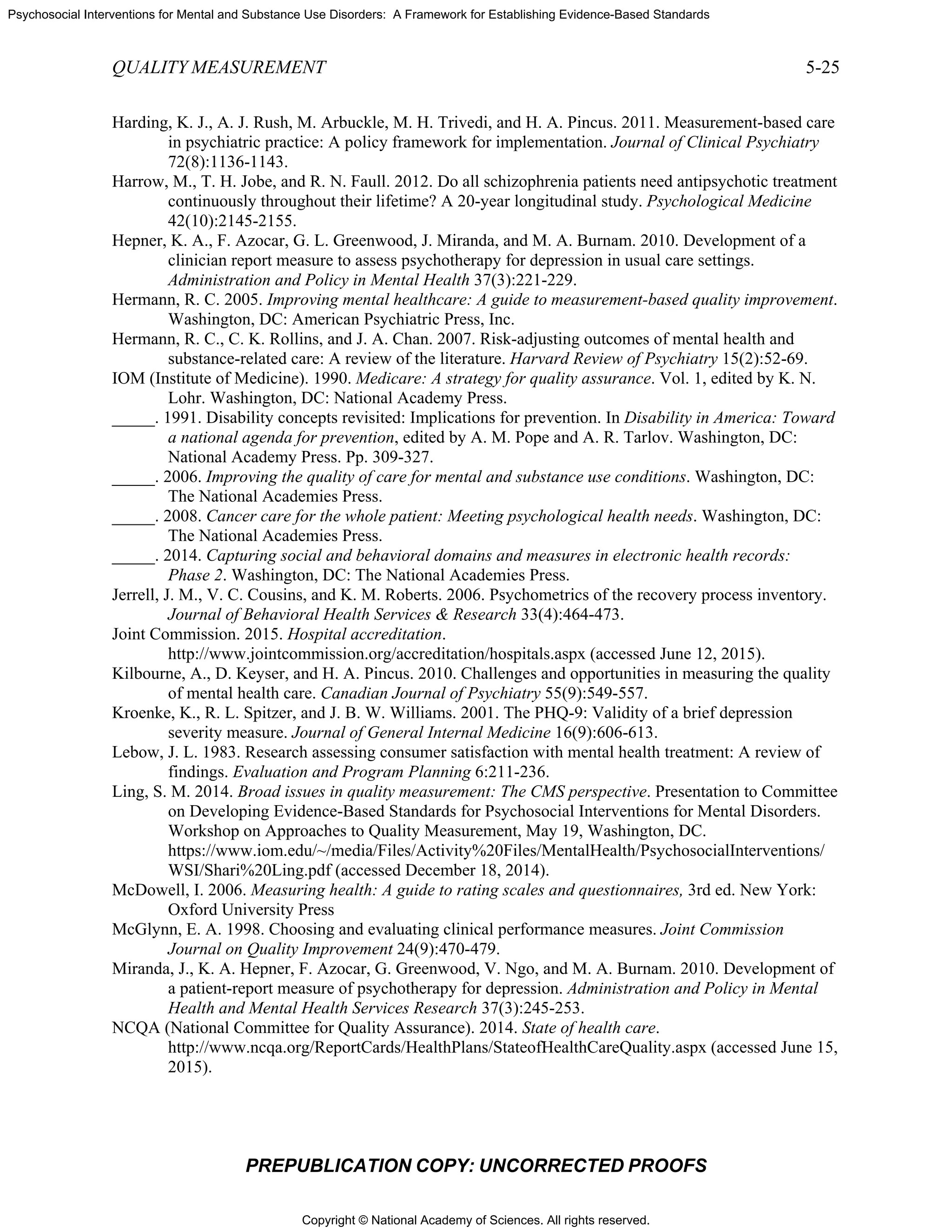 Copyright © National Academy of Sciences. All rights reserved.
Psychosocial Interventions for Mental and Substance Use Disorders: A Framework for Establishing Evidence-Based Standards
QUALITY MEASUREMENT 5-25
PREPUBLICATION COPY: UNCORRECTED PROOFS
Harding, K. J., A. J. Rush, M. Arbuckle, M. H. Trivedi, and H. A. Pincus. 2011. Measurement-based care
in psychiatric practice: A policy framework for implementation. Journal of Clinical Psychiatry
72(8):1136-1143.
Harrow, M., T. H. Jobe, and R. N. Faull. 2012. Do all schizophrenia patients need antipsychotic treatment
continuously throughout their lifetime? A 20-year longitudinal study. Psychological Medicine
42(10):2145-2155.
Hepner, K. A., F. Azocar, G. L. Greenwood, J. Miranda, and M. A. Burnam. 2010. Development of a
clinician report measure to assess psychotherapy for depression in usual care settings.
Administration and Policy in Mental Health 37(3):221-229.
Hermann, R. C. 2005. Improving mental healthcare: A guide to measurement-based quality improvement.
Washington, DC: American Psychiatric Press, Inc.
Hermann, R. C., C. K. Rollins, and J. A. Chan. 2007. Risk-adjusting outcomes of mental health and
substance-related care: A review of the literature. Harvard Review of Psychiatry 15(2):52-69.
IOM (Institute of Medicine). 1990. Medicare: A strategy for quality assurance. Vol. 1, edited by K. N.
Lohr. Washington, DC: National Academy Press.
_____. 1991. Disability concepts revisited: Implications for prevention. In Disability in America: Toward
a national agenda for prevention, edited by A. M. Pope and A. R. Tarlov. Washington, DC:
National Academy Press. Pp. 309-327.
_____. 2006. Improving the quality of care for mental and substance use conditions. Washington, DC:
The National Academies Press.
_____. 2008. Cancer care for the whole patient: Meeting psychological health needs. Washington, DC:
The National Academies Press.
_____. 2014. Capturing social and behavioral domains and measures in electronic health records:
Phase 2. Washington, DC: The National Academies Press.
Jerrell, J. M., V. C. Cousins, and K. M. Roberts. 2006. Psychometrics of the recovery process inventory.
Journal of Behavioral Health Services & Research 33(4):464-473.
Joint Commission. 2015. Hospital accreditation.
http://www.jointcommission.org/accreditation/hospitals.aspx (accessed June 12, 2015).
Kilbourne, A., D. Keyser, and H. A. Pincus. 2010. Challenges and opportunities in measuring the quality
of mental health care. Canadian Journal of Psychiatry 55(9):549-557.
Kroenke, K., R. L. Spitzer, and J. B. W. Williams. 2001. The PHQ-9: Validity of a brief depression
severity measure. Journal of General Internal Medicine 16(9):606-613.
Lebow, J. L. 1983. Research assessing consumer satisfaction with mental health treatment: A review of
findings. Evaluation and Program Planning 6:211-236.
Ling, S. M. 2014. Broad issues in quality measurement: The CMS perspective. Presentation to Committee
on Developing Evidence-Based Standards for Psychosocial Interventions for Mental Disorders.
Workshop on Approaches to Quality Measurement, May 19, Washington, DC.
https://www.iom.edu/~/media/Files/Activity%20Files/MentalHealth/PsychosocialInterventions/
WSI/Shari%20Ling.pdf (accessed December 18, 2014).
McDowell, I. 2006. Measuring health: A guide to rating scales and questionnaires, 3rd ed. New York:
Oxford University Press
McGlynn, E. A. 1998. Choosing and evaluating clinical performance measures. Joint Commission
Journal on Quality Improvement 24(9):470-479.
Miranda, J., K. A. Hepner, F. Azocar, G. Greenwood, V. Ngo, and M. A. Burnam. 2010. Development of
a patient-report measure of psychotherapy for depression. Administration and Policy in Mental
Health and Mental Health Services Research 37(3):245-253.
NCQA (National Committee for Quality Assurance). 2014. State of health care.
http://www.ncqa.org/ReportCards/HealthPlans/StateofHealthCareQuality.aspx (accessed June 15,
2015).
 