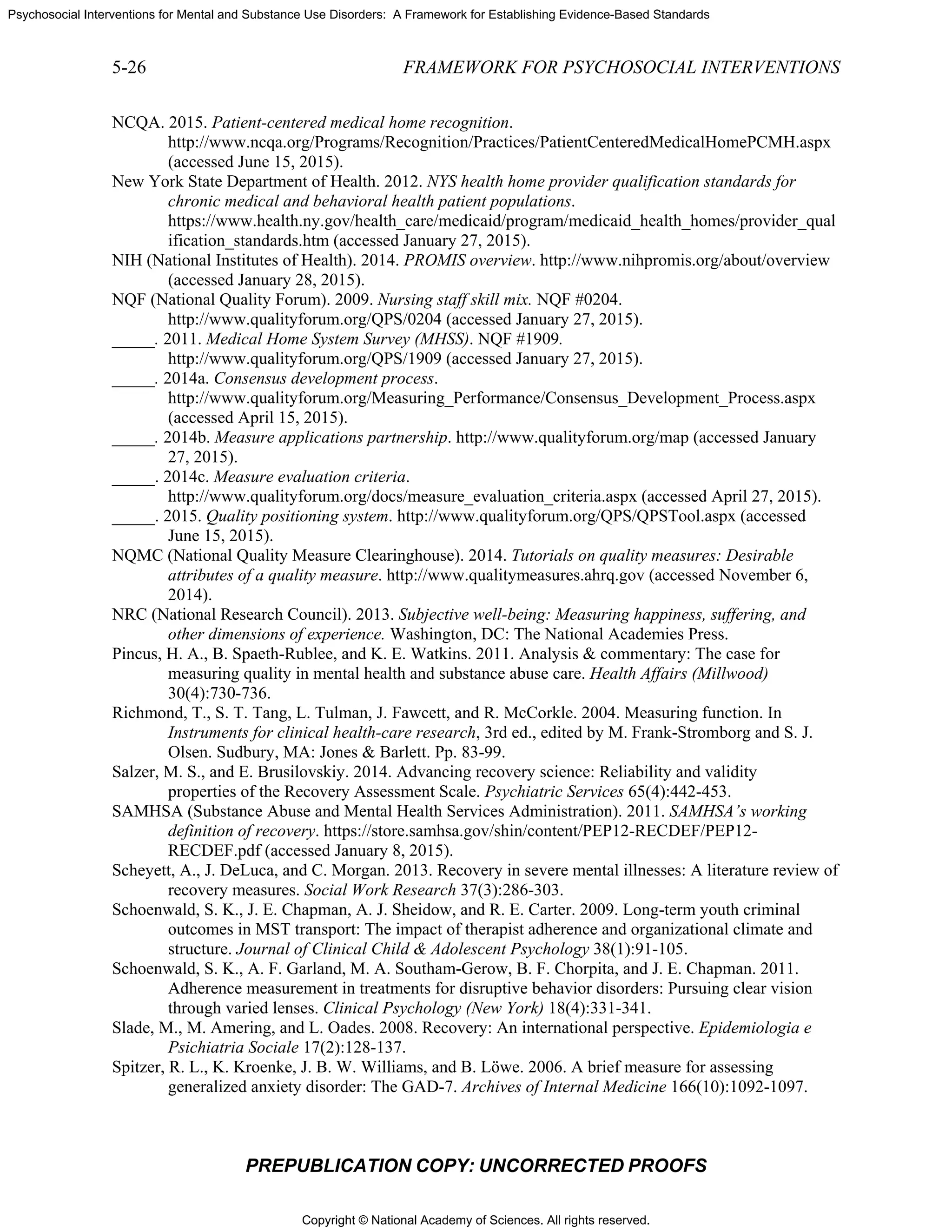 Copyright © National Academy of Sciences. All rights reserved.
Psychosocial Interventions for Mental and Substance Use Disorders: A Framework for Establishing Evidence-Based Standards
5-26 FRAMEWORK FOR PSYCHOSOCIAL INTERVENTIONS
PREPUBLICATION COPY: UNCORRECTED PROOFS
NCQA. 2015. Patient-centered medical home recognition.
http://www.ncqa.org/Programs/Recognition/Practices/PatientCenteredMedicalHomePCMH.aspx
(accessed June 15, 2015).
New York State Department of Health. 2012. NYS health home provider qualification standards for
chronic medical and behavioral health patient populations.
https://www.health.ny.gov/health_care/medicaid/program/medicaid_health_homes/provider_qual
ification_standards.htm (accessed January 27, 2015).
NIH (National Institutes of Health). 2014. PROMIS overview. http://www.nihpromis.org/about/overview
(accessed January 28, 2015).
NQF (National Quality Forum). 2009. Nursing staff skill mix. NQF #0204.
http://www.qualityforum.org/QPS/0204 (accessed January 27, 2015).
_____. 2011. Medical Home System Survey (MHSS). NQF #1909.
http://www.qualityforum.org/QPS/1909 (accessed January 27, 2015).
_____. 2014a. Consensus development process.
http://www.qualityforum.org/Measuring_Performance/Consensus_Development_Process.aspx
(accessed April 15, 2015).
_____. 2014b. Measure applications partnership. http://www.qualityforum.org/map (accessed January
27, 2015).
_____. 2014c. Measure evaluation criteria.
http://www.qualityforum.org/docs/measure_evaluation_criteria.aspx (accessed April 27, 2015).
_____. 2015. Quality positioning system. http://www.qualityforum.org/QPS/QPSTool.aspx (accessed
June 15, 2015).
NQMC (National Quality Measure Clearinghouse). 2014. Tutorials on quality measures: Desirable
attributes of a quality measure. http://www.qualitymeasures.ahrq.gov (accessed November 6,
2014).
NRC (National Research Council). 2013. Subjective well-being: Measuring happiness, suffering, and
other dimensions of experience. Washington, DC: The National Academies Press.
Pincus, H. A., B. Spaeth-Rublee, and K. E. Watkins. 2011. Analysis & commentary: The case for
measuring quality in mental health and substance abuse care. Health Affairs (Millwood)
30(4):730-736.
Richmond, T., S. T. Tang, L. Tulman, J. Fawcett, and R. McCorkle. 2004. Measuring function. In
Instruments for clinical health-care research, 3rd ed., edited by M. Frank-Stromborg and S. J.
Olsen. Sudbury, MA: Jones & Barlett. Pp. 83-99.
Salzer, M. S., and E. Brusilovskiy. 2014. Advancing recovery science: Reliability and validity
properties of the Recovery Assessment Scale. Psychiatric Services 65(4):442-453.
SAMHSA (Substance Abuse and Mental Health Services Administration). 2011. SAMHSA’s working
definition of recovery. https://store.samhsa.gov/shin/content/PEP12-RECDEF/PEP12-
RECDEF.pdf (accessed January 8, 2015).
Scheyett, A., J. DeLuca, and C. Morgan. 2013. Recovery in severe mental illnesses: A literature review of
recovery measures. Social Work Research 37(3):286-303.
Schoenwald, S. K., J. E. Chapman, A. J. Sheidow, and R. E. Carter. 2009. Long-term youth criminal
outcomes in MST transport: The impact of therapist adherence and organizational climate and
structure. Journal of Clinical Child & Adolescent Psychology 38(1):91-105.
Schoenwald, S. K., A. F. Garland, M. A. Southam-Gerow, B. F. Chorpita, and J. E. Chapman. 2011.
Adherence measurement in treatments for disruptive behavior disorders: Pursuing clear vision
through varied lenses. Clinical Psychology (New York) 18(4):331-341.
Slade, M., M. Amering, and L. Oades. 2008. Recovery: An international perspective. Epidemiologia e
Psichiatria Sociale 17(2):128-137.
Spitzer, R. L., K. Kroenke, J. B. W. Williams, and B. Löwe. 2006. A brief measure for assessing
generalized anxiety disorder: The GAD-7. Archives of Internal Medicine 166(10):1092-1097.
 