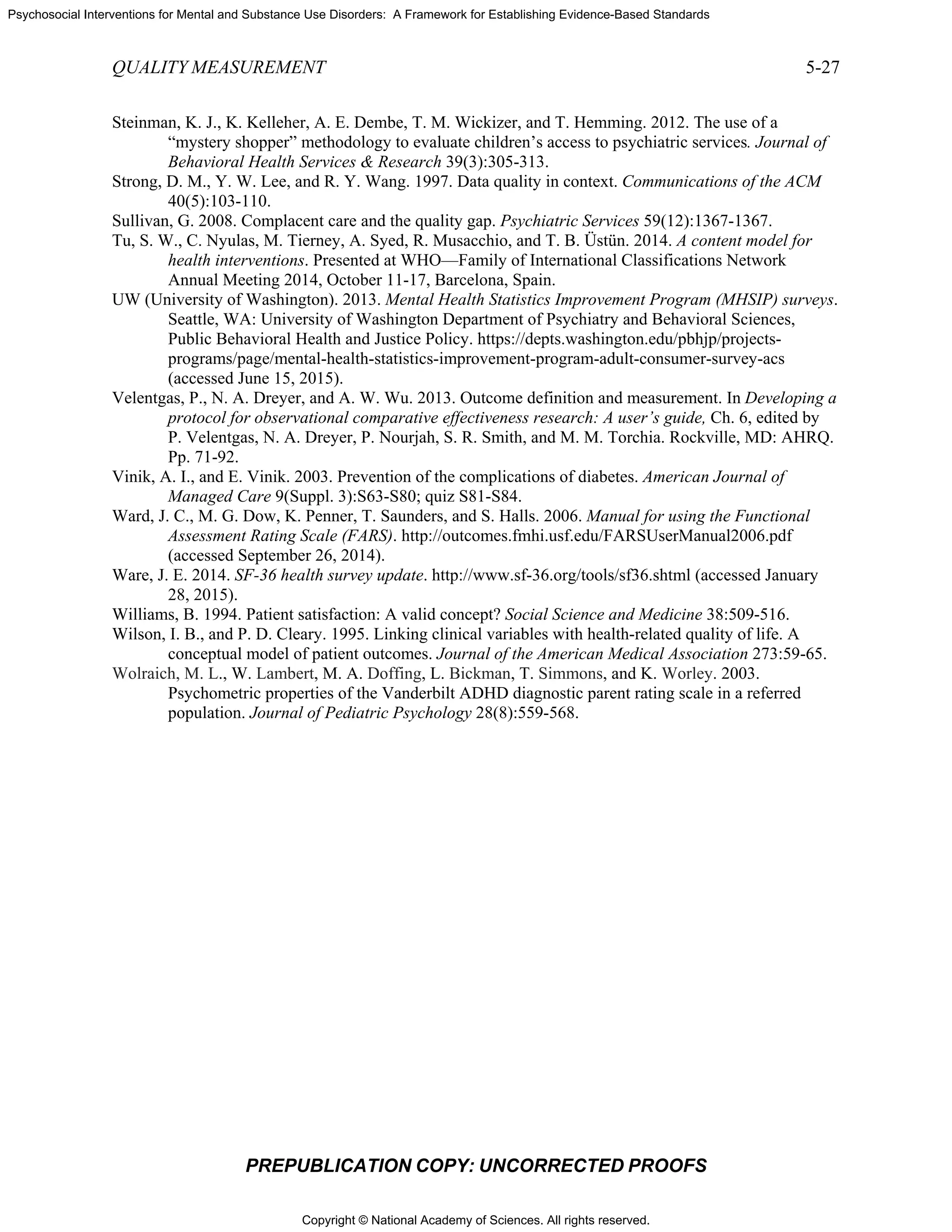 Copyright © National Academy of Sciences. All rights reserved.
Psychosocial Interventions for Mental and Substance Use Disorders: A Framework for Establishing Evidence-Based Standards
QUALITY MEASUREMENT 5-27
PREPUBLICATION COPY: UNCORRECTED PROOFS
Steinman, K. J., K. Kelleher, A. E. Dembe, T. M. Wickizer, and T. Hemming. 2012. The use of a
“mystery shopper” methodology to evaluate children’s access to psychiatric services. Journal of
Behavioral Health Services & Research 39(3):305-313.
Strong, D. M., Y. W. Lee, and R. Y. Wang. 1997. Data quality in context. Communications of the ACM
40(5):103-110.
Sullivan, G. 2008. Complacent care and the quality gap. Psychiatric Services 59(12):1367-1367.
Tu, S. W., C. Nyulas, M. Tierney, A. Syed, R. Musacchio, and T. B. Üstün. 2014. A content model for
health interventions. Presented at WHO—Family of International Classifications Network
Annual Meeting 2014, October 11-17, Barcelona, Spain.
UW (University of Washington). 2013. Mental Health Statistics Improvement Program (MHSIP) surveys.
Seattle, WA: University of Washington Department of Psychiatry and Behavioral Sciences,
Public Behavioral Health and Justice Policy. https://depts.washington.edu/pbhjp/projects-
programs/page/mental-health-statistics-improvement-program-adult-consumer-survey-acs
(accessed June 15, 2015).
Velentgas, P., N. A. Dreyer, and A. W. Wu. 2013. Outcome definition and measurement. In Developing a
protocol for observational comparative effectiveness research: A user’s guide, Ch. 6, edited by
P. Velentgas, N. A. Dreyer, P. Nourjah, S. R. Smith, and M. M. Torchia. Rockville, MD: AHRQ.
Pp. 71-92.
Vinik, A. I., and E. Vinik. 2003. Prevention of the complications of diabetes. American Journal of
Managed Care 9(Suppl. 3):S63-S80; quiz S81-S84.
Ward, J. C., M. G. Dow, K. Penner, T. Saunders, and S. Halls. 2006. Manual for using the Functional
Assessment Rating Scale (FARS). http://outcomes.fmhi.usf.edu/FARSUserManual2006.pdf
(accessed September 26, 2014).
Ware, J. E. 2014. SF-36 health survey update. http://www.sf-36.org/tools/sf36.shtml (accessed January
28, 2015).
Williams, B. 1994. Patient satisfaction: A valid concept? Social Science and Medicine 38:509-516.
Wilson, I. B., and P. D. Cleary. 1995. Linking clinical variables with health-related quality of life. A
conceptual model of patient outcomes. Journal of the American Medical Association 273:59-65.
Wolraich, M. L., W. Lambert, M. A. Doffing, L. Bickman, T. Simmons, and K. Worley. 2003.
Psychometric properties of the Vanderbilt ADHD diagnostic parent rating scale in a referred
population. Journal of Pediatric Psychology 28(8):559-568.
 