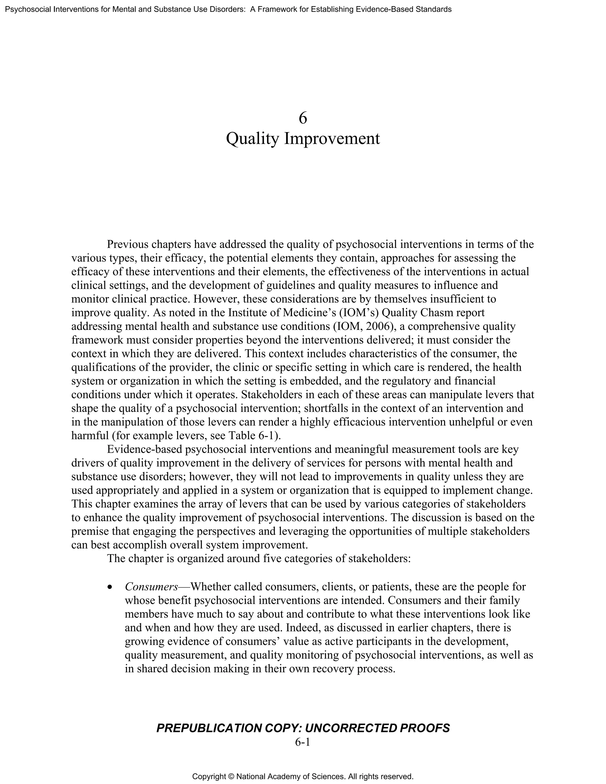Copyright © National Academy of Sciences. All rights reserved.
Psychosocial Interventions for Mental and Substance Use Disorders: A Framework for Establishing Evidence-Based Standards
PREPUBLICATION COPY: UNCORRECTED PROOFS
6-1
6
Quality Improvement
Previous chapters have addressed the quality of psychosocial interventions in terms of the
various types, their efficacy, the potential elements they contain, approaches for assessing the
efficacy of these interventions and their elements, the effectiveness of the interventions in actual
clinical settings, and the development of guidelines and quality measures to influence and
monitor clinical practice. However, these considerations are by themselves insufficient to
improve quality. As noted in the Institute of Medicine’s (IOM’s) Quality Chasm report
addressing mental health and substance use conditions (IOM, 2006), a comprehensive quality
framework must consider properties beyond the interventions delivered; it must consider the
context in which they are delivered. This context includes characteristics of the consumer, the
qualifications of the provider, the clinic or specific setting in which care is rendered, the health
system or organization in which the setting is embedded, and the regulatory and financial
conditions under which it operates. Stakeholders in each of these areas can manipulate levers that
shape the quality of a psychosocial intervention; shortfalls in the context of an intervention and
in the manipulation of those levers can render a highly efficacious intervention unhelpful or even
harmful (for example levers, see Table 6-1).
Evidence-based psychosocial interventions and meaningful measurement tools are key
drivers of quality improvement in the delivery of services for persons with mental health and
substance use disorders; however, they will not lead to improvements in quality unless they are
used appropriately and applied in a system or organization that is equipped to implement change.
This chapter examines the array of levers that can be used by various categories of stakeholders
to enhance the quality improvement of psychosocial interventions. The discussion is based on the
premise that engaging the perspectives and leveraging the opportunities of multiple stakeholders
can best accomplish overall system improvement.
The chapter is organized around five categories of stakeholders:
• Consumers—Whether called consumers, clients, or patients, these are the people for
whose benefit psychosocial interventions are intended. Consumers and their family
members have much to say about and contribute to what these interventions look like
and when and how they are used. Indeed, as discussed in earlier chapters, there is
growing evidence of consumers’ value as active participants in the development,
quality measurement, and quality monitoring of psychosocial interventions, as well as
in shared decision making in their own recovery process.
 