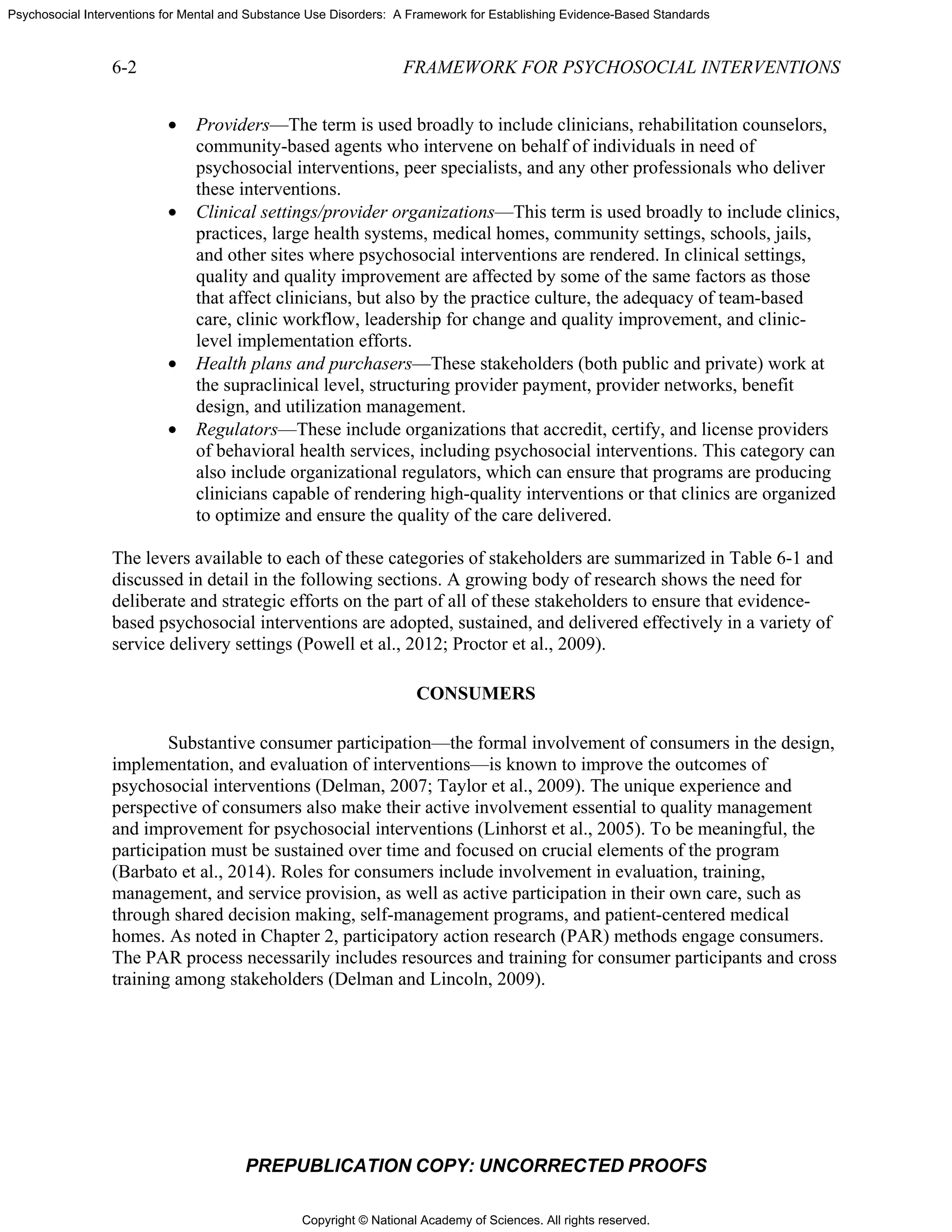 Copyright © National Academy of Sciences. All rights reserved.
Psychosocial Interventions for Mental and Substance Use Disorders: A Framework for Establishing Evidence-Based Standards
6-2 FRAMEWORK FOR PSYCHOSOCIAL INTERVENTIONS
PREPUBLICATION COPY: UNCORRECTED PROOFS
• Providers—The term is used broadly to include clinicians, rehabilitation counselors,
community-based agents who intervene on behalf of individuals in need of
psychosocial interventions, peer specialists, and any other professionals who deliver
these interventions.
• Clinical settings/provider organizations—This term is used broadly to include clinics,
practices, large health systems, medical homes, community settings, schools, jails,
and other sites where psychosocial interventions are rendered. In clinical settings,
quality and quality improvement are affected by some of the same factors as those
that affect clinicians, but also by the practice culture, the adequacy of team-based
care, clinic workflow, leadership for change and quality improvement, and clinic-
level implementation efforts.
• Health plans and purchasers—These stakeholders (both public and private) work at
the supraclinical level, structuring provider payment, provider networks, benefit
design, and utilization management.
• Regulators—These include organizations that accredit, certify, and license providers
of behavioral health services, including psychosocial interventions. This category can
also include organizational regulators, which can ensure that programs are producing
clinicians capable of rendering high-quality interventions or that clinics are organized
to optimize and ensure the quality of the care delivered.
The levers available to each of these categories of stakeholders are summarized in Table 6-1 and
discussed in detail in the following sections. A growing body of research shows the need for
deliberate and strategic efforts on the part of all of these stakeholders to ensure that evidence-
based psychosocial interventions are adopted, sustained, and delivered effectively in a variety of
service delivery settings (Powell et al., 2012; Proctor et al., 2009).
CONSUMERS
Substantive consumer participation—the formal involvement of consumers in the design,
implementation, and evaluation of interventions—is known to improve the outcomes of
psychosocial interventions (Delman, 2007; Taylor et al., 2009). The unique experience and
perspective of consumers also make their active involvement essential to quality management
and improvement for psychosocial interventions (Linhorst et al., 2005). To be meaningful, the
participation must be sustained over time and focused on crucial elements of the program
(Barbato et al., 2014). Roles for consumers include involvement in evaluation, training,
management, and service provision, as well as active participation in their own care, such as
through shared decision making, self-management programs, and patient-centered medical
homes. As noted in Chapter 2, participatory action research (PAR) methods engage consumers.
The PAR process necessarily includes resources and training for consumer participants and cross
training among stakeholders (Delman and Lincoln, 2009).
 