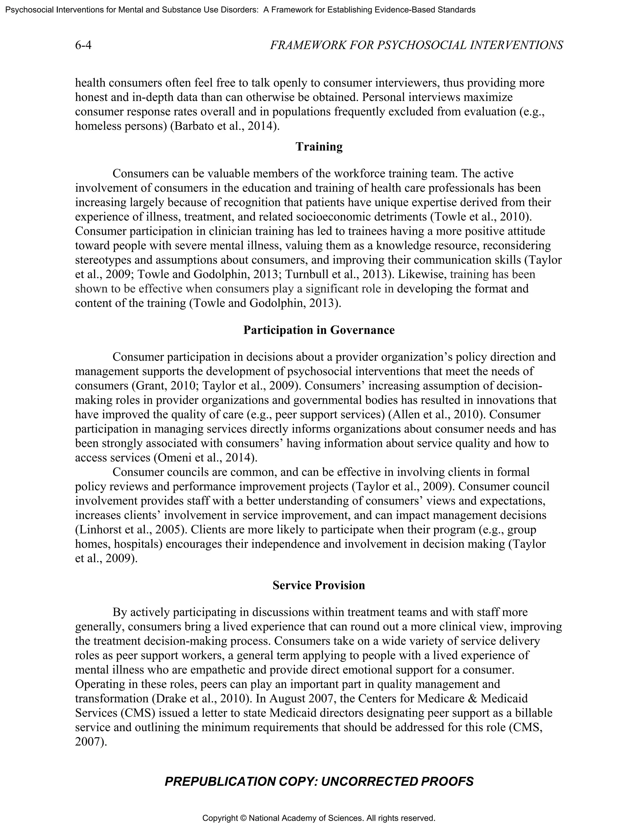 Copyright © National Academy of Sciences. All rights reserved.
Psychosocial Interventions for Mental and Substance Use Disorders: A Framework for Establishing Evidence-Based Standards
6-4 FRAMEWORK FOR PSYCHOSOCIAL INTERVENTIONS
PREPUBLICATION COPY: UNCORRECTED PROOFS
health consumers often feel free to talk openly to consumer interviewers, thus providing more
honest and in-depth data than can otherwise be obtained. Personal interviews maximize
consumer response rates overall and in populations frequently excluded from evaluation (e.g.,
homeless persons) (Barbato et al., 2014).
Training
Consumers can be valuable members of the workforce training team. The active
involvement of consumers in the education and training of health care professionals has been
increasing largely because of recognition that patients have unique expertise derived from their
experience of illness, treatment, and related socioeconomic detriments (Towle et al., 2010).
Consumer participation in clinician training has led to trainees having a more positive attitude
toward people with severe mental illness, valuing them as a knowledge resource, reconsidering
stereotypes and assumptions about consumers, and improving their communication skills (Taylor
et al., 2009; Towle and Godolphin, 2013; Turnbull et al., 2013). Likewise, training has been
shown to be effective when consumers play a significant role in developing the format and
content of the training (Towle and Godolphin, 2013).
Participation in Governance
Consumer participation in decisions about a provider organization’s policy direction and
management supports the development of psychosocial interventions that meet the needs of
consumers (Grant, 2010; Taylor et al., 2009). Consumers’ increasing assumption of decision-
making roles in provider organizations and governmental bodies has resulted in innovations that
have improved the quality of care (e.g., peer support services) (Allen et al., 2010). Consumer
participation in managing services directly informs organizations about consumer needs and has
been strongly associated with consumers’ having information about service quality and how to
access services (Omeni et al., 2014).
Consumer councils are common, and can be effective in involving clients in formal
policy reviews and performance improvement projects (Taylor et al., 2009). Consumer council
involvement provides staff with a better understanding of consumers’ views and expectations,
increases clients’ involvement in service improvement, and can impact management decisions
(Linhorst et al., 2005). Clients are more likely to participate when their program (e.g., group
homes, hospitals) encourages their independence and involvement in decision making (Taylor
et al., 2009).
Service Provision
By actively participating in discussions within treatment teams and with staff more
generally, consumers bring a lived experience that can round out a more clinical view, improving
the treatment decision-making process. Consumers take on a wide variety of service delivery
roles as peer support workers, a general term applying to people with a lived experience of
mental illness who are empathetic and provide direct emotional support for a consumer.
Operating in these roles, peers can play an important part in quality management and
transformation (Drake et al., 2010). In August 2007, the Centers for Medicare & Medicaid
Services (CMS) issued a letter to state Medicaid directors designating peer support as a billable
service and outlining the minimum requirements that should be addressed for this role (CMS,
2007).
 