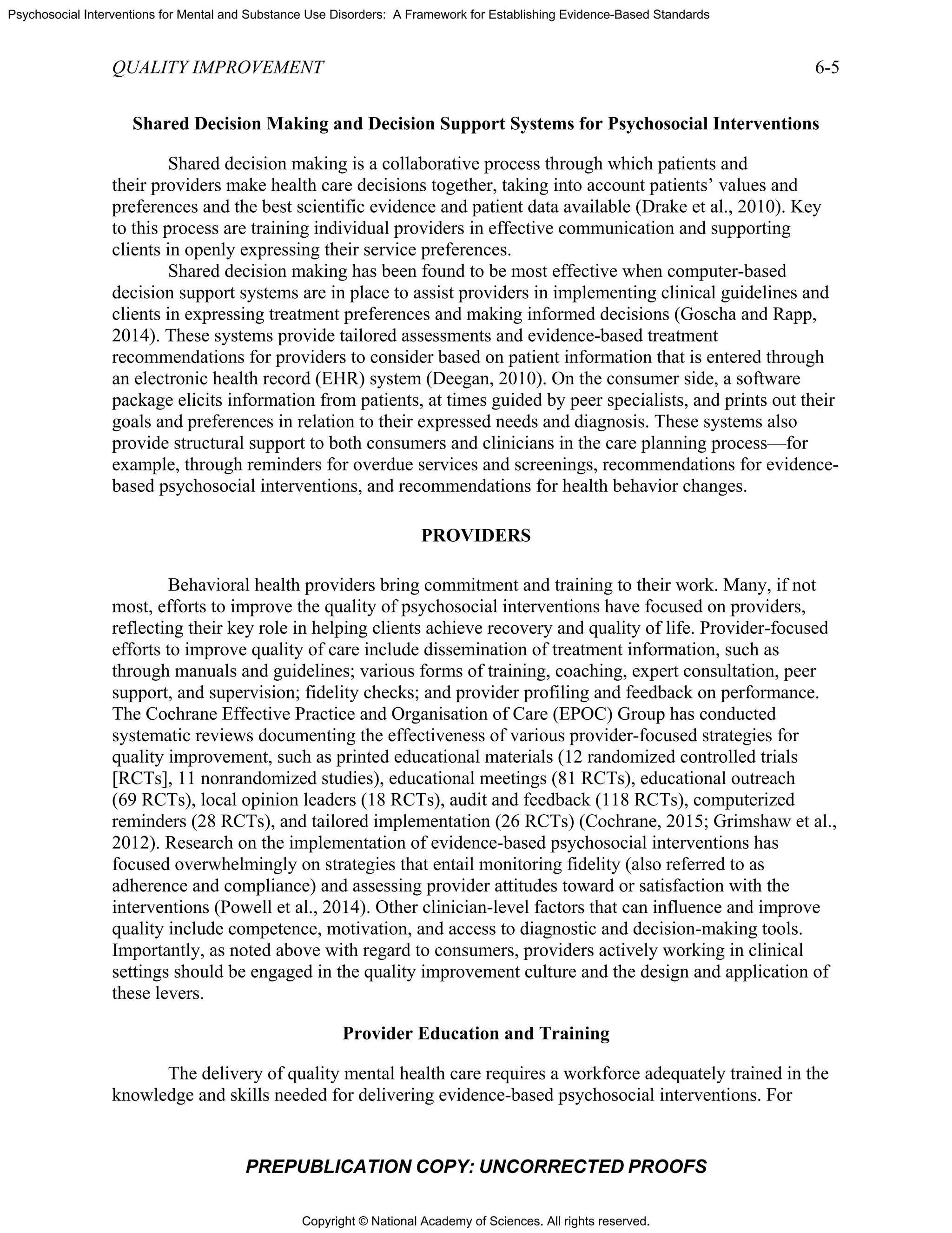 Copyright © National Academy of Sciences. All rights reserved.
Psychosocial Interventions for Mental and Substance Use Disorders: A Framework for Establishing Evidence-Based Standards
QUALITY IMPROVEMENT 6-5
PREPUBLICATION COPY: UNCORRECTED PROOFS
Shared Decision Making and Decision Support Systems for Psychosocial Interventions
Shared decision making is a collaborative process through which patients and
their providers make health care decisions together, taking into account patients’ values and
preferences and the best scientific evidence and patient data available (Drake et al., 2010). Key
to this process are training individual providers in effective communication and supporting
clients in openly expressing their service preferences.
Shared decision making has been found to be most effective when computer-based
decision support systems are in place to assist providers in implementing clinical guidelines and
clients in expressing treatment preferences and making informed decisions (Goscha and Rapp,
2014). These systems provide tailored assessments and evidence-based treatment
recommendations for providers to consider based on patient information that is entered through
an electronic health record (EHR) system (Deegan, 2010). On the consumer side, a software
package elicits information from patients, at times guided by peer specialists, and prints out their
goals and preferences in relation to their expressed needs and diagnosis. These systems also
provide structural support to both consumers and clinicians in the care planning process—for
example, through reminders for overdue services and screenings, recommendations for evidence-
based psychosocial interventions, and recommendations for health behavior changes.
PROVIDERS
Behavioral health providers bring commitment and training to their work. Many, if not
most, efforts to improve the quality of psychosocial interventions have focused on providers,
reflecting their key role in helping clients achieve recovery and quality of life. Provider-focused
efforts to improve quality of care include dissemination of treatment information, such as
through manuals and guidelines; various forms of training, coaching, expert consultation, peer
support, and supervision; fidelity checks; and provider profiling and feedback on performance.
The Cochrane Effective Practice and Organisation of Care (EPOC) Group has conducted
systematic reviews documenting the effectiveness of various provider-focused strategies for
quality improvement, such as printed educational materials (12 randomized controlled trials
[RCTs], 11 nonrandomized studies), educational meetings (81 RCTs), educational outreach
(69 RCTs), local opinion leaders (18 RCTs), audit and feedback (118 RCTs), computerized
reminders (28 RCTs), and tailored implementation (26 RCTs) (Cochrane, 2015; Grimshaw et al.,
2012). Research on the implementation of evidence-based psychosocial interventions has
focused overwhelmingly on strategies that entail monitoring fidelity (also referred to as
adherence and compliance) and assessing provider attitudes toward or satisfaction with the
interventions (Powell et al., 2014). Other clinician-level factors that can influence and improve
quality include competence, motivation, and access to diagnostic and decision-making tools.
Importantly, as noted above with regard to consumers, providers actively working in clinical
settings should be engaged in the quality improvement culture and the design and application of
these levers.
Provider Education and Training
The delivery of quality mental health care requires a workforce adequately trained in the
knowledge and skills needed for delivering evidence-based psychosocial interventions. For
 