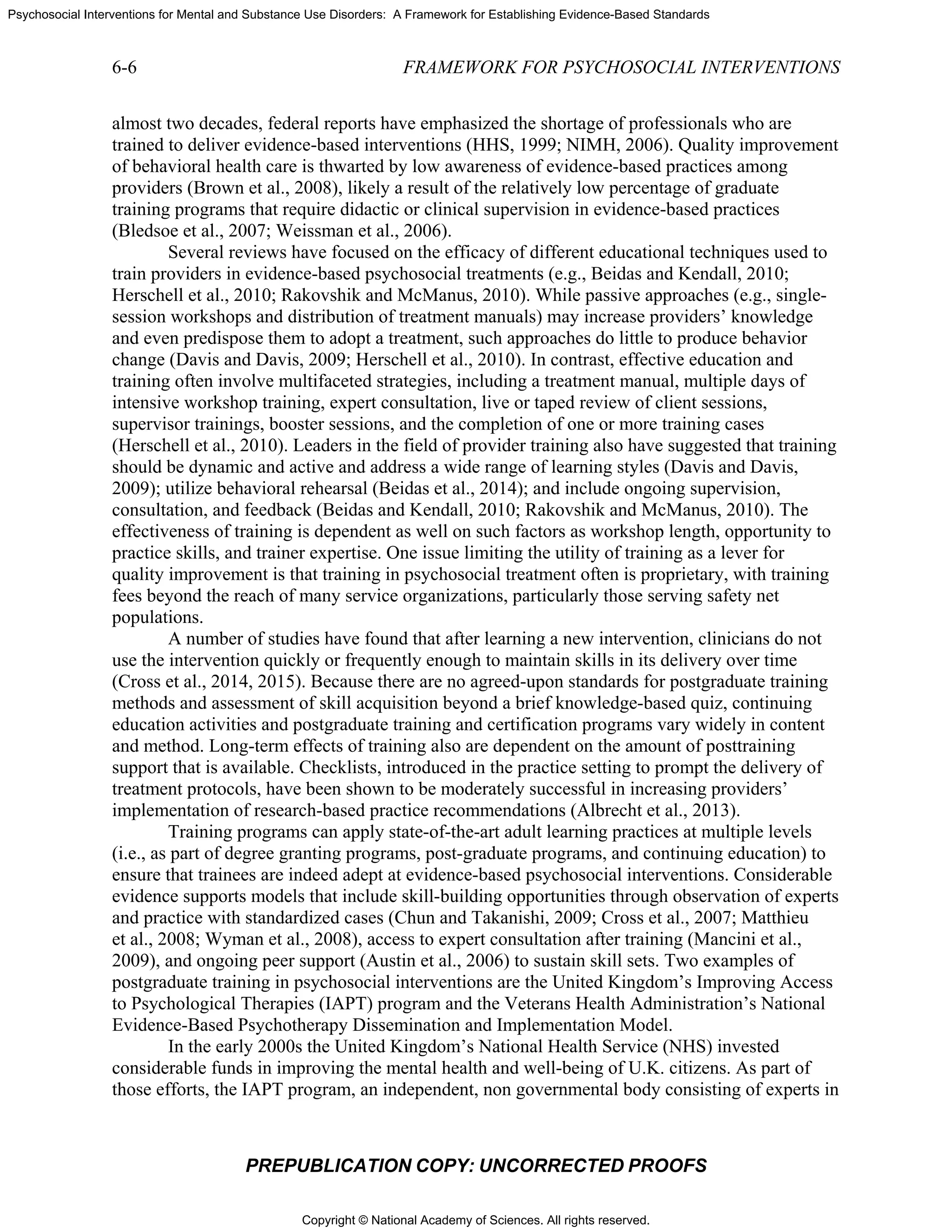 Copyright © National Academy of Sciences. All rights reserved.
Psychosocial Interventions for Mental and Substance Use Disorders: A Framework for Establishing Evidence-Based Standards
6-6 FRAMEWORK FOR PSYCHOSOCIAL INTERVENTIONS
PREPUBLICATION COPY: UNCORRECTED PROOFS
almost two decades, federal reports have emphasized the shortage of professionals who are
trained to deliver evidence-based interventions (HHS, 1999; NIMH, 2006). Quality improvement
of behavioral health care is thwarted by low awareness of evidence-based practices among
providers (Brown et al., 2008), likely a result of the relatively low percentage of graduate
training programs that require didactic or clinical supervision in evidence-based practices
(Bledsoe et al., 2007; Weissman et al., 2006).
Several reviews have focused on the efficacy of different educational techniques used to
train providers in evidence-based psychosocial treatments (e.g., Beidas and Kendall, 2010;
Herschell et al., 2010; Rakovshik and McManus, 2010). While passive approaches (e.g., single-
session workshops and distribution of treatment manuals) may increase providers’ knowledge
and even predispose them to adopt a treatment, such approaches do little to produce behavior
change (Davis and Davis, 2009; Herschell et al., 2010). In contrast, effective education and
training often involve multifaceted strategies, including a treatment manual, multiple days of
intensive workshop training, expert consultation, live or taped review of client sessions,
supervisor trainings, booster sessions, and the completion of one or more training cases
(Herschell et al., 2010). Leaders in the field of provider training also have suggested that training
should be dynamic and active and address a wide range of learning styles (Davis and Davis,
2009); utilize behavioral rehearsal (Beidas et al., 2014); and include ongoing supervision,
consultation, and feedback (Beidas and Kendall, 2010; Rakovshik and McManus, 2010). The
effectiveness of training is dependent as well on such factors as workshop length, opportunity to
practice skills, and trainer expertise. One issue limiting the utility of training as a lever for
quality improvement is that training in psychosocial treatment often is proprietary, with training
fees beyond the reach of many service organizations, particularly those serving safety net
populations.
A number of studies have found that after learning a new intervention, clinicians do not
use the intervention quickly or frequently enough to maintain skills in its delivery over time
(Cross et al., 2014, 2015). Because there are no agreed-upon standards for postgraduate training
methods and assessment of skill acquisition beyond a brief knowledge-based quiz, continuing
education activities and postgraduate training and certification programs vary widely in content
and method. Long-term effects of training also are dependent on the amount of posttraining
support that is available. Checklists, introduced in the practice setting to prompt the delivery of
treatment protocols, have been shown to be moderately successful in increasing providers’
implementation of research-based practice recommendations (Albrecht et al., 2013).
Training programs can apply state-of-the-art adult learning practices at multiple levels
(i.e., as part of degree granting programs, post-graduate programs, and continuing education) to
ensure that trainees are indeed adept at evidence-based psychosocial interventions. Considerable
evidence supports models that include skill-building opportunities through observation of experts
and practice with standardized cases (Chun and Takanishi, 2009; Cross et al., 2007; Matthieu
et al., 2008; Wyman et al., 2008), access to expert consultation after training (Mancini et al.,
2009), and ongoing peer support (Austin et al., 2006) to sustain skill sets. Two examples of
postgraduate training in psychosocial interventions are the United Kingdom’s Improving Access
to Psychological Therapies (IAPT) program and the Veterans Health Administration’s National
Evidence-Based Psychotherapy Dissemination and Implementation Model.
In the early 2000s the United Kingdom’s National Health Service (NHS) invested
considerable funds in improving the mental health and well-being of U.K. citizens. As part of
those efforts, the IAPT program, an independent, non governmental body consisting of experts in
 