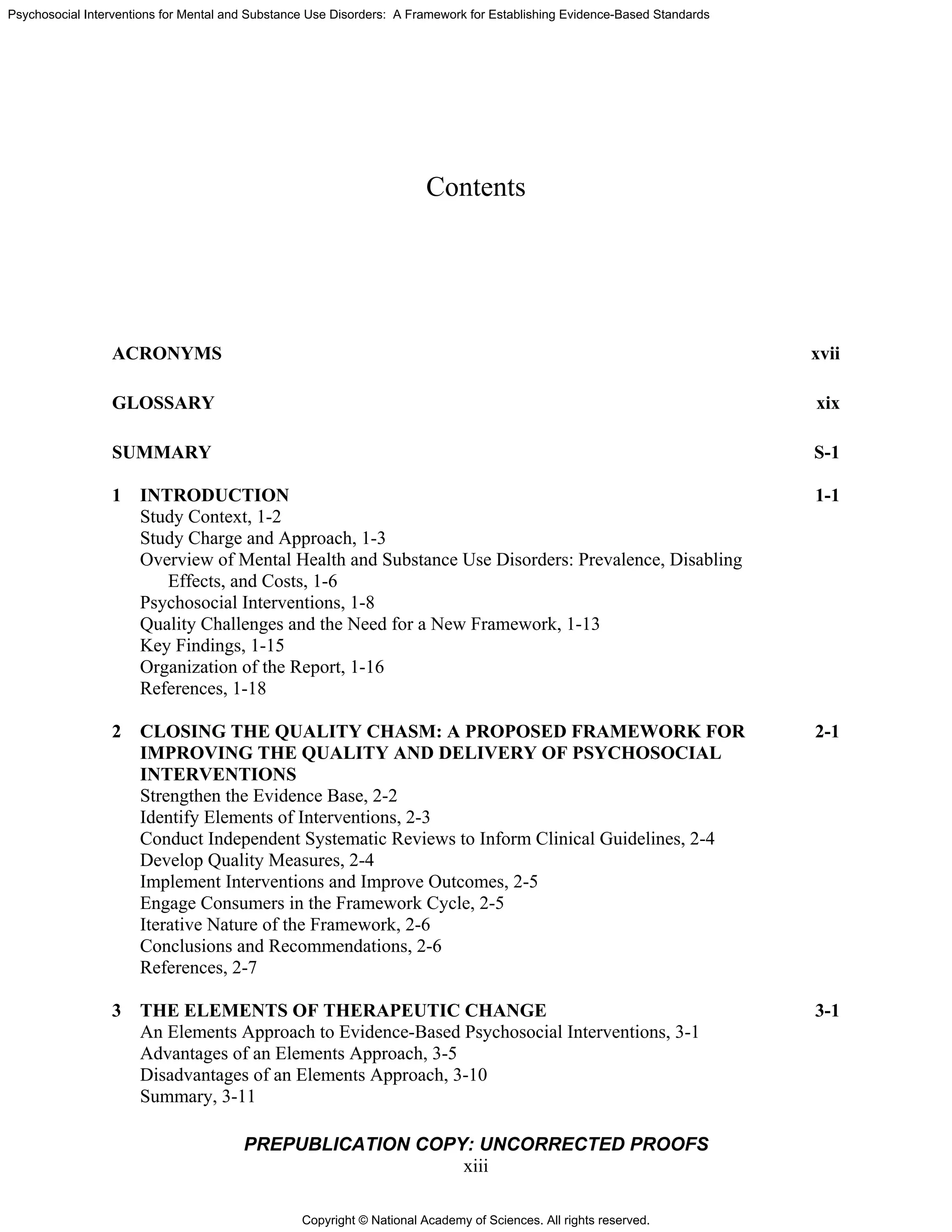 Copyright © National Academy of Sciences. All rights reserved.
Psychosocial Interventions for Mental and Substance Use Disorders: A Framework for Establishing Evidence-Based Standards
PREPUBLICATION COPY: UNCORRECTED PROOFS
xiii
Contents
ACRONYMS xvii
GLOSSARY xix
SUMMARY S-1
1 INTRODUCTION 1-1
Study Context, 1-2
Study Charge and Approach, 1-3
Overview of Mental Health and Substance Use Disorders: Prevalence, Disabling
Effects, and Costs, 1-6
Psychosocial Interventions, 1-8
Quality Challenges and the Need for a New Framework, 1-13
Key Findings, 1-15
Organization of the Report, 1-16
References, 1-18
2 CLOSING THE QUALITY CHASM: A PROPOSED FRAMEWORK FOR 2-1
IMPROVING THE QUALITY AND DELIVERY OF PSYCHOSOCIAL
INTERVENTIONS
Strengthen the Evidence Base, 2-2
Identify Elements of Interventions, 2-3
Conduct Independent Systematic Reviews to Inform Clinical Guidelines, 2-4
Develop Quality Measures, 2-4
Implement Interventions and Improve Outcomes, 2-5
Engage Consumers in the Framework Cycle, 2-5
Iterative Nature of the Framework, 2-6
Conclusions and Recommendations, 2-6
References, 2-7
3 THE ELEMENTS OF THERAPEUTIC CHANGE 3-1
An Elements Approach to Evidence-Based Psychosocial Interventions, 3-1
Advantages of an Elements Approach, 3-5
Disadvantages of an Elements Approach, 3-10
Summary, 3-11
 