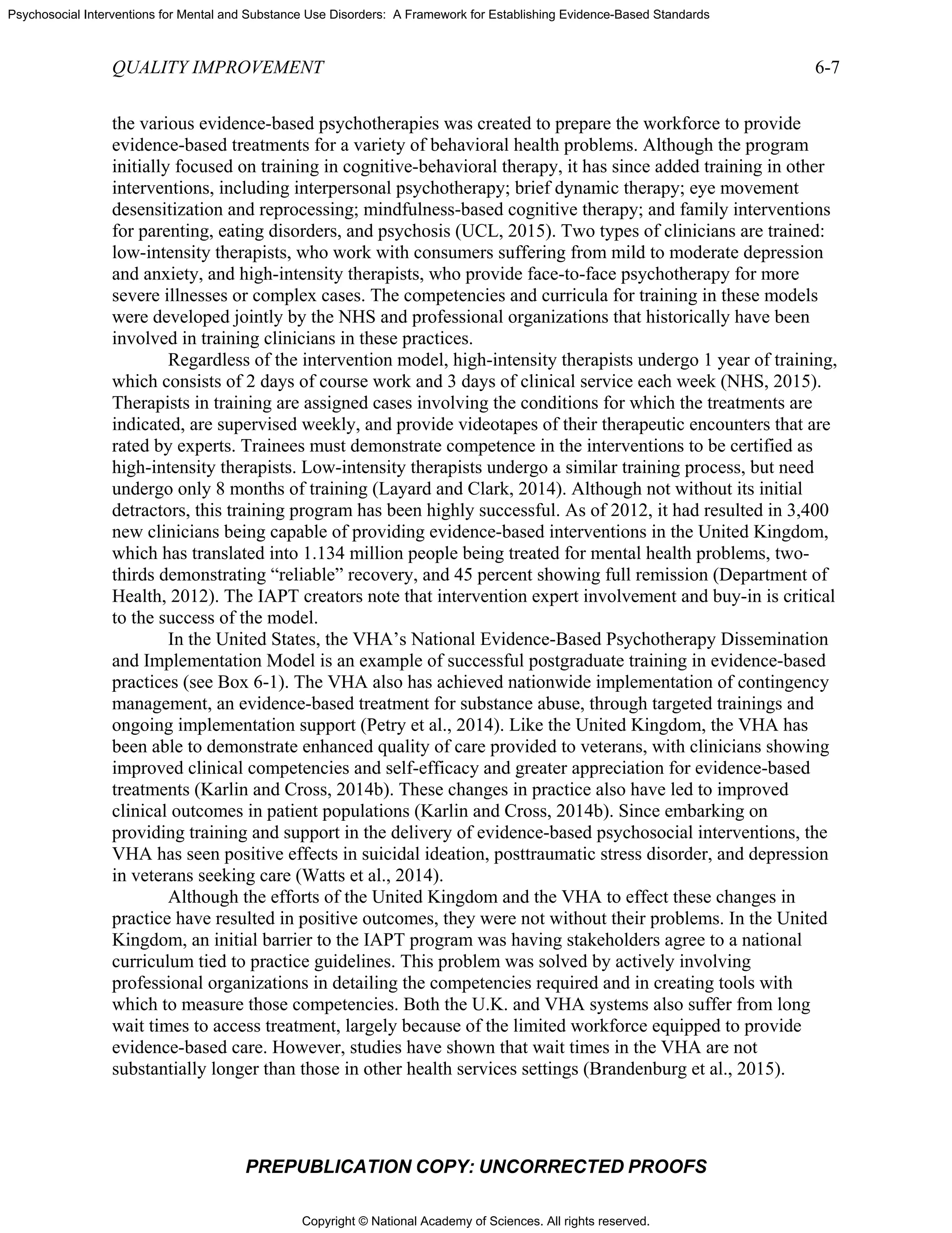 Copyright © National Academy of Sciences. All rights reserved.
Psychosocial Interventions for Mental and Substance Use Disorders: A Framework for Establishing Evidence-Based Standards
QUALITY IMPROVEMENT 6-7
PREPUBLICATION COPY: UNCORRECTED PROOFS
the various evidence-based psychotherapies was created to prepare the workforce to provide
evidence-based treatments for a variety of behavioral health problems. Although the program
initially focused on training in cognitive-behavioral therapy, it has since added training in other
interventions, including interpersonal psychotherapy; brief dynamic therapy; eye movement
desensitization and reprocessing; mindfulness-based cognitive therapy; and family interventions
for parenting, eating disorders, and psychosis (UCL, 2015). Two types of clinicians are trained:
low-intensity therapists, who work with consumers suffering from mild to moderate depression
and anxiety, and high-intensity therapists, who provide face-to-face psychotherapy for more
severe illnesses or complex cases. The competencies and curricula for training in these models
were developed jointly by the NHS and professional organizations that historically have been
involved in training clinicians in these practices.
Regardless of the intervention model, high-intensity therapists undergo 1 year of training,
which consists of 2 days of course work and 3 days of clinical service each week (NHS, 2015).
Therapists in training are assigned cases involving the conditions for which the treatments are
indicated, are supervised weekly, and provide videotapes of their therapeutic encounters that are
rated by experts. Trainees must demonstrate competence in the interventions to be certified as
high-intensity therapists. Low-intensity therapists undergo a similar training process, but need
undergo only 8 months of training (Layard and Clark, 2014). Although not without its initial
detractors, this training program has been highly successful. As of 2012, it had resulted in 3,400
new clinicians being capable of providing evidence-based interventions in the United Kingdom,
which has translated into 1.134 million people being treated for mental health problems, two-
thirds demonstrating “reliable” recovery, and 45 percent showing full remission (Department of
Health, 2012). The IAPT creators note that intervention expert involvement and buy-in is critical
to the success of the model.
In the United States, the VHA’s National Evidence-Based Psychotherapy Dissemination
and Implementation Model is an example of successful postgraduate training in evidence-based
practices (see Box 6-1). The VHA also has achieved nationwide implementation of contingency
management, an evidence-based treatment for substance abuse, through targeted trainings and
ongoing implementation support (Petry et al., 2014). Like the United Kingdom, the VHA has
been able to demonstrate enhanced quality of care provided to veterans, with clinicians showing
improved clinical competencies and self-efficacy and greater appreciation for evidence-based
treatments (Karlin and Cross, 2014b). These changes in practice also have led to improved
clinical outcomes in patient populations (Karlin and Cross, 2014b). Since embarking on
providing training and support in the delivery of evidence-based psychosocial interventions, the
VHA has seen positive effects in suicidal ideation, posttraumatic stress disorder, and depression
in veterans seeking care (Watts et al., 2014).
Although the efforts of the United Kingdom and the VHA to effect these changes in
practice have resulted in positive outcomes, they were not without their problems. In the United
Kingdom, an initial barrier to the IAPT program was having stakeholders agree to a national
curriculum tied to practice guidelines. This problem was solved by actively involving
professional organizations in detailing the competencies required and in creating tools with
which to measure those competencies. Both the U.K. and VHA systems also suffer from long
wait times to access treatment, largely because of the limited workforce equipped to provide
evidence-based care. However, studies have shown that wait times in the VHA are not
substantially longer than those in other health services settings (Brandenburg et al., 2015).
 