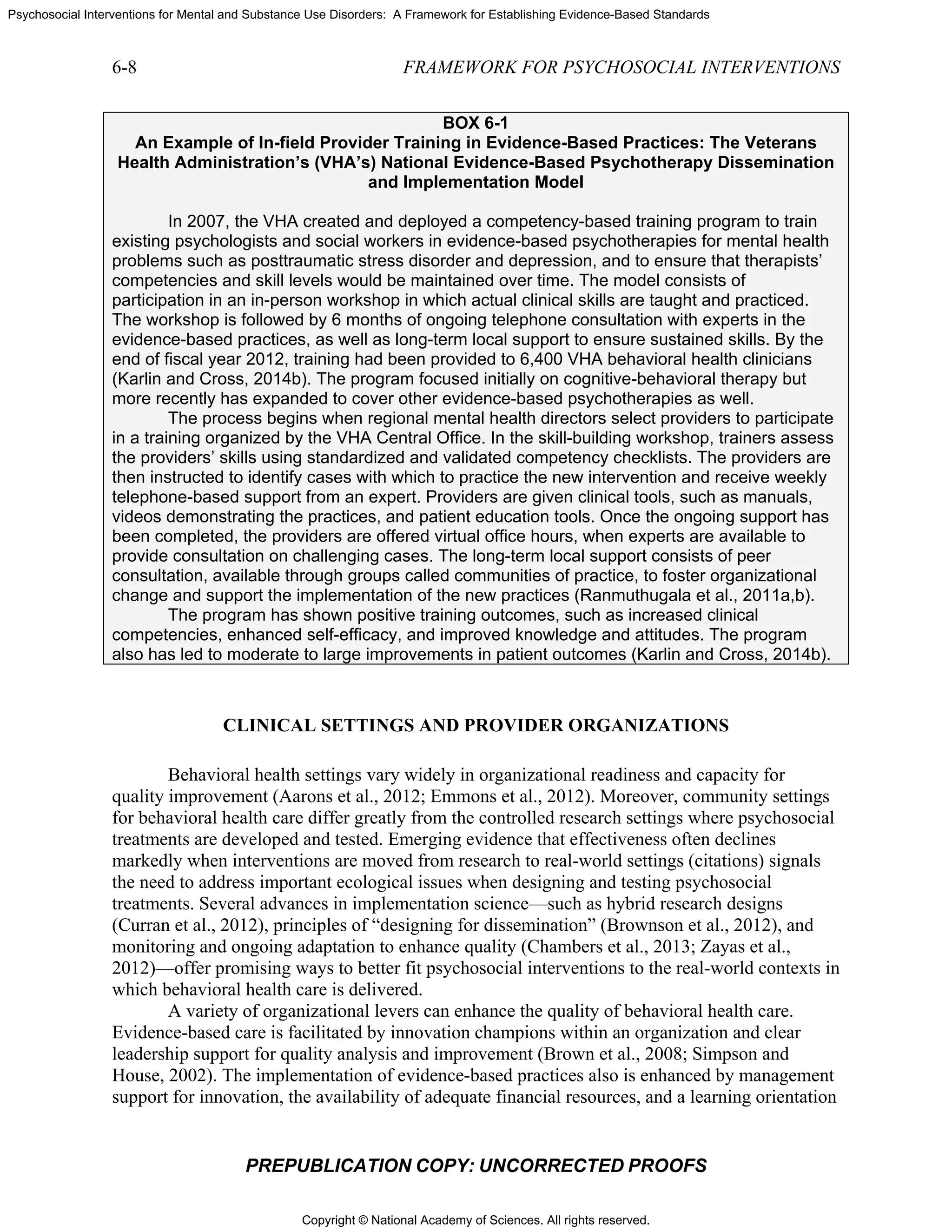 Copyright © National Academy of Sciences. All rights reserved.
Psychosocial Interventions for Mental and Substance Use Disorders: A Framework for Establishing Evidence-Based Standards
6-8 FRAMEWORK FOR PSYCHOSOCIAL INTERVENTIONS
PREPUBLICATION COPY: UNCORRECTED PROOFS
BOX 6-1
An Example of In-field Provider Training in Evidence-Based Practices: The Veterans
Health Administration’s (VHA’s) National Evidence-Based Psychotherapy Dissemination
and Implementation Model
In 2007, the VHA created and deployed a competency-based training program to train
existing psychologists and social workers in evidence-based psychotherapies for mental health
problems such as posttraumatic stress disorder and depression, and to ensure that therapists’
competencies and skill levels would be maintained over time. The model consists of
participation in an in-person workshop in which actual clinical skills are taught and practiced.
The workshop is followed by 6 months of ongoing telephone consultation with experts in the
evidence-based practices, as well as long-term local support to ensure sustained skills. By the
end of fiscal year 2012, training had been provided to 6,400 VHA behavioral health clinicians
(Karlin and Cross, 2014b). The program focused initially on cognitive-behavioral therapy but
more recently has expanded to cover other evidence-based psychotherapies as well.
The process begins when regional mental health directors select providers to participate
in a training organized by the VHA Central Office. In the skill-building workshop, trainers assess
the providers’ skills using standardized and validated competency checklists. The providers are
then instructed to identify cases with which to practice the new intervention and receive weekly
telephone-based support from an expert. Providers are given clinical tools, such as manuals,
videos demonstrating the practices, and patient education tools. Once the ongoing support has
been completed, the providers are offered virtual office hours, when experts are available to
provide consultation on challenging cases. The long-term local support consists of peer
consultation, available through groups called communities of practice, to foster organizational
change and support the implementation of the new practices (Ranmuthugala et al., 2011a,b).
The program has shown positive training outcomes, such as increased clinical
competencies, enhanced self-efficacy, and improved knowledge and attitudes. The program
also has led to moderate to large improvements in patient outcomes (Karlin and Cross, 2014b).
CLINICAL SETTINGS AND PROVIDER ORGANIZATIONS
Behavioral health settings vary widely in organizational readiness and capacity for
quality improvement (Aarons et al., 2012; Emmons et al., 2012). Moreover, community settings
for behavioral health care differ greatly from the controlled research settings where psychosocial
treatments are developed and tested. Emerging evidence that effectiveness often declines
markedly when interventions are moved from research to real-world settings (citations) signals
the need to address important ecological issues when designing and testing psychosocial
treatments. Several advances in implementation science—such as hybrid research designs
(Curran et al., 2012), principles of “designing for dissemination” (Brownson et al., 2012), and
monitoring and ongoing adaptation to enhance quality (Chambers et al., 2013; Zayas et al.,
2012)—offer promising ways to better fit psychosocial interventions to the real-world contexts in
which behavioral health care is delivered.
A variety of organizational levers can enhance the quality of behavioral health care.
Evidence-based care is facilitated by innovation champions within an organization and clear
leadership support for quality analysis and improvement (Brown et al., 2008; Simpson and
House, 2002). The implementation of evidence-based practices also is enhanced by management
support for innovation, the availability of adequate financial resources, and a learning orientation
 