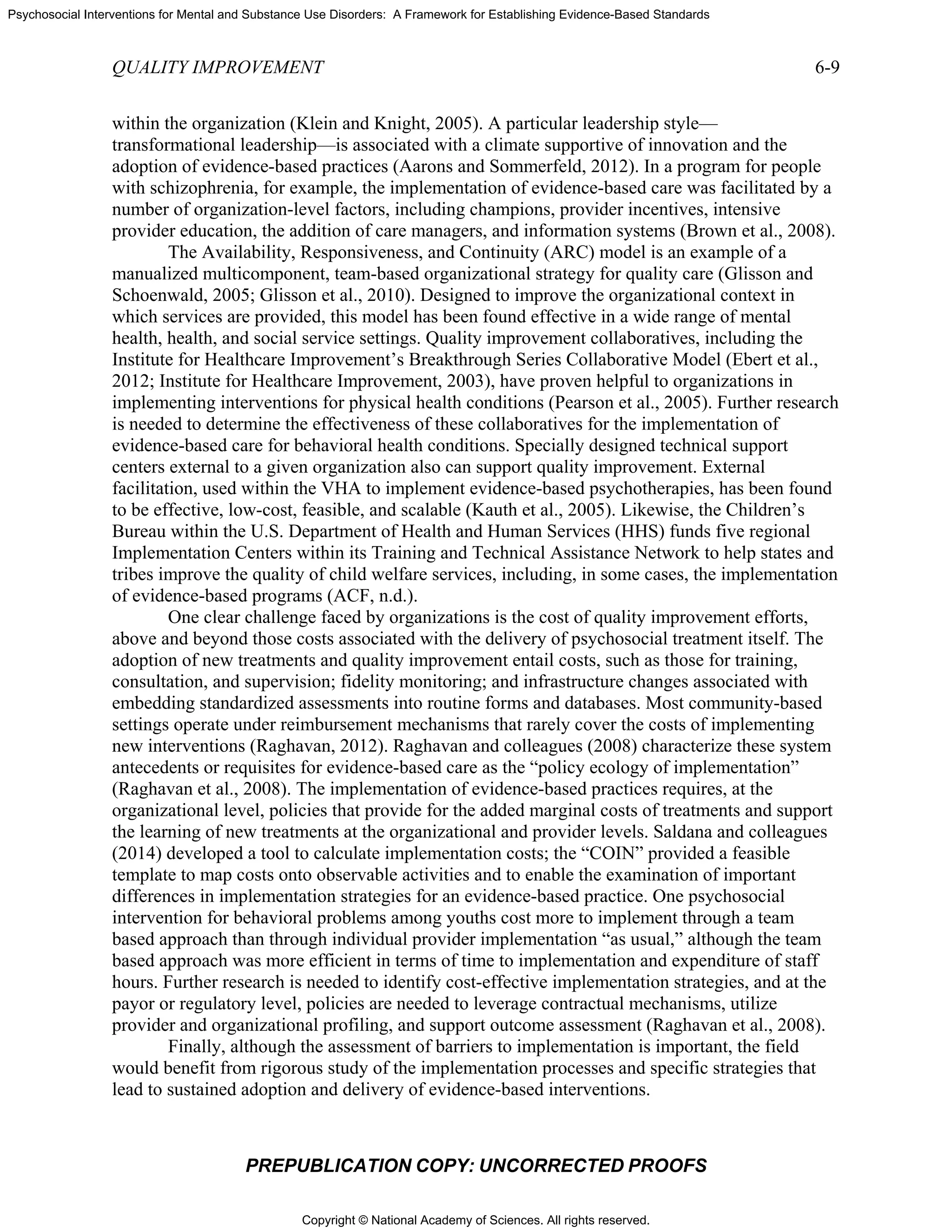 Copyright © National Academy of Sciences. All rights reserved.
Psychosocial Interventions for Mental and Substance Use Disorders: A Framework for Establishing Evidence-Based Standards
QUALITY IMPROVEMENT 6-9
PREPUBLICATION COPY: UNCORRECTED PROOFS
within the organization (Klein and Knight, 2005). A particular leadership style—
transformational leadership—is associated with a climate supportive of innovation and the
adoption of evidence-based practices (Aarons and Sommerfeld, 2012). In a program for people
with schizophrenia, for example, the implementation of evidence-based care was facilitated by a
number of organization-level factors, including champions, provider incentives, intensive
provider education, the addition of care managers, and information systems (Brown et al., 2008).
The Availability, Responsiveness, and Continuity (ARC) model is an example of a
manualized multicomponent, team-based organizational strategy for quality care (Glisson and
Schoenwald, 2005; Glisson et al., 2010). Designed to improve the organizational context in
which services are provided, this model has been found effective in a wide range of mental
health, health, and social service settings. Quality improvement collaboratives, including the
Institute for Healthcare Improvement’s Breakthrough Series Collaborative Model (Ebert et al.,
2012; Institute for Healthcare Improvement, 2003), have proven helpful to organizations in
implementing interventions for physical health conditions (Pearson et al., 2005). Further research
is needed to determine the effectiveness of these collaboratives for the implementation of
evidence-based care for behavioral health conditions. Specially designed technical support
centers external to a given organization also can support quality improvement. External
facilitation, used within the VHA to implement evidence-based psychotherapies, has been found
to be effective, low-cost, feasible, and scalable (Kauth et al., 2005). Likewise, the Children’s
Bureau within the U.S. Department of Health and Human Services (HHS) funds five regional
Implementation Centers within its Training and Technical Assistance Network to help states and
tribes improve the quality of child welfare services, including, in some cases, the implementation
of evidence-based programs (ACF, n.d.).
One clear challenge faced by organizations is the cost of quality improvement efforts,
above and beyond those costs associated with the delivery of psychosocial treatment itself. The
adoption of new treatments and quality improvement entail costs, such as those for training,
consultation, and supervision; fidelity monitoring; and infrastructure changes associated with
embedding standardized assessments into routine forms and databases. Most community-based
settings operate under reimbursement mechanisms that rarely cover the costs of implementing
new interventions (Raghavan, 2012). Raghavan and colleagues (2008) characterize these system
antecedents or requisites for evidence-based care as the “policy ecology of implementation”
(Raghavan et al., 2008). The implementation of evidence-based practices requires, at the
organizational level, policies that provide for the added marginal costs of treatments and support
the learning of new treatments at the organizational and provider levels. Saldana and colleagues
(2014) developed a tool to calculate implementation costs; the “COIN” provided a feasible
template to map costs onto observable activities and to enable the examination of important
differences in implementation strategies for an evidence-based practice. One psychosocial
intervention for behavioral problems among youths cost more to implement through a team
based approach than through individual provider implementation “as usual,” although the team
based approach was more efficient in terms of time to implementation and expenditure of staff
hours. Further research is needed to identify cost-effective implementation strategies, and at the
payor or regulatory level, policies are needed to leverage contractual mechanisms, utilize
provider and organizational profiling, and support outcome assessment (Raghavan et al., 2008).
Finally, although the assessment of barriers to implementation is important, the field
would benefit from rigorous study of the implementation processes and specific strategies that
lead to sustained adoption and delivery of evidence-based interventions.
 