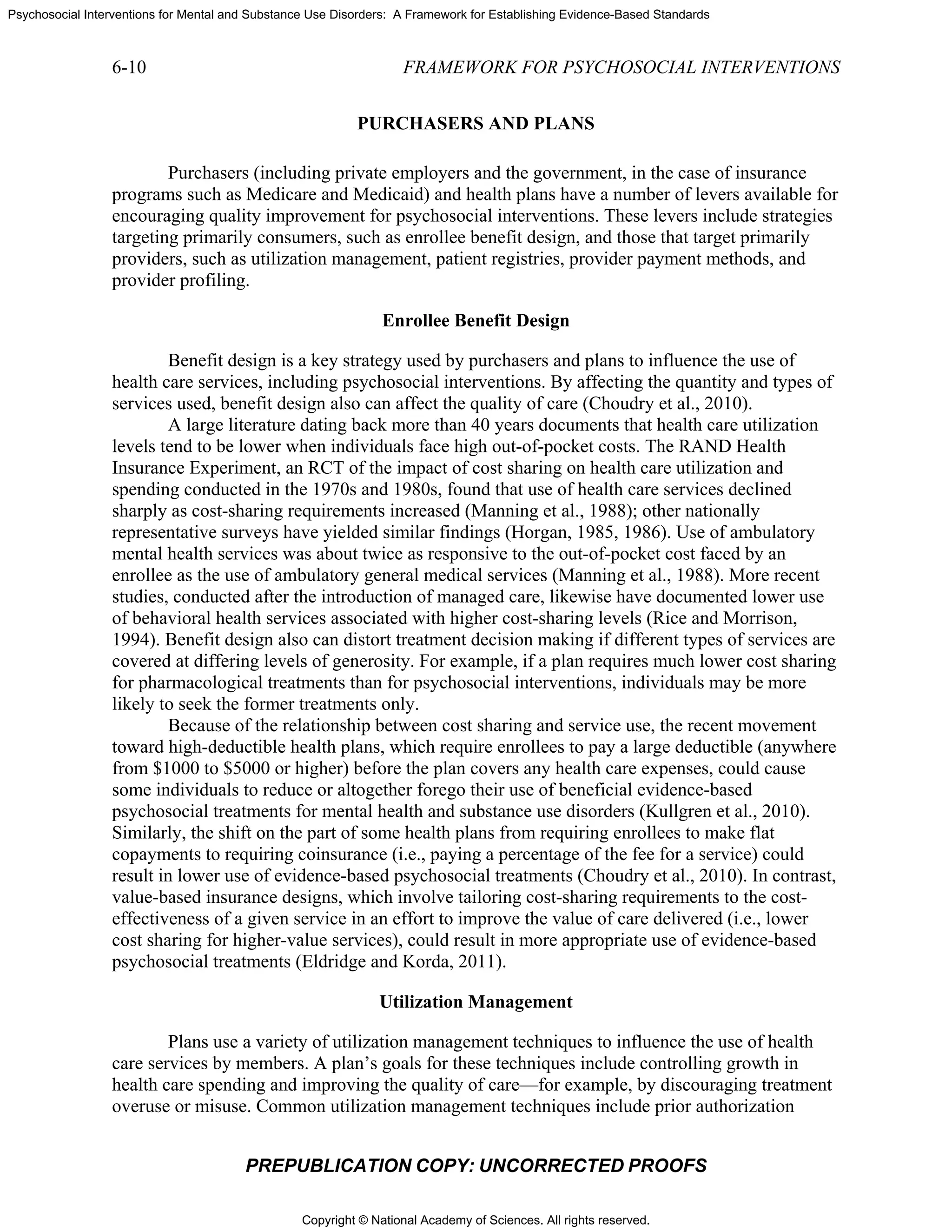 Copyright © National Academy of Sciences. All rights reserved.
Psychosocial Interventions for Mental and Substance Use Disorders: A Framework for Establishing Evidence-Based Standards
6-10 FRAMEWORK FOR PSYCHOSOCIAL INTERVENTIONS
PREPUBLICATION COPY: UNCORRECTED PROOFS
PURCHASERS AND PLANS
Purchasers (including private employers and the government, in the case of insurance
programs such as Medicare and Medicaid) and health plans have a number of levers available for
encouraging quality improvement for psychosocial interventions. These levers include strategies
targeting primarily consumers, such as enrollee benefit design, and those that target primarily
providers, such as utilization management, patient registries, provider payment methods, and
provider profiling.
Enrollee Benefit Design
Benefit design is a key strategy used by purchasers and plans to influence the use of
health care services, including psychosocial interventions. By affecting the quantity and types of
services used, benefit design also can affect the quality of care (Choudry et al., 2010).
A large literature dating back more than 40 years documents that health care utilization
levels tend to be lower when individuals face high out-of-pocket costs. The RAND Health
Insurance Experiment, an RCT of the impact of cost sharing on health care utilization and
spending conducted in the 1970s and 1980s, found that use of health care services declined
sharply as cost-sharing requirements increased (Manning et al., 1988); other nationally
representative surveys have yielded similar findings (Horgan, 1985, 1986). Use of ambulatory
mental health services was about twice as responsive to the out-of-pocket cost faced by an
enrollee as the use of ambulatory general medical services (Manning et al., 1988). More recent
studies, conducted after the introduction of managed care, likewise have documented lower use
of behavioral health services associated with higher cost-sharing levels (Rice and Morrison,
1994). Benefit design also can distort treatment decision making if different types of services are
covered at differing levels of generosity. For example, if a plan requires much lower cost sharing
for pharmacological treatments than for psychosocial interventions, individuals may be more
likely to seek the former treatments only.
Because of the relationship between cost sharing and service use, the recent movement
toward high-deductible health plans, which require enrollees to pay a large deductible (anywhere
from $1000 to $5000 or higher) before the plan covers any health care expenses, could cause
some individuals to reduce or altogether forego their use of beneficial evidence-based
psychosocial treatments for mental health and substance use disorders (Kullgren et al., 2010).
Similarly, the shift on the part of some health plans from requiring enrollees to make flat
copayments to requiring coinsurance (i.e., paying a percentage of the fee for a service) could
result in lower use of evidence-based psychosocial treatments (Choudry et al., 2010). In contrast,
value-based insurance designs, which involve tailoring cost-sharing requirements to the cost-
effectiveness of a given service in an effort to improve the value of care delivered (i.e., lower
cost sharing for higher-value services), could result in more appropriate use of evidence-based
psychosocial treatments (Eldridge and Korda, 2011).
Utilization Management
Plans use a variety of utilization management techniques to influence the use of health
care services by members. A plan’s goals for these techniques include controlling growth in
health care spending and improving the quality of care—for example, by discouraging treatment
overuse or misuse. Common utilization management techniques include prior authorization
 