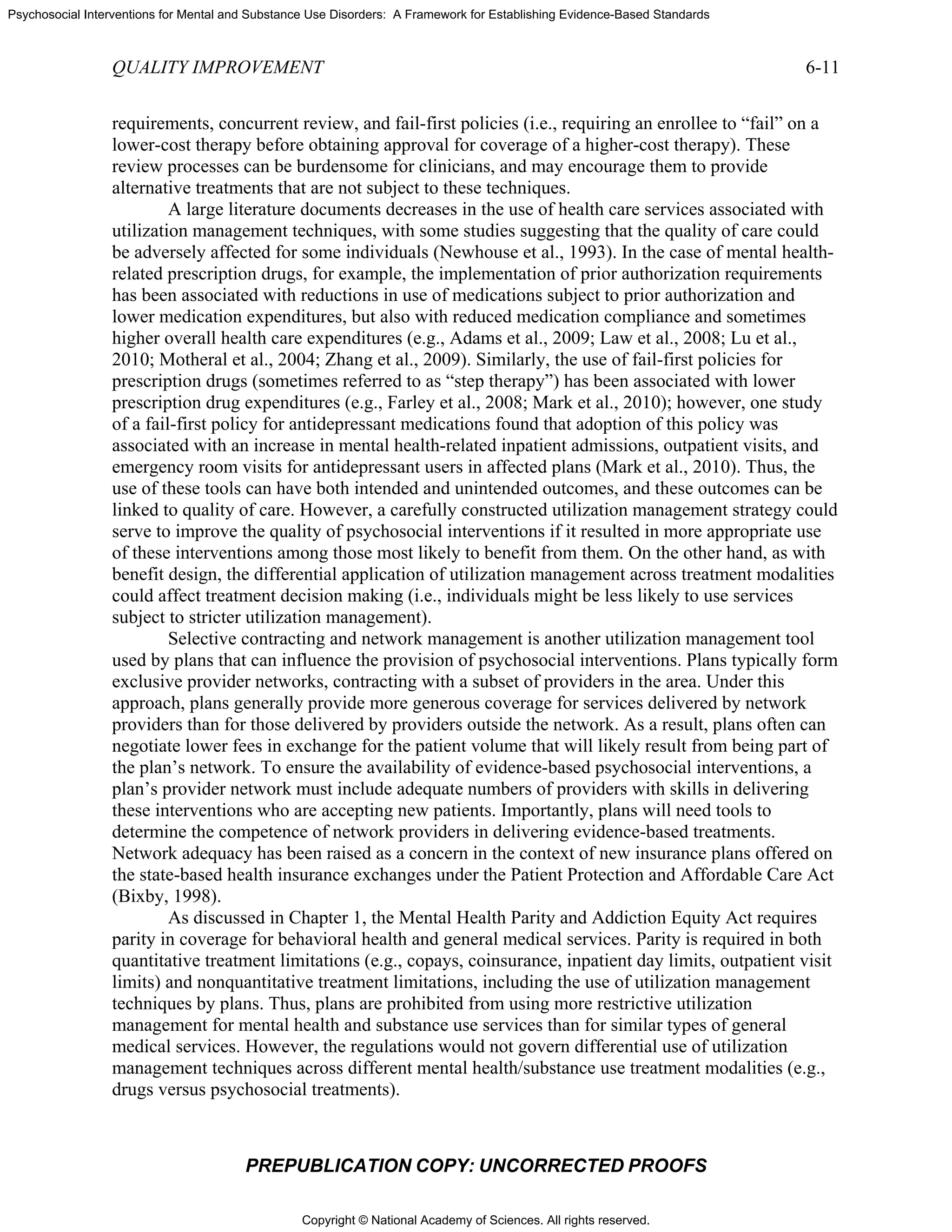 Copyright © National Academy of Sciences. All rights reserved.
Psychosocial Interventions for Mental and Substance Use Disorders: A Framework for Establishing Evidence-Based Standards
QUALITY IMPROVEMENT 6-11
PREPUBLICATION COPY: UNCORRECTED PROOFS
requirements, concurrent review, and fail-first policies (i.e., requiring an enrollee to “fail” on a
lower-cost therapy before obtaining approval for coverage of a higher-cost therapy). These
review processes can be burdensome for clinicians, and may encourage them to provide
alternative treatments that are not subject to these techniques.
A large literature documents decreases in the use of health care services associated with
utilization management techniques, with some studies suggesting that the quality of care could
be adversely affected for some individuals (Newhouse et al., 1993). In the case of mental health-
related prescription drugs, for example, the implementation of prior authorization requirements
has been associated with reductions in use of medications subject to prior authorization and
lower medication expenditures, but also with reduced medication compliance and sometimes
higher overall health care expenditures (e.g., Adams et al., 2009; Law et al., 2008; Lu et al.,
2010; Motheral et al., 2004; Zhang et al., 2009). Similarly, the use of fail-first policies for
prescription drugs (sometimes referred to as “step therapy”) has been associated with lower
prescription drug expenditures (e.g., Farley et al., 2008; Mark et al., 2010); however, one study
of a fail-first policy for antidepressant medications found that adoption of this policy was
associated with an increase in mental health-related inpatient admissions, outpatient visits, and
emergency room visits for antidepressant users in affected plans (Mark et al., 2010). Thus, the
use of these tools can have both intended and unintended outcomes, and these outcomes can be
linked to quality of care. However, a carefully constructed utilization management strategy could
serve to improve the quality of psychosocial interventions if it resulted in more appropriate use
of these interventions among those most likely to benefit from them. On the other hand, as with
benefit design, the differential application of utilization management across treatment modalities
could affect treatment decision making (i.e., individuals might be less likely to use services
subject to stricter utilization management).
Selective contracting and network management is another utilization management tool
used by plans that can influence the provision of psychosocial interventions. Plans typically form
exclusive provider networks, contracting with a subset of providers in the area. Under this
approach, plans generally provide more generous coverage for services delivered by network
providers than for those delivered by providers outside the network. As a result, plans often can
negotiate lower fees in exchange for the patient volume that will likely result from being part of
the plan’s network. To ensure the availability of evidence-based psychosocial interventions, a
plan’s provider network must include adequate numbers of providers with skills in delivering
these interventions who are accepting new patients. Importantly, plans will need tools to
determine the competence of network providers in delivering evidence-based treatments.
Network adequacy has been raised as a concern in the context of new insurance plans offered on
the state-based health insurance exchanges under the Patient Protection and Affordable Care Act
(Bixby, 1998).
As discussed in Chapter 1, the Mental Health Parity and Addiction Equity Act requires
parity in coverage for behavioral health and general medical services. Parity is required in both
quantitative treatment limitations (e.g., copays, coinsurance, inpatient day limits, outpatient visit
limits) and nonquantitative treatment limitations, including the use of utilization management
techniques by plans. Thus, plans are prohibited from using more restrictive utilization
management for mental health and substance use services than for similar types of general
medical services. However, the regulations would not govern differential use of utilization
management techniques across different mental health/substance use treatment modalities (e.g.,
drugs versus psychosocial treatments).
 