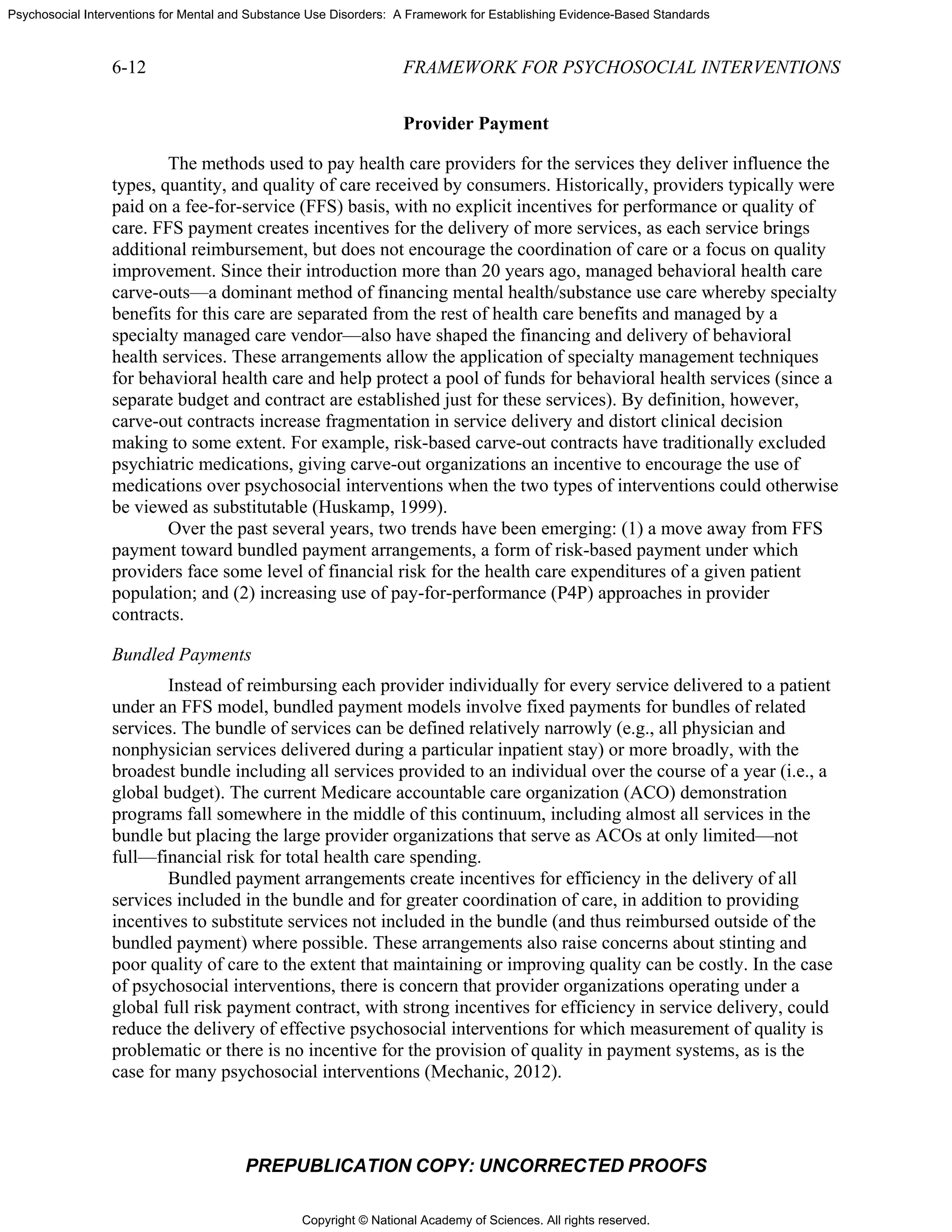 Copyright © National Academy of Sciences. All rights reserved.
Psychosocial Interventions for Mental and Substance Use Disorders: A Framework for Establishing Evidence-Based Standards
6-12 FRAMEWORK FOR PSYCHOSOCIAL INTERVENTIONS
PREPUBLICATION COPY: UNCORRECTED PROOFS
Provider Payment
The methods used to pay health care providers for the services they deliver influence the
types, quantity, and quality of care received by consumers. Historically, providers typically were
paid on a fee-for-service (FFS) basis, with no explicit incentives for performance or quality of
care. FFS payment creates incentives for the delivery of more services, as each service brings
additional reimbursement, but does not encourage the coordination of care or a focus on quality
improvement. Since their introduction more than 20 years ago, managed behavioral health care
carve-outs—a dominant method of financing mental health/substance use care whereby specialty
benefits for this care are separated from the rest of health care benefits and managed by a
specialty managed care vendor—also have shaped the financing and delivery of behavioral
health services. These arrangements allow the application of specialty management techniques
for behavioral health care and help protect a pool of funds for behavioral health services (since a
separate budget and contract are established just for these services). By definition, however,
carve-out contracts increase fragmentation in service delivery and distort clinical decision
making to some extent. For example, risk-based carve-out contracts have traditionally excluded
psychiatric medications, giving carve-out organizations an incentive to encourage the use of
medications over psychosocial interventions when the two types of interventions could otherwise
be viewed as substitutable (Huskamp, 1999).
Over the past several years, two trends have been emerging: (1) a move away from FFS
payment toward bundled payment arrangements, a form of risk-based payment under which
providers face some level of financial risk for the health care expenditures of a given patient
population; and (2) increasing use of pay-for-performance (P4P) approaches in provider
contracts.
Bundled Payments
Instead of reimbursing each provider individually for every service delivered to a patient
under an FFS model, bundled payment models involve fixed payments for bundles of related
services. The bundle of services can be defined relatively narrowly (e.g., all physician and
nonphysician services delivered during a particular inpatient stay) or more broadly, with the
broadest bundle including all services provided to an individual over the course of a year (i.e., a
global budget). The current Medicare accountable care organization (ACO) demonstration
programs fall somewhere in the middle of this continuum, including almost all services in the
bundle but placing the large provider organizations that serve as ACOs at only limited—not
full—financial risk for total health care spending.
Bundled payment arrangements create incentives for efficiency in the delivery of all
services included in the bundle and for greater coordination of care, in addition to providing
incentives to substitute services not included in the bundle (and thus reimbursed outside of the
bundled payment) where possible. These arrangements also raise concerns about stinting and
poor quality of care to the extent that maintaining or improving quality can be costly. In the case
of psychosocial interventions, there is concern that provider organizations operating under a
global full risk payment contract, with strong incentives for efficiency in service delivery, could
reduce the delivery of effective psychosocial interventions for which measurement of quality is
problematic or there is no incentive for the provision of quality in payment systems, as is the
case for many psychosocial interventions (Mechanic, 2012).
 