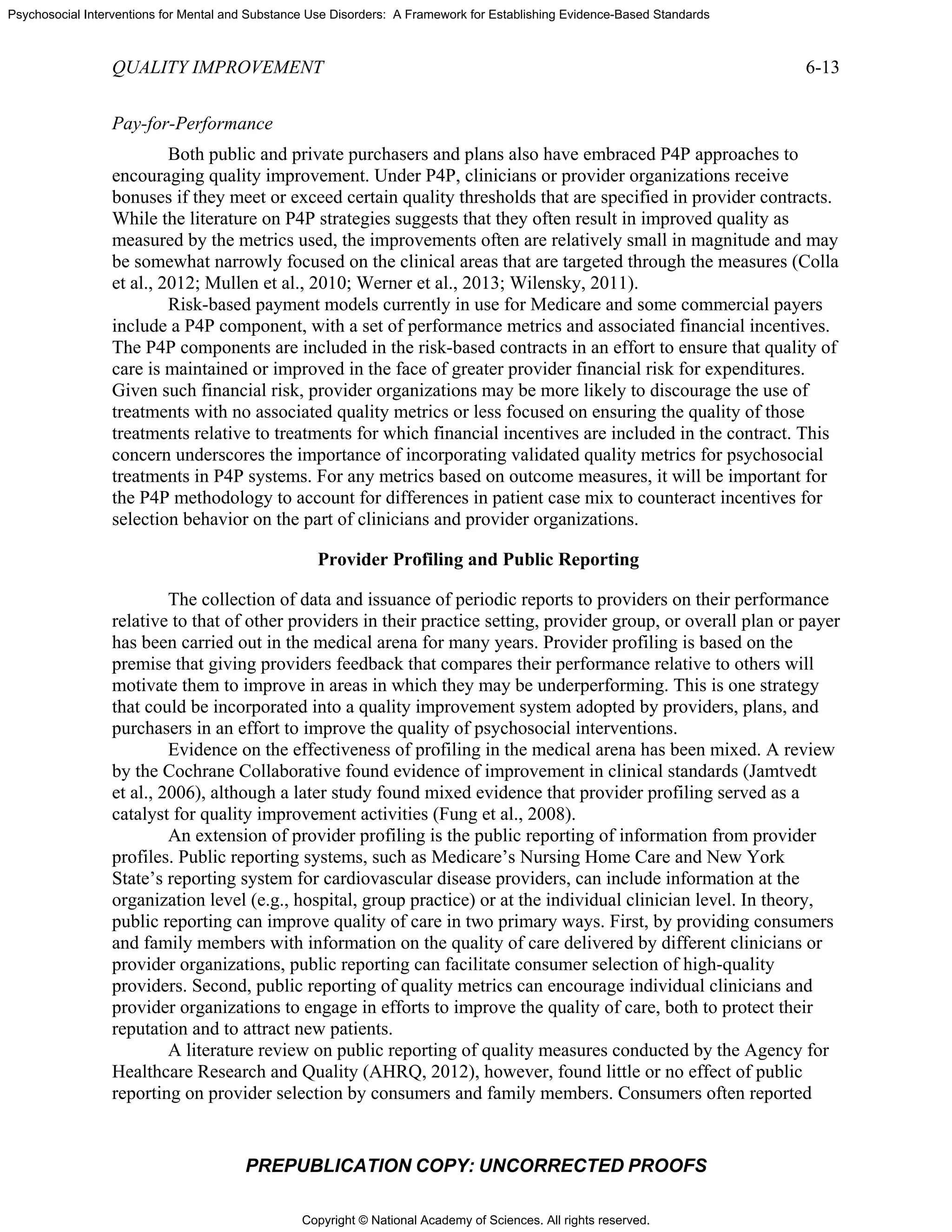 Copyright © National Academy of Sciences. All rights reserved.
Psychosocial Interventions for Mental and Substance Use Disorders: A Framework for Establishing Evidence-Based Standards
QUALITY IMPROVEMENT 6-13
PREPUBLICATION COPY: UNCORRECTED PROOFS
Pay-for-Performance
Both public and private purchasers and plans also have embraced P4P approaches to
encouraging quality improvement. Under P4P, clinicians or provider organizations receive
bonuses if they meet or exceed certain quality thresholds that are specified in provider contracts.
While the literature on P4P strategies suggests that they often result in improved quality as
measured by the metrics used, the improvements often are relatively small in magnitude and may
be somewhat narrowly focused on the clinical areas that are targeted through the measures (Colla
et al., 2012; Mullen et al., 2010; Werner et al., 2013; Wilensky, 2011).
Risk-based payment models currently in use for Medicare and some commercial payers
include a P4P component, with a set of performance metrics and associated financial incentives.
The P4P components are included in the risk-based contracts in an effort to ensure that quality of
care is maintained or improved in the face of greater provider financial risk for expenditures.
Given such financial risk, provider organizations may be more likely to discourage the use of
treatments with no associated quality metrics or less focused on ensuring the quality of those
treatments relative to treatments for which financial incentives are included in the contract. This
concern underscores the importance of incorporating validated quality metrics for psychosocial
treatments in P4P systems. For any metrics based on outcome measures, it will be important for
the P4P methodology to account for differences in patient case mix to counteract incentives for
selection behavior on the part of clinicians and provider organizations.
Provider Profiling and Public Reporting
The collection of data and issuance of periodic reports to providers on their performance
relative to that of other providers in their practice setting, provider group, or overall plan or payer
has been carried out in the medical arena for many years. Provider profiling is based on the
premise that giving providers feedback that compares their performance relative to others will
motivate them to improve in areas in which they may be underperforming. This is one strategy
that could be incorporated into a quality improvement system adopted by providers, plans, and
purchasers in an effort to improve the quality of psychosocial interventions.
Evidence on the effectiveness of profiling in the medical arena has been mixed. A review
by the Cochrane Collaborative found evidence of improvement in clinical standards (Jamtvedt
et al., 2006), although a later study found mixed evidence that provider profiling served as a
catalyst for quality improvement activities (Fung et al., 2008).
An extension of provider profiling is the public reporting of information from provider
profiles. Public reporting systems, such as Medicare’s Nursing Home Care and New York
State’s reporting system for cardiovascular disease providers, can include information at the
organization level (e.g., hospital, group practice) or at the individual clinician level. In theory,
public reporting can improve quality of care in two primary ways. First, by providing consumers
and family members with information on the quality of care delivered by different clinicians or
provider organizations, public reporting can facilitate consumer selection of high-quality
providers. Second, public reporting of quality metrics can encourage individual clinicians and
provider organizations to engage in efforts to improve the quality of care, both to protect their
reputation and to attract new patients.
A literature review on public reporting of quality measures conducted by the Agency for
Healthcare Research and Quality (AHRQ, 2012), however, found little or no effect of public
reporting on provider selection by consumers and family members. Consumers often reported
 