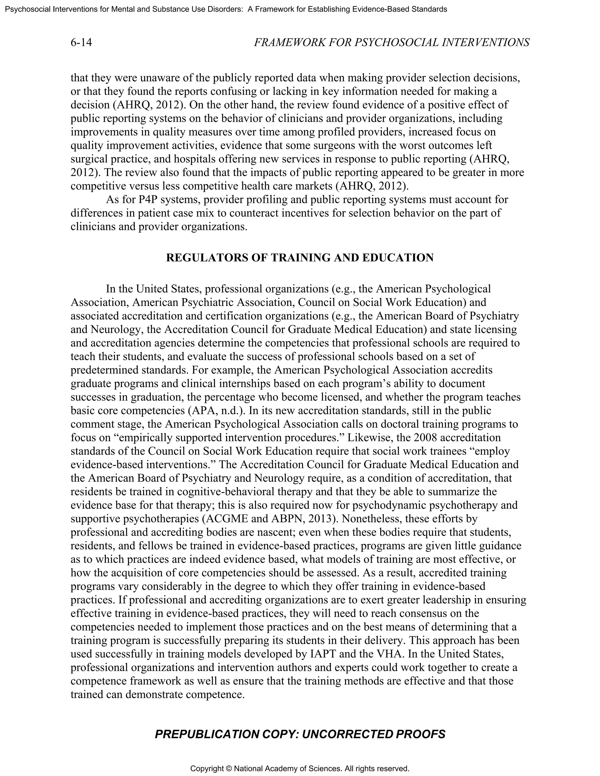 Copyright © National Academy of Sciences. All rights reserved.
Psychosocial Interventions for Mental and Substance Use Disorders: A Framework for Establishing Evidence-Based Standards
6-14 FRAMEWORK FOR PSYCHOSOCIAL INTERVENTIONS
PREPUBLICATION COPY: UNCORRECTED PROOFS
that they were unaware of the publicly reported data when making provider selection decisions,
or that they found the reports confusing or lacking in key information needed for making a
decision (AHRQ, 2012). On the other hand, the review found evidence of a positive effect of
public reporting systems on the behavior of clinicians and provider organizations, including
improvements in quality measures over time among profiled providers, increased focus on
quality improvement activities, evidence that some surgeons with the worst outcomes left
surgical practice, and hospitals offering new services in response to public reporting (AHRQ,
2012). The review also found that the impacts of public reporting appeared to be greater in more
competitive versus less competitive health care markets (AHRQ, 2012).
As for P4P systems, provider profiling and public reporting systems must account for
differences in patient case mix to counteract incentives for selection behavior on the part of
clinicians and provider organizations.
REGULATORS OF TRAINING AND EDUCATION
In the United States, professional organizations (e.g., the American Psychological
Association, American Psychiatric Association, Council on Social Work Education) and
associated accreditation and certification organizations (e.g., the American Board of Psychiatry
and Neurology, the Accreditation Council for Graduate Medical Education) and state licensing
and accreditation agencies determine the competencies that professional schools are required to
teach their students, and evaluate the success of professional schools based on a set of
predetermined standards. For example, the American Psychological Association accredits
graduate programs and clinical internships based on each program’s ability to document
successes in graduation, the percentage who become licensed, and whether the program teaches
basic core competencies (APA, n.d.). In its new accreditation standards, still in the public
comment stage, the American Psychological Association calls on doctoral training programs to
focus on “empirically supported intervention procedures.” Likewise, the 2008 accreditation
standards of the Council on Social Work Education require that social work trainees “employ
evidence-based interventions.” The Accreditation Council for Graduate Medical Education and
the American Board of Psychiatry and Neurology require, as a condition of accreditation, that
residents be trained in cognitive-behavioral therapy and that they be able to summarize the
evidence base for that therapy; this is also required now for psychodynamic psychotherapy and
supportive psychotherapies (ACGME and ABPN, 2013). Nonetheless, these efforts by
professional and accrediting bodies are nascent; even when these bodies require that students,
residents, and fellows be trained in evidence-based practices, programs are given little guidance
as to which practices are indeed evidence based, what models of training are most effective, or
how the acquisition of core competencies should be assessed. As a result, accredited training
programs vary considerably in the degree to which they offer training in evidence-based
practices. If professional and accrediting organizations are to exert greater leadership in ensuring
effective training in evidence-based practices, they will need to reach consensus on the
competencies needed to implement those practices and on the best means of determining that a
training program is successfully preparing its students in their delivery. This approach has been
used successfully in training models developed by IAPT and the VHA. In the United States,
professional organizations and intervention authors and experts could work together to create a
competence framework as well as ensure that the training methods are effective and that those
trained can demonstrate competence.
 