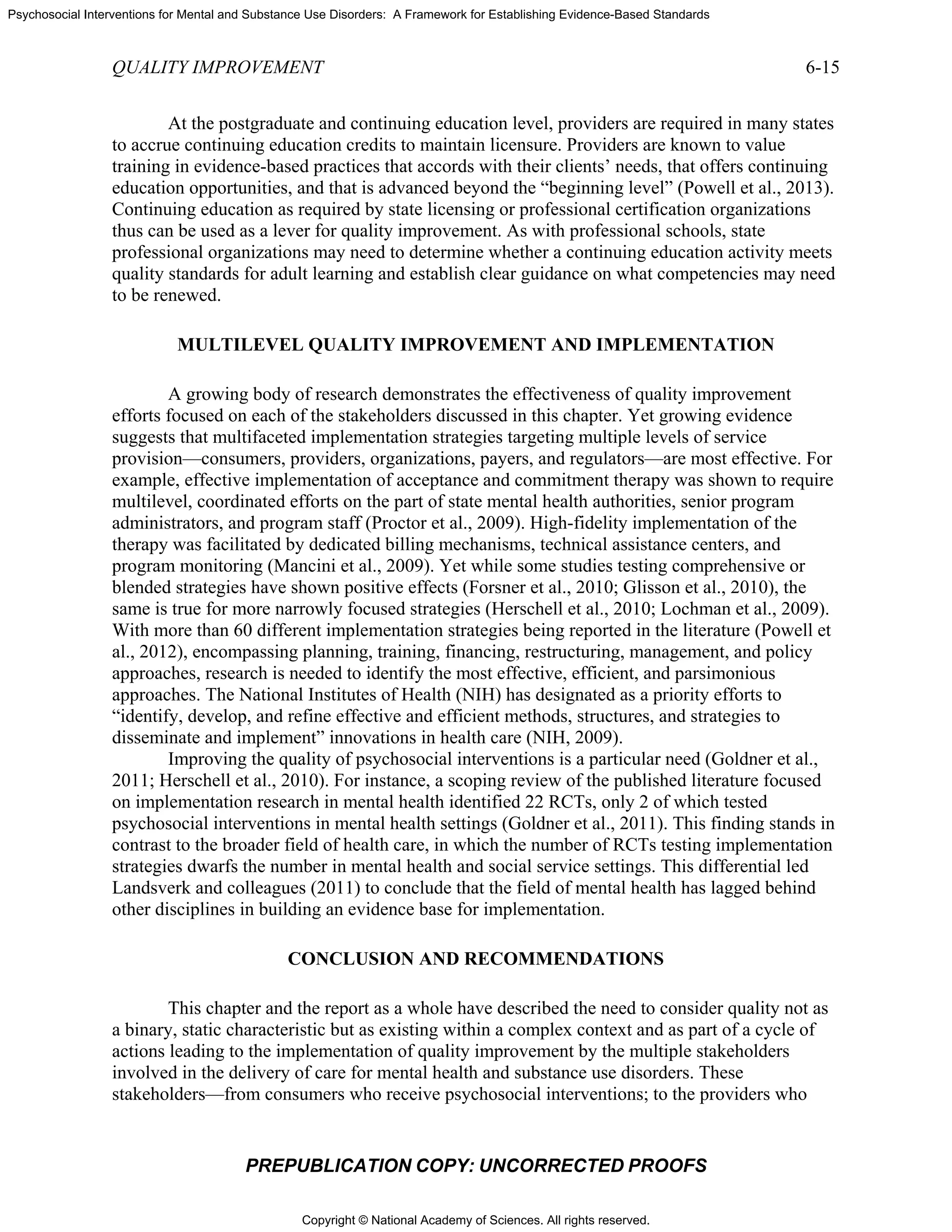 Copyright © National Academy of Sciences. All rights reserved.
Psychosocial Interventions for Mental and Substance Use Disorders: A Framework for Establishing Evidence-Based Standards
QUALITY IMPROVEMENT 6-15
PREPUBLICATION COPY: UNCORRECTED PROOFS
At the postgraduate and continuing education level, providers are required in many states
to accrue continuing education credits to maintain licensure. Providers are known to value
training in evidence-based practices that accords with their clients’ needs, that offers continuing
education opportunities, and that is advanced beyond the “beginning level” (Powell et al., 2013).
Continuing education as required by state licensing or professional certification organizations
thus can be used as a lever for quality improvement. As with professional schools, state
professional organizations may need to determine whether a continuing education activity meets
quality standards for adult learning and establish clear guidance on what competencies may need
to be renewed.
MULTILEVEL QUALITY IMPROVEMENT AND IMPLEMENTATION
A growing body of research demonstrates the effectiveness of quality improvement
efforts focused on each of the stakeholders discussed in this chapter. Yet growing evidence
suggests that multifaceted implementation strategies targeting multiple levels of service
provision—consumers, providers, organizations, payers, and regulators—are most effective. For
example, effective implementation of acceptance and commitment therapy was shown to require
multilevel, coordinated efforts on the part of state mental health authorities, senior program
administrators, and program staff (Proctor et al., 2009). High-fidelity implementation of the
therapy was facilitated by dedicated billing mechanisms, technical assistance centers, and
program monitoring (Mancini et al., 2009). Yet while some studies testing comprehensive or
blended strategies have shown positive effects (Forsner et al., 2010; Glisson et al., 2010), the
same is true for more narrowly focused strategies (Herschell et al., 2010; Lochman et al., 2009).
With more than 60 different implementation strategies being reported in the literature (Powell et
al., 2012), encompassing planning, training, financing, restructuring, management, and policy
approaches, research is needed to identify the most effective, efficient, and parsimonious
approaches. The National Institutes of Health (NIH) has designated as a priority efforts to
“identify, develop, and refine effective and efficient methods, structures, and strategies to
disseminate and implement” innovations in health care (NIH, 2009).
Improving the quality of psychosocial interventions is a particular need (Goldner et al.,
2011; Herschell et al., 2010). For instance, a scoping review of the published literature focused
on implementation research in mental health identified 22 RCTs, only 2 of which tested
psychosocial interventions in mental health settings (Goldner et al., 2011). This finding stands in
contrast to the broader field of health care, in which the number of RCTs testing implementation
strategies dwarfs the number in mental health and social service settings. This differential led
Landsverk and colleagues (2011) to conclude that the field of mental health has lagged behind
other disciplines in building an evidence base for implementation.
CONCLUSION AND RECOMMENDATIONS
This chapter and the report as a whole have described the need to consider quality not as
a binary, static characteristic but as existing within a complex context and as part of a cycle of
actions leading to the implementation of quality improvement by the multiple stakeholders
involved in the delivery of care for mental health and substance use disorders. These
stakeholders—from consumers who receive psychosocial interventions; to the providers who
 