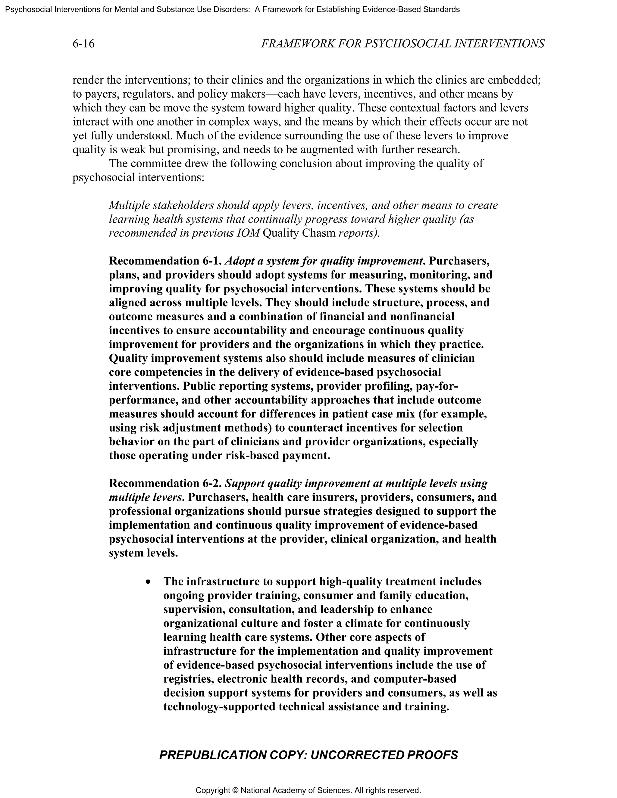 Copyright © National Academy of Sciences. All rights reserved.
Psychosocial Interventions for Mental and Substance Use Disorders: A Framework for Establishing Evidence-Based Standards
6-16 FRAMEWORK FOR PSYCHOSOCIAL INTERVENTIONS
PREPUBLICATION COPY: UNCORRECTED PROOFS
render the interventions; to their clinics and the organizations in which the clinics are embedded;
to payers, regulators, and policy makers—each have levers, incentives, and other means by
which they can be move the system toward higher quality. These contextual factors and levers
interact with one another in complex ways, and the means by which their effects occur are not
yet fully understood. Much of the evidence surrounding the use of these levers to improve
quality is weak but promising, and needs to be augmented with further research.
The committee drew the following conclusion about improving the quality of
psychosocial interventions:
Multiple stakeholders should apply levers, incentives, and other means to create
learning health systems that continually progress toward higher quality (as
recommended in previous IOM Quality Chasm reports).
Recommendation 6-1. Adopt a system for quality improvement. Purchasers,
plans, and providers should adopt systems for measuring, monitoring, and
improving quality for psychosocial interventions. These systems should be
aligned across multiple levels. They should include structure, process, and
outcome measures and a combination of financial and nonfinancial
incentives to ensure accountability and encourage continuous quality
improvement for providers and the organizations in which they practice.
Quality improvement systems also should include measures of clinician
core competencies in the delivery of evidence-based psychosocial
interventions. Public reporting systems, provider profiling, pay-for-
performance, and other accountability approaches that include outcome
measures should account for differences in patient case mix (for example,
using risk adjustment methods) to counteract incentives for selection
behavior on the part of clinicians and provider organizations, especially
those operating under risk-based payment.
Recommendation 6-2. Support quality improvement at multiple levels using
multiple levers. Purchasers, health care insurers, providers, consumers, and
professional organizations should pursue strategies designed to support the
implementation and continuous quality improvement of evidence-based
psychosocial interventions at the provider, clinical organization, and health
system levels.
• The infrastructure to support high-quality treatment includes
ongoing provider training, consumer and family education,
supervision, consultation, and leadership to enhance
organizational culture and foster a climate for continuously
learning health care systems. Other core aspects of
infrastructure for the implementation and quality improvement
of evidence-based psychosocial interventions include the use of
registries, electronic health records, and computer-based
decision support systems for providers and consumers, as well as
technology-supported technical assistance and training.
 