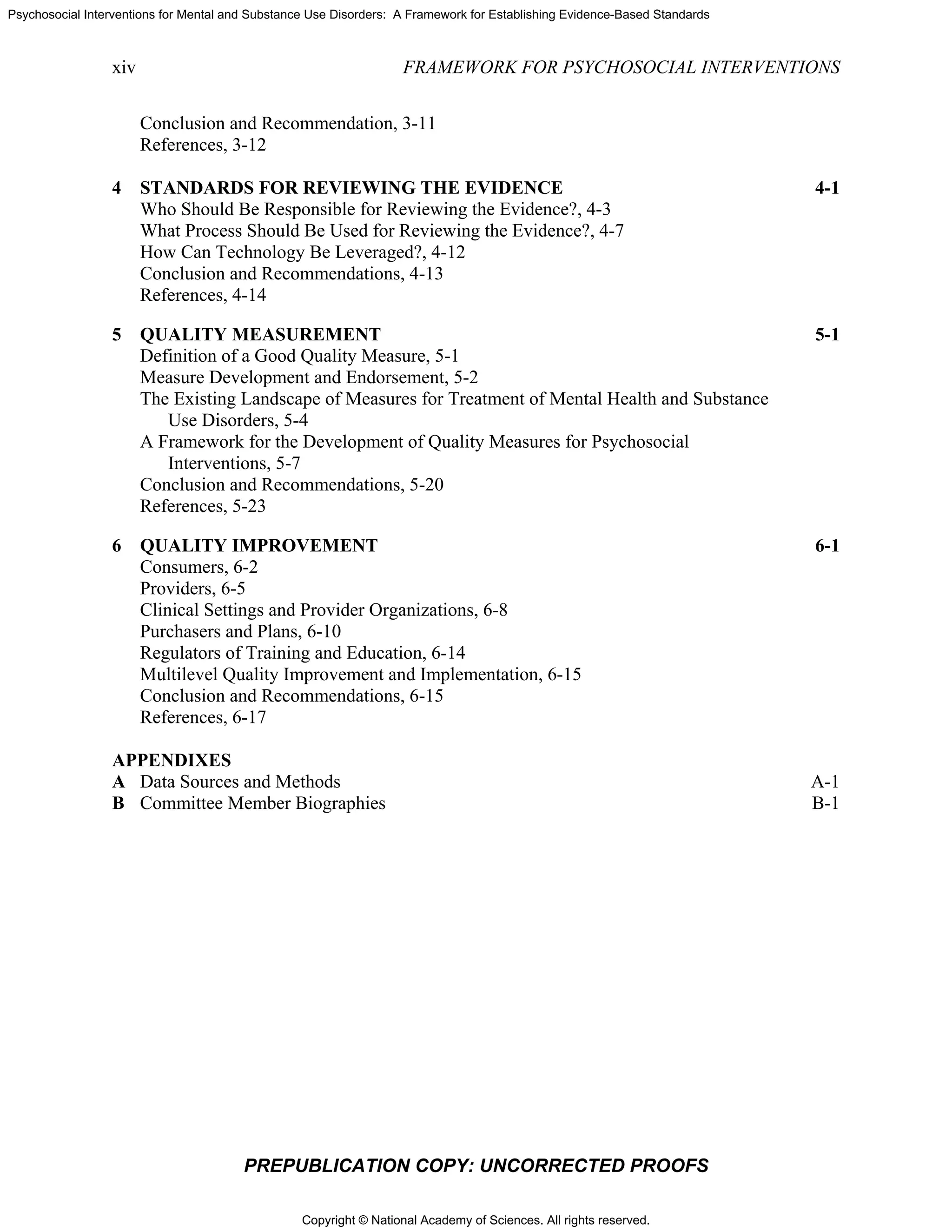 Copyright © National Academy of Sciences. All rights reserved.
Psychosocial Interventions for Mental and Substance Use Disorders: A Framework for Establishing Evidence-Based Standards
xiv FRAMEWORK FOR PSYCHOSOCIAL INTERVENTIONS
PREPUBLICATION COPY: UNCORRECTED PROOFS
Conclusion and Recommendation, 3-11
References, 3-12
4 STANDARDS FOR REVIEWING THE EVIDENCE 4-1
Who Should Be Responsible for Reviewing the Evidence?, 4-3
What Process Should Be Used for Reviewing the Evidence?, 4-7
How Can Technology Be Leveraged?, 4-12
Conclusion and Recommendations, 4-13
References, 4-14
5 QUALITY MEASUREMENT 5-1
Definition of a Good Quality Measure, 5-1
Measure Development and Endorsement, 5-2
The Existing Landscape of Measures for Treatment of Mental Health and Substance
Use Disorders, 5-4
A Framework for the Development of Quality Measures for Psychosocial
Interventions, 5-7
Conclusion and Recommendations, 5-20
References, 5-23
6 QUALITY IMPROVEMENT 6-1
Consumers, 6-2
Providers, 6-5
Clinical Settings and Provider Organizations, 6-8
Purchasers and Plans, 6-10
Regulators of Training and Education, 6-14
Multilevel Quality Improvement and Implementation, 6-15
Conclusion and Recommendations, 6-15
References, 6-17
APPENDIXES
A Data Sources and Methods A-1
B Committee Member Biographies B-1
 