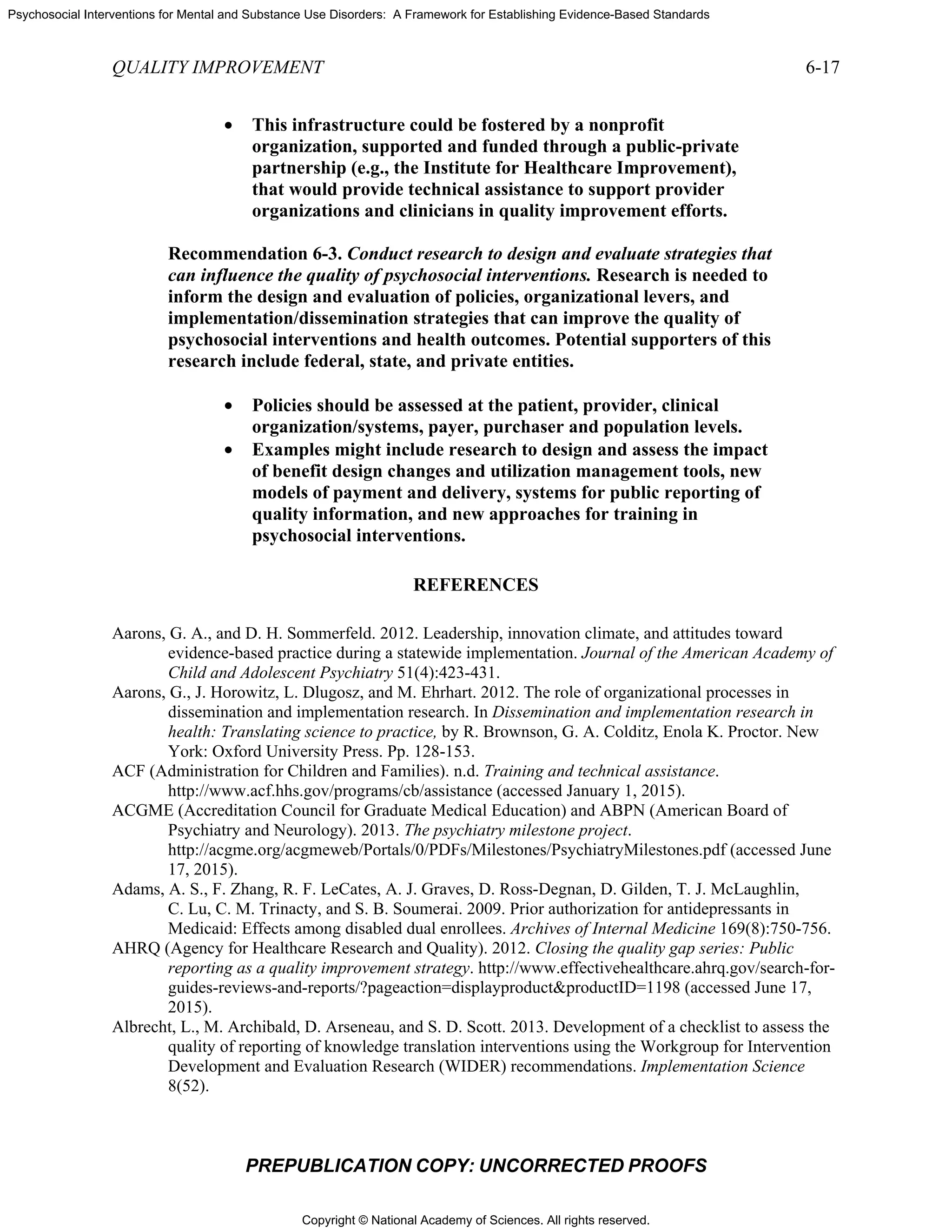 Copyright © National Academy of Sciences. All rights reserved.
Psychosocial Interventions for Mental and Substance Use Disorders: A Framework for Establishing Evidence-Based Standards
QUALITY IMPROVEMENT 6-17
PREPUBLICATION COPY: UNCORRECTED PROOFS
• This infrastructure could be fostered by a nonprofit
organization, supported and funded through a public-private
partnership (e.g., the Institute for Healthcare Improvement),
that would provide technical assistance to support provider
organizations and clinicians in quality improvement efforts.
Recommendation 6-3. Conduct research to design and evaluate strategies that
can influence the quality of psychosocial interventions. Research is needed to
inform the design and evaluation of policies, organizational levers, and
implementation/dissemination strategies that can improve the quality of
psychosocial interventions and health outcomes. Potential supporters of this
research include federal, state, and private entities.
• Policies should be assessed at the patient, provider, clinical
organization/systems, payer, purchaser and population levels.
• Examples might include research to design and assess the impact
of benefit design changes and utilization management tools, new
models of payment and delivery, systems for public reporting of
quality information, and new approaches for training in
psychosocial interventions.
REFERENCES
Aarons, G. A., and D. H. Sommerfeld. 2012. Leadership, innovation climate, and attitudes toward
evidence-based practice during a statewide implementation. Journal of the American Academy of
Child and Adolescent Psychiatry 51(4):423-431.
Aarons, G., J. Horowitz, L. Dlugosz, and M. Ehrhart. 2012. The role of organizational processes in
dissemination and implementation research. In Dissemination and implementation research in
health: Translating science to practice, by R. Brownson, G. A. Colditz, Enola K. Proctor. New
York: Oxford University Press. Pp. 128-153.
ACF (Administration for Children and Families). n.d. Training and technical assistance.
http://www.acf.hhs.gov/programs/cb/assistance (accessed January 1, 2015).
ACGME (Accreditation Council for Graduate Medical Education) and ABPN (American Board of
Psychiatry and Neurology). 2013. The psychiatry milestone project.
http://acgme.org/acgmeweb/Portals/0/PDFs/Milestones/PsychiatryMilestones.pdf (accessed June
17, 2015).
Adams, A. S., F. Zhang, R. F. LeCates, A. J. Graves, D. Ross-Degnan, D. Gilden, T. J. McLaughlin,
C. Lu, C. M. Trinacty, and S. B. Soumerai. 2009. Prior authorization for antidepressants in
Medicaid: Effects among disabled dual enrollees. Archives of Internal Medicine 169(8):750-756.
AHRQ (Agency for Healthcare Research and Quality). 2012. Closing the quality gap series: Public
reporting as a quality improvement strategy. http://www.effectivehealthcare.ahrq.gov/search-for-
guides-reviews-and-reports/?pageaction=displayproduct&productID=1198 (accessed June 17,
2015).
Albrecht, L., M. Archibald, D. Arseneau, and S. D. Scott. 2013. Development of a checklist to assess the
quality of reporting of knowledge translation interventions using the Workgroup for Intervention
Development and Evaluation Research (WIDER) recommendations. Implementation Science
8(52).
 