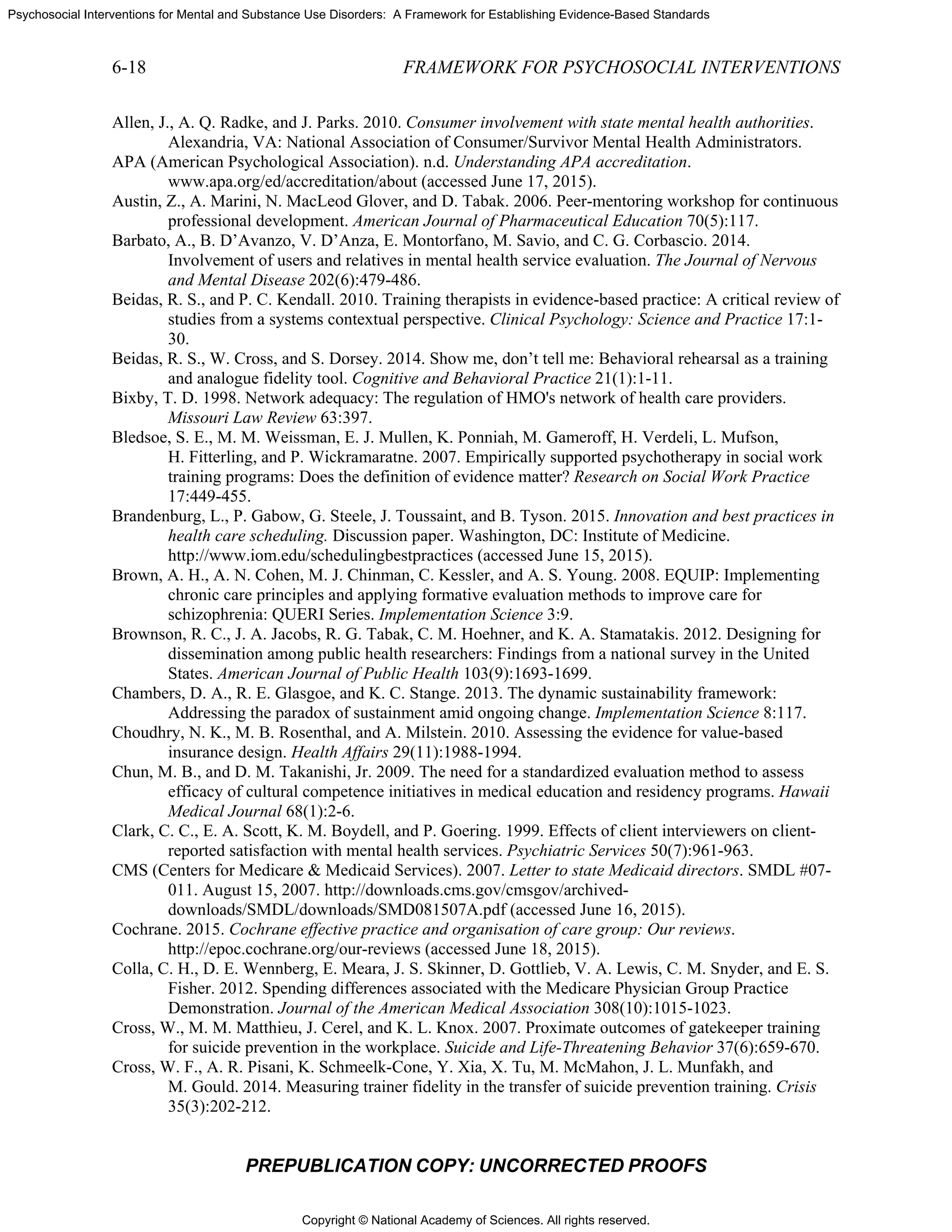 Copyright © National Academy of Sciences. All rights reserved.
Psychosocial Interventions for Mental and Substance Use Disorders: A Framework for Establishing Evidence-Based Standards
6-18 FRAMEWORK FOR PSYCHOSOCIAL INTERVENTIONS
PREPUBLICATION COPY: UNCORRECTED PROOFS
Allen, J., A. Q. Radke, and J. Parks. 2010. Consumer involvement with state mental health authorities.
Alexandria, VA: National Association of Consumer/Survivor Mental Health Administrators.
APA (American Psychological Association). n.d. Understanding APA accreditation.
www.apa.org/ed/accreditation/about (accessed June 17, 2015).
Austin, Z., A. Marini, N. MacLeod Glover, and D. Tabak. 2006. Peer-mentoring workshop for continuous
professional development. American Journal of Pharmaceutical Education 70(5):117.
Barbato, A., B. D’Avanzo, V. D’Anza, E. Montorfano, M. Savio, and C. G. Corbascio. 2014.
Involvement of users and relatives in mental health service evaluation. The Journal of Nervous
and Mental Disease 202(6):479-486.
Beidas, R. S., and P. C. Kendall. 2010. Training therapists in evidence-based practice: A critical review of
studies from a systems contextual perspective. Clinical Psychology: Science and Practice 17:1-
30.
Beidas, R. S., W. Cross, and S. Dorsey. 2014. Show me, don’t tell me: Behavioral rehearsal as a training
and analogue fidelity tool. Cognitive and Behavioral Practice 21(1):1-11.
Bixby, T. D. 1998. Network adequacy: The regulation of HMO's network of health care providers.
Missouri Law Review 63:397.
Bledsoe, S. E., M. M. Weissman, E. J. Mullen, K. Ponniah, M. Gameroff, H. Verdeli, L. Mufson,
H. Fitterling, and P. Wickramaratne. 2007. Empirically supported psychotherapy in social work
training programs: Does the definition of evidence matter? Research on Social Work Practice
17:449-455.
Brandenburg, L., P. Gabow, G. Steele, J. Toussaint, and B. Tyson. 2015. Innovation and best practices in
health care scheduling. Discussion paper. Washington, DC: Institute of Medicine.
http://www.iom.edu/schedulingbestpractices (accessed June 15, 2015).
Brown, A. H., A. N. Cohen, M. J. Chinman, C. Kessler, and A. S. Young. 2008. EQUIP: Implementing
chronic care principles and applying formative evaluation methods to improve care for
schizophrenia: QUERI Series. Implementation Science 3:9.
Brownson, R. C., J. A. Jacobs, R. G. Tabak, C. M. Hoehner, and K. A. Stamatakis. 2012. Designing for
dissemination among public health researchers: Findings from a national survey in the United
States. American Journal of Public Health 103(9):1693-1699.
Chambers, D. A., R. E. Glasgoe, and K. C. Stange. 2013. The dynamic sustainability framework:
Addressing the paradox of sustainment amid ongoing change. Implementation Science 8:117.
Choudhry, N. K., M. B. Rosenthal, and A. Milstein. 2010. Assessing the evidence for value-based
insurance design. Health Affairs 29(11):1988-1994.
Chun, M. B., and D. M. Takanishi, Jr. 2009. The need for a standardized evaluation method to assess
efficacy of cultural competence initiatives in medical education and residency programs. Hawaii
Medical Journal 68(1):2-6.
Clark, C. C., E. A. Scott, K. M. Boydell, and P. Goering. 1999. Effects of client interviewers on client-
reported satisfaction with mental health services. Psychiatric Services 50(7):961-963.
CMS (Centers for Medicare & Medicaid Services). 2007. Letter to state Medicaid directors. SMDL #07-
011. August 15, 2007. http://downloads.cms.gov/cmsgov/archived-
downloads/SMDL/downloads/SMD081507A.pdf (accessed June 16, 2015).
Cochrane. 2015. Cochrane effective practice and organisation of care group: Our reviews.
http://epoc.cochrane.org/our-reviews (accessed June 18, 2015).
Colla, C. H., D. E. Wennberg, E. Meara, J. S. Skinner, D. Gottlieb, V. A. Lewis, C. M. Snyder, and E. S.
Fisher. 2012. Spending differences associated with the Medicare Physician Group Practice
Demonstration. Journal of the American Medical Association 308(10):1015-1023.
Cross, W., M. M. Matthieu, J. Cerel, and K. L. Knox. 2007. Proximate outcomes of gatekeeper training
for suicide prevention in the workplace. Suicide and Life-Threatening Behavior 37(6):659-670.
Cross, W. F., A. R. Pisani, K. Schmeelk-Cone, Y. Xia, X. Tu, M. McMahon, J. L. Munfakh, and
M. Gould. 2014. Measuring trainer fidelity in the transfer of suicide prevention training. Crisis
35(3):202-212.
 