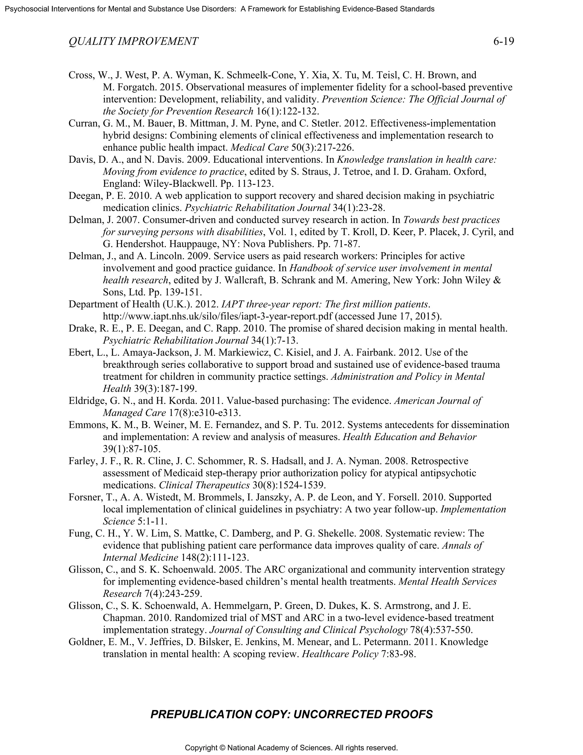 Copyright © National Academy of Sciences. All rights reserved.
Psychosocial Interventions for Mental and Substance Use Disorders: A Framework for Establishing Evidence-Based Standards
QUALITY IMPROVEMENT 6-19
PREPUBLICATION COPY: UNCORRECTED PROOFS
Cross, W., J. West, P. A. Wyman, K. Schmeelk-Cone, Y. Xia, X. Tu, M. Teisl, C. H. Brown, and
M. Forgatch. 2015. Observational measures of implementer fidelity for a school-based preventive
intervention: Development, reliability, and validity. Prevention Science: The Official Journal of
the Society for Prevention Research 16(1):122-132.
Curran, G. M., M. Bauer, B. Mittman, J. M. Pyne, and C. Stetler. 2012. Effectiveness-implementation
hybrid designs: Combining elements of clinical effectiveness and implementation research to
enhance public health impact. Medical Care 50(3):217-226.
Davis, D. A., and N. Davis. 2009. Educational interventions. In Knowledge translation in health care:
Moving from evidence to practice, edited by S. Straus, J. Tetroe, and I. D. Graham. Oxford,
England: Wiley-Blackwell. Pp. 113-123.
Deegan, P. E. 2010. A web application to support recovery and shared decision making in psychiatric
medication clinics. Psychiatric Rehabilitation Journal 34(1):23-28.
Delman, J. 2007. Consumer-driven and conducted survey research in action. In Towards best practices
for surveying persons with disabilities, Vol. 1, edited by T. Kroll, D. Keer, P. Placek, J. Cyril, and
G. Hendershot. Hauppauge, NY: Nova Publishers. Pp. 71-87.
Delman, J., and A. Lincoln. 2009. Service users as paid research workers: Principles for active
involvement and good practice guidance. In Handbook of service user involvement in mental
health research, edited by J. Wallcraft, B. Schrank and M. Amering, New York: John Wiley &
Sons, Ltd. Pp. 139-151.
Department of Health (U.K.). 2012. IAPT three-year report: The first million patients.
http://www.iapt.nhs.uk/silo/files/iapt-3-year-report.pdf (accessed June 17, 2015).
Drake, R. E., P. E. Deegan, and C. Rapp. 2010. The promise of shared decision making in mental health.
Psychiatric Rehabilitation Journal 34(1):7-13.
Ebert, L., L. Amaya-Jackson, J. M. Markiewicz, C. Kisiel, and J. A. Fairbank. 2012. Use of the
breakthrough series collaborative to support broad and sustained use of evidence-based trauma
treatment for children in community practice settings. Administration and Policy in Mental
Health 39(3):187-199.
Eldridge, G. N., and H. Korda. 2011. Value-based purchasing: The evidence. American Journal of
Managed Care 17(8):e310-e313.
Emmons, K. M., B. Weiner, M. E. Fernandez, and S. P. Tu. 2012. Systems antecedents for dissemination
and implementation: A review and analysis of measures. Health Education and Behavior
39(1):87-105.
Farley, J. F., R. R. Cline, J. C. Schommer, R. S. Hadsall, and J. A. Nyman. 2008. Retrospective
assessment of Medicaid step-therapy prior authorization policy for atypical antipsychotic
medications. Clinical Therapeutics 30(8):1524-1539.
Forsner, T., A. A. Wistedt, M. Brommels, I. Janszky, A. P. de Leon, and Y. Forsell. 2010. Supported
local implementation of clinical guidelines in psychiatry: A two year follow-up. Implementation
Science 5:1-11.
Fung, C. H., Y. W. Lim, S. Mattke, C. Damberg, and P. G. Shekelle. 2008. Systematic review: The
evidence that publishing patient care performance data improves quality of care. Annals of
Internal Medicine 148(2):111-123.
Glisson, C., and S. K. Schoenwald. 2005. The ARC organizational and community intervention strategy
for implementing evidence-based children’s mental health treatments. Mental Health Services
Research 7(4):243-259.
Glisson, C., S. K. Schoenwald, A. Hemmelgarn, P. Green, D. Dukes, K. S. Armstrong, and J. E.
Chapman. 2010. Randomized trial of MST and ARC in a two-level evidence-based treatment
implementation strategy. Journal of Consulting and Clinical Psychology 78(4):537-550.
Goldner, E. M., V. Jeffries, D. Bilsker, E. Jenkins, M. Menear, and L. Petermann. 2011. Knowledge
translation in mental health: A scoping review. Healthcare Policy 7:83-98.
 