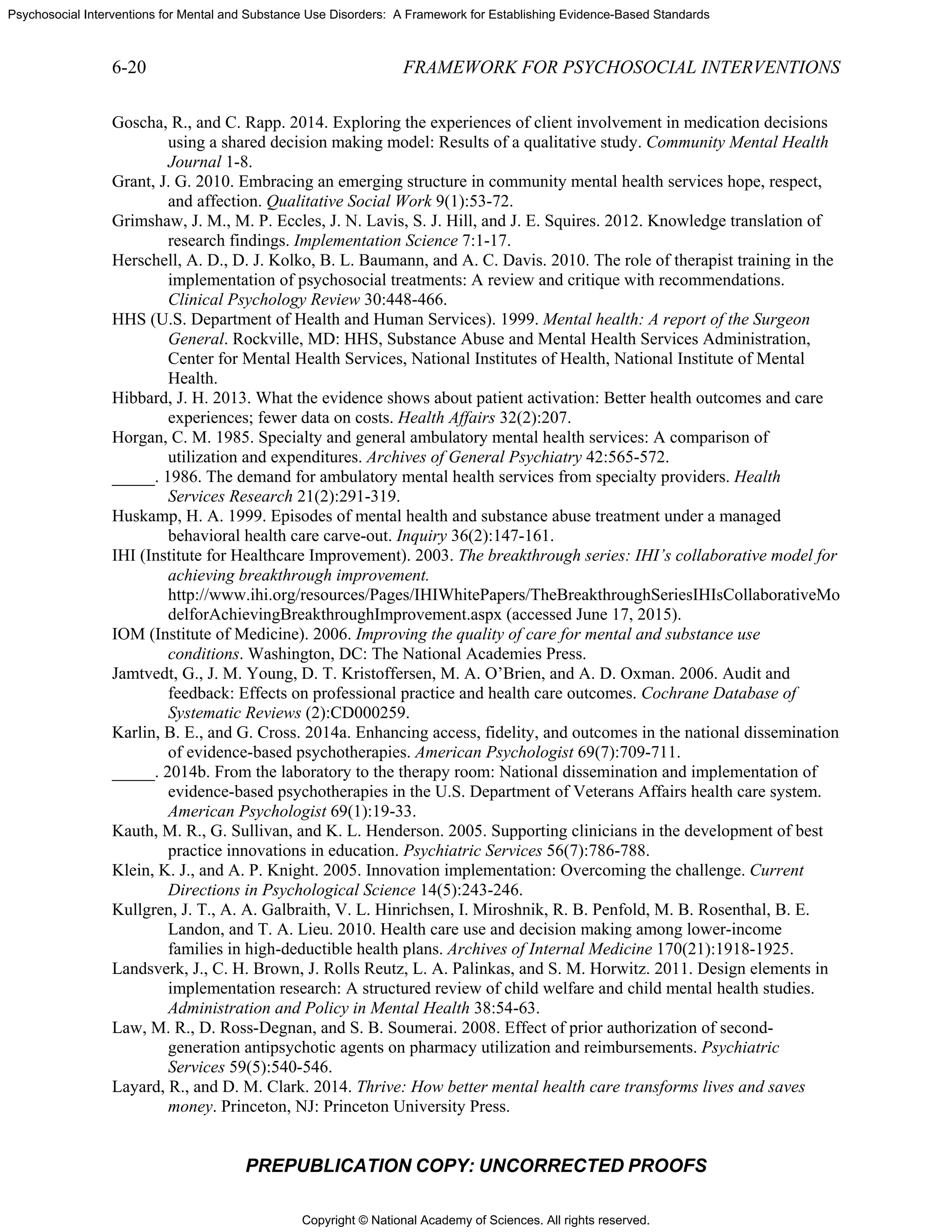 Copyright © National Academy of Sciences. All rights reserved.
Psychosocial Interventions for Mental and Substance Use Disorders: A Framework for Establishing Evidence-Based Standards
6-20 FRAMEWORK FOR PSYCHOSOCIAL INTERVENTIONS
PREPUBLICATION COPY: UNCORRECTED PROOFS
Goscha, R., and C. Rapp. 2014. Exploring the experiences of client involvement in medication decisions
using a shared decision making model: Results of a qualitative study. Community Mental Health
Journal 1-8.
Grant, J. G. 2010. Embracing an emerging structure in community mental health services hope, respect,
and affection. Qualitative Social Work 9(1):53-72.
Grimshaw, J. M., M. P. Eccles, J. N. Lavis, S. J. Hill, and J. E. Squires. 2012. Knowledge translation of
research findings. Implementation Science 7:1-17.
Herschell, A. D., D. J. Kolko, B. L. Baumann, and A. C. Davis. 2010. The role of therapist training in the
implementation of psychosocial treatments: A review and critique with recommendations.
Clinical Psychology Review 30:448-466.
HHS (U.S. Department of Health and Human Services). 1999. Mental health: A report of the Surgeon
General. Rockville, MD: HHS, Substance Abuse and Mental Health Services Administration,
Center for Mental Health Services, National Institutes of Health, National Institute of Mental
Health.
Hibbard, J. H. 2013. What the evidence shows about patient activation: Better health outcomes and care
experiences; fewer data on costs. Health Affairs 32(2):207.
Horgan, C. M. 1985. Specialty and general ambulatory mental health services: A comparison of
utilization and expenditures. Archives of General Psychiatry 42:565-572.
_____. 1986. The demand for ambulatory mental health services from specialty providers. Health
Services Research 21(2):291-319.
Huskamp, H. A. 1999. Episodes of mental health and substance abuse treatment under a managed
behavioral health care carve-out. Inquiry 36(2):147-161.
IHI (Institute for Healthcare Improvement). 2003. The breakthrough series: IHI’s collaborative model for
achieving breakthrough improvement.
http://www.ihi.org/resources/Pages/IHIWhitePapers/TheBreakthroughSeriesIHIsCollaborativeMo
delforAchievingBreakthroughImprovement.aspx (accessed June 17, 2015).
IOM (Institute of Medicine). 2006. Improving the quality of care for mental and substance use
conditions. Washington, DC: The National Academies Press.
Jamtvedt, G., J. M. Young, D. T. Kristoffersen, M. A. O’Brien, and A. D. Oxman. 2006. Audit and
feedback: Effects on professional practice and health care outcomes. Cochrane Database of
Systematic Reviews (2):CD000259.
Karlin, B. E., and G. Cross. 2014a. Enhancing access, fidelity, and outcomes in the national dissemination
of evidence-based psychotherapies. American Psychologist 69(7):709-711.
_____. 2014b. From the laboratory to the therapy room: National dissemination and implementation of
evidence-based psychotherapies in the U.S. Department of Veterans Affairs health care system.
American Psychologist 69(1):19-33.
Kauth, M. R., G. Sullivan, and K. L. Henderson. 2005. Supporting clinicians in the development of best
practice innovations in education. Psychiatric Services 56(7):786-788.
Klein, K. J., and A. P. Knight. 2005. Innovation implementation: Overcoming the challenge. Current
Directions in Psychological Science 14(5):243-246.
Kullgren, J. T., A. A. Galbraith, V. L. Hinrichsen, I. Miroshnik, R. B. Penfold, M. B. Rosenthal, B. E.
Landon, and T. A. Lieu. 2010. Health care use and decision making among lower-income
families in high-deductible health plans. Archives of Internal Medicine 170(21):1918-1925.
Landsverk, J., C. H. Brown, J. Rolls Reutz, L. A. Palinkas, and S. M. Horwitz. 2011. Design elements in
implementation research: A structured review of child welfare and child mental health studies.
Administration and Policy in Mental Health 38:54-63.
Law, M. R., D. Ross-Degnan, and S. B. Soumerai. 2008. Effect of prior authorization of second-
generation antipsychotic agents on pharmacy utilization and reimbursements. Psychiatric
Services 59(5):540-546.
Layard, R., and D. M. Clark. 2014. Thrive: How better mental health care transforms lives and saves
money. Princeton, NJ: Princeton University Press.
 