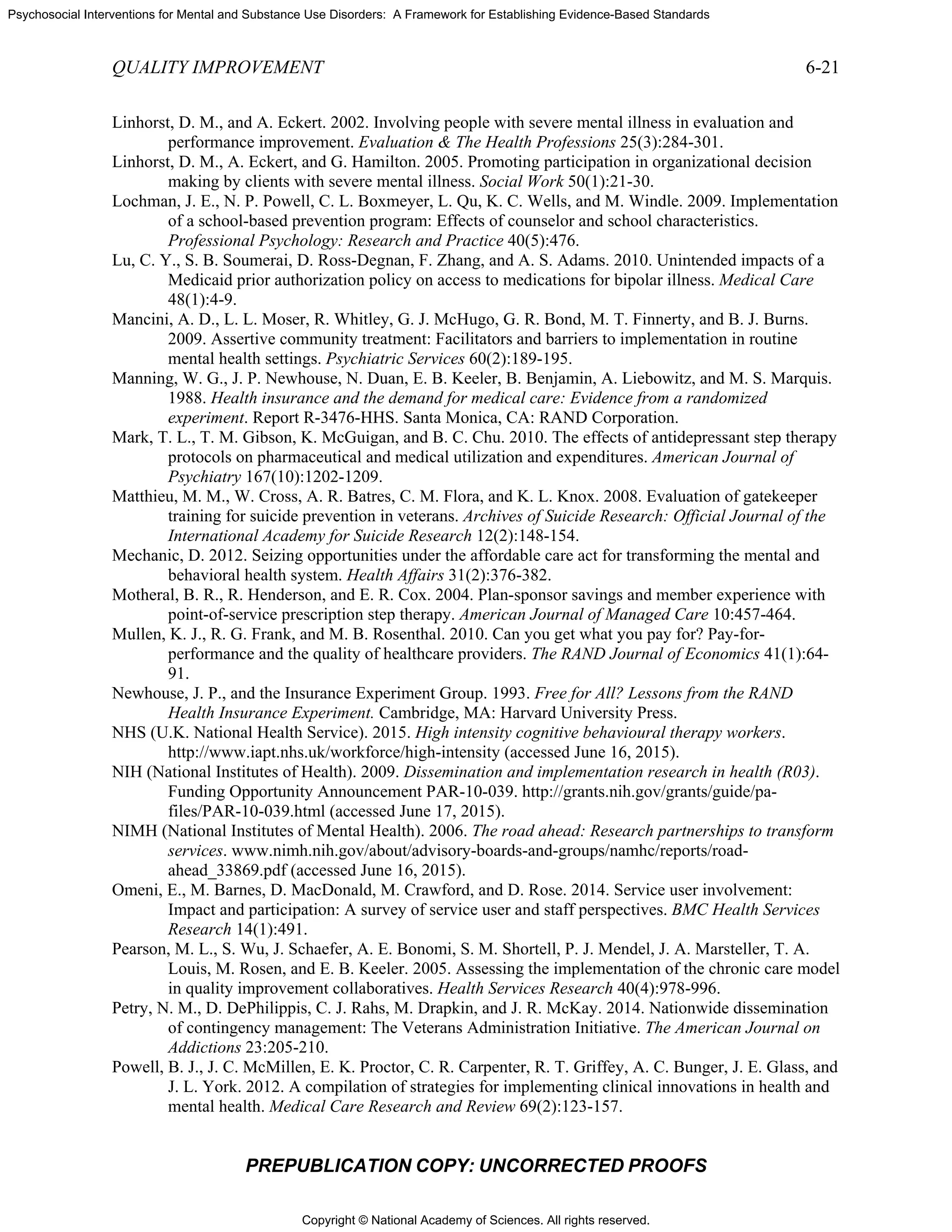 Copyright © National Academy of Sciences. All rights reserved.
Psychosocial Interventions for Mental and Substance Use Disorders: A Framework for Establishing Evidence-Based Standards
QUALITY IMPROVEMENT 6-21
PREPUBLICATION COPY: UNCORRECTED PROOFS
Linhorst, D. M., and A. Eckert. 2002. Involving people with severe mental illness in evaluation and
performance improvement. Evaluation & The Health Professions 25(3):284-301.
Linhorst, D. M., A. Eckert, and G. Hamilton. 2005. Promoting participation in organizational decision
making by clients with severe mental illness. Social Work 50(1):21-30.
Lochman, J. E., N. P. Powell, C. L. Boxmeyer, L. Qu, K. C. Wells, and M. Windle. 2009. Implementation
of a school-based prevention program: Effects of counselor and school characteristics.
Professional Psychology: Research and Practice 40(5):476.
Lu, C. Y., S. B. Soumerai, D. Ross-Degnan, F. Zhang, and A. S. Adams. 2010. Unintended impacts of a
Medicaid prior authorization policy on access to medications for bipolar illness. Medical Care
48(1):4-9.
Mancini, A. D., L. L. Moser, R. Whitley, G. J. McHugo, G. R. Bond, M. T. Finnerty, and B. J. Burns.
2009. Assertive community treatment: Facilitators and barriers to implementation in routine
mental health settings. Psychiatric Services 60(2):189-195.
Manning, W. G., J. P. Newhouse, N. Duan, E. B. Keeler, B. Benjamin, A. Liebowitz, and M. S. Marquis.
1988. Health insurance and the demand for medical care: Evidence from a randomized
experiment. Report R-3476-HHS. Santa Monica, CA: RAND Corporation.
Mark, T. L., T. M. Gibson, K. McGuigan, and B. C. Chu. 2010. The effects of antidepressant step therapy
protocols on pharmaceutical and medical utilization and expenditures. American Journal of
Psychiatry 167(10):1202-1209.
Matthieu, M. M., W. Cross, A. R. Batres, C. M. Flora, and K. L. Knox. 2008. Evaluation of gatekeeper
training for suicide prevention in veterans. Archives of Suicide Research: Official Journal of the
International Academy for Suicide Research 12(2):148-154.
Mechanic, D. 2012. Seizing opportunities under the affordable care act for transforming the mental and
behavioral health system. Health Affairs 31(2):376-382.
Motheral, B. R., R. Henderson, and E. R. Cox. 2004. Plan-sponsor savings and member experience with
point-of-service prescription step therapy. American Journal of Managed Care 10:457-464.
Mullen, K. J., R. G. Frank, and M. B. Rosenthal. 2010. Can you get what you pay for? Pay-for-
performance and the quality of healthcare providers. The RAND Journal of Economics 41(1):64-
91.
Newhouse, J. P., and the Insurance Experiment Group. 1993. Free for All? Lessons from the RAND
Health Insurance Experiment. Cambridge, MA: Harvard University Press.
NHS (U.K. National Health Service). 2015. High intensity cognitive behavioural therapy workers.
http://www.iapt.nhs.uk/workforce/high-intensity (accessed June 16, 2015).
NIH (National Institutes of Health). 2009. Dissemination and implementation research in health (R03).
Funding Opportunity Announcement PAR-10-039. http://grants.nih.gov/grants/guide/pa-
files/PAR-10-039.html (accessed June 17, 2015).
NIMH (National Institutes of Mental Health). 2006. The road ahead: Research partnerships to transform
services. www.nimh.nih.gov/about/advisory-boards-and-groups/namhc/reports/road-
ahead_33869.pdf (accessed June 16, 2015).
Omeni, E., M. Barnes, D. MacDonald, M. Crawford, and D. Rose. 2014. Service user involvement:
Impact and participation: A survey of service user and staff perspectives. BMC Health Services
Research 14(1):491.
Pearson, M. L., S. Wu, J. Schaefer, A. E. Bonomi, S. M. Shortell, P. J. Mendel, J. A. Marsteller, T. A.
Louis, M. Rosen, and E. B. Keeler. 2005. Assessing the implementation of the chronic care model
in quality improvement collaboratives. Health Services Research 40(4):978-996.
Petry, N. M., D. DePhilippis, C. J. Rahs, M. Drapkin, and J. R. McKay. 2014. Nationwide dissemination
of contingency management: The Veterans Administration Initiative. The American Journal on
Addictions 23:205-210.
Powell, B. J., J. C. McMillen, E. K. Proctor, C. R. Carpenter, R. T. Griffey, A. C. Bunger, J. E. Glass, and
J. L. York. 2012. A compilation of strategies for implementing clinical innovations in health and
mental health. Medical Care Research and Review 69(2):123-157.
 