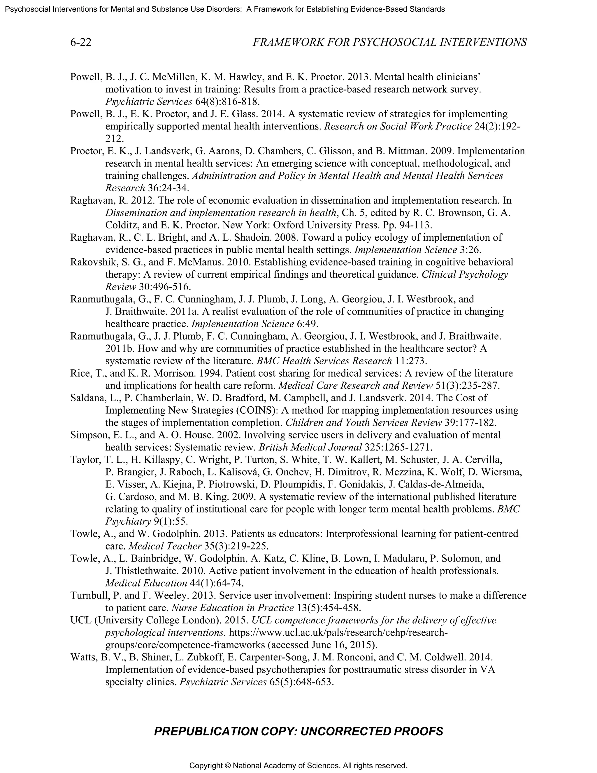 Copyright © National Academy of Sciences. All rights reserved.
Psychosocial Interventions for Mental and Substance Use Disorders: A Framework for Establishing Evidence-Based Standards
6-22 FRAMEWORK FOR PSYCHOSOCIAL INTERVENTIONS
PREPUBLICATION COPY: UNCORRECTED PROOFS
Powell, B. J., J. C. McMillen, K. M. Hawley, and E. K. Proctor. 2013. Mental health clinicians’
motivation to invest in training: Results from a practice-based research network survey.
Psychiatric Services 64(8):816-818.
Powell, B. J., E. K. Proctor, and J. E. Glass. 2014. A systematic review of strategies for implementing
empirically supported mental health interventions. Research on Social Work Practice 24(2):192-
212.
Proctor, E. K., J. Landsverk, G. Aarons, D. Chambers, C. Glisson, and B. Mittman. 2009. Implementation
research in mental health services: An emerging science with conceptual, methodological, and
training challenges. Administration and Policy in Mental Health and Mental Health Services
Research 36:24-34.
Raghavan, R. 2012. The role of economic evaluation in dissemination and implementation research. In
Dissemination and implementation research in health, Ch. 5, edited by R. C. Brownson, G. A.
Colditz, and E. K. Proctor. New York: Oxford University Press. Pp. 94-113.
Raghavan, R., C. L. Bright, and A. L. Shadoin. 2008. Toward a policy ecology of implementation of
evidence-based practices in public mental health settings. Implementation Science 3:26.
Rakovshik, S. G., and F. McManus. 2010. Establishing evidence-based training in cognitive behavioral
therapy: A review of current empirical findings and theoretical guidance. Clinical Psychology
Review 30:496-516.
Ranmuthugala, G., F. C. Cunningham, J. J. Plumb, J. Long, A. Georgiou, J. I. Westbrook, and
J. Braithwaite. 2011a. A realist evaluation of the role of communities of practice in changing
healthcare practice. Implementation Science 6:49.
Ranmuthugala, G., J. J. Plumb, F. C. Cunningham, A. Georgiou, J. I. Westbrook, and J. Braithwaite.
2011b. How and why are communities of practice established in the healthcare sector? A
systematic review of the literature. BMC Health Services Research 11:273.
Rice, T., and K. R. Morrison. 1994. Patient cost sharing for medical services: A review of the literature
and implications for health care reform. Medical Care Research and Review 51(3):235-287.
Saldana, L., P. Chamberlain, W. D. Bradford, M. Campbell, and J. Landsverk. 2014. The Cost of
Implementing New Strategies (COINS): A method for mapping implementation resources using
the stages of implementation completion. Children and Youth Services Review 39:177-182.
Simpson, E. L., and A. O. House. 2002. Involving service users in delivery and evaluation of mental
health services: Systematic review. British Medical Journal 325:1265-1271.
Taylor, T. L., H. Killaspy, C. Wright, P. Turton, S. White, T. W. Kallert, M. Schuster, J. A. Cervilla,
P. Brangier, J. Raboch, L. Kalisová, G. Onchev, H. Dimitrov, R. Mezzina, K. Wolf, D. Wiersma,
E. Visser, A. Kiejna, P. Piotrowski, D. Ploumpidis, F. Gonidakis, J. Caldas-de-Almeida,
G. Cardoso, and M. B. King. 2009. A systematic review of the international published literature
relating to quality of institutional care for people with longer term mental health problems. BMC
Psychiatry 9(1):55.
Towle, A., and W. Godolphin. 2013. Patients as educators: Interprofessional learning for patient-centred
care. Medical Teacher 35(3):219-225.
Towle, A., L. Bainbridge, W. Godolphin, A. Katz, C. Kline, B. Lown, I. Madularu, P. Solomon, and
J. Thistlethwaite. 2010. Active patient involvement in the education of health professionals.
Medical Education 44(1):64-74.
Turnbull, P. and F. Weeley. 2013. Service user involvement: Inspiring student nurses to make a difference
to patient care. Nurse Education in Practice 13(5):454-458.
UCL (University College London). 2015. UCL competence frameworks for the delivery of effective
psychological interventions. https://www.ucl.ac.uk/pals/research/cehp/research-
groups/core/competence-frameworks (accessed June 16, 2015).
Watts, B. V., B. Shiner, L. Zubkoff, E. Carpenter-Song, J. M. Ronconi, and C. M. Coldwell. 2014.
Implementation of evidence-based psychotherapies for posttraumatic stress disorder in VA
specialty clinics. Psychiatric Services 65(5):648-653.
 