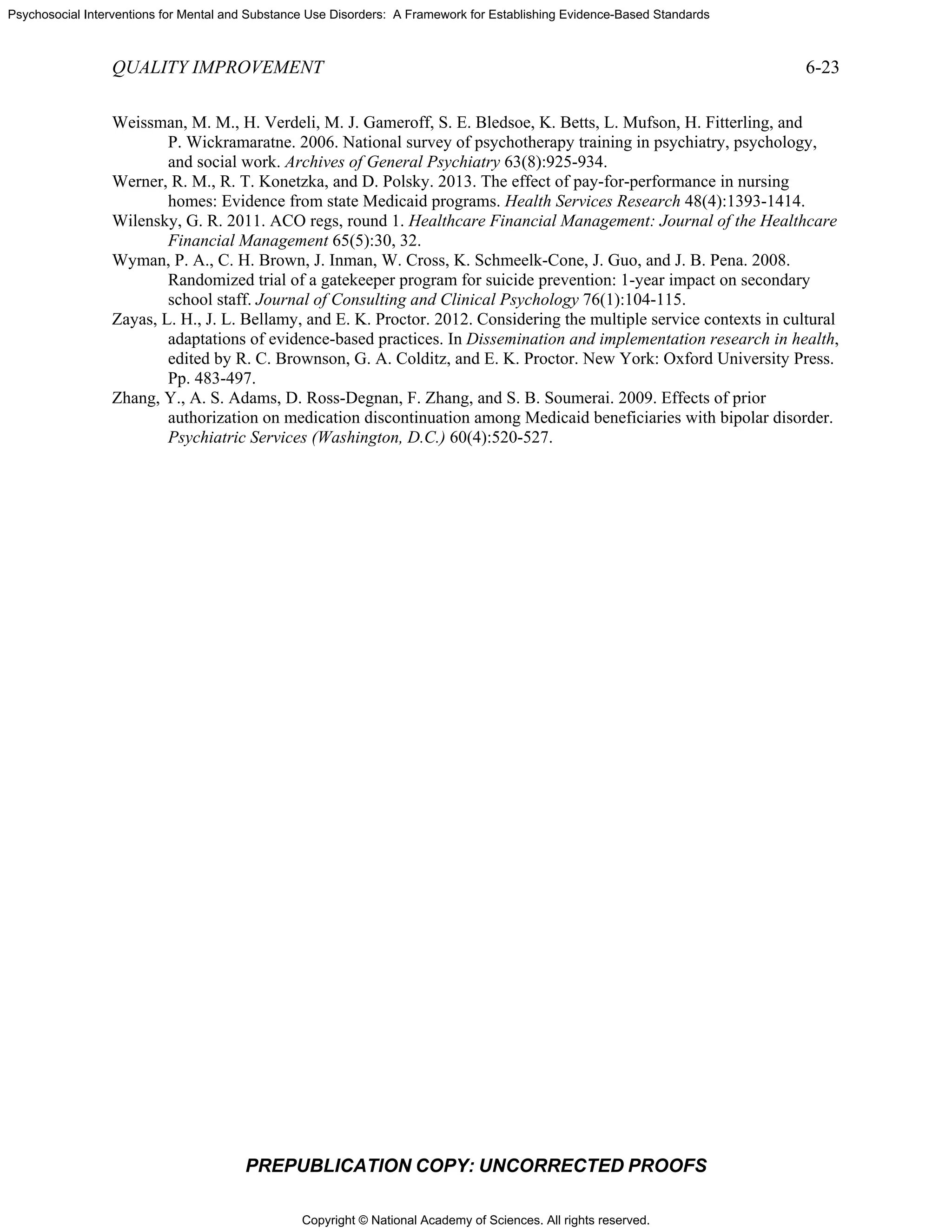 Copyright © National Academy of Sciences. All rights reserved.
Psychosocial Interventions for Mental and Substance Use Disorders: A Framework for Establishing Evidence-Based Standards
QUALITY IMPROVEMENT 6-23
PREPUBLICATION COPY: UNCORRECTED PROOFS
Weissman, M. M., H. Verdeli, M. J. Gameroff, S. E. Bledsoe, K. Betts, L. Mufson, H. Fitterling, and
P. Wickramaratne. 2006. National survey of psychotherapy training in psychiatry, psychology,
and social work. Archives of General Psychiatry 63(8):925-934.
Werner, R. M., R. T. Konetzka, and D. Polsky. 2013. The effect of pay-for-performance in nursing
homes: Evidence from state Medicaid programs. Health Services Research 48(4):1393-1414.
Wilensky, G. R. 2011. ACO regs, round 1. Healthcare Financial Management: Journal of the Healthcare
Financial Management 65(5):30, 32.
Wyman, P. A., C. H. Brown, J. Inman, W. Cross, K. Schmeelk-Cone, J. Guo, and J. B. Pena. 2008.
Randomized trial of a gatekeeper program for suicide prevention: 1-year impact on secondary
school staff. Journal of Consulting and Clinical Psychology 76(1):104-115.
Zayas, L. H., J. L. Bellamy, and E. K. Proctor. 2012. Considering the multiple service contexts in cultural
adaptations of evidence-based practices. In Dissemination and implementation research in health,
edited by R. C. Brownson, G. A. Colditz, and E. K. Proctor. New York: Oxford University Press.
Pp. 483-497.
Zhang, Y., A. S. Adams, D. Ross-Degnan, F. Zhang, and S. B. Soumerai. 2009. Effects of prior
authorization on medication discontinuation among Medicaid beneficiaries with bipolar disorder.
Psychiatric Services (Washington, D.C.) 60(4):520-527.
 