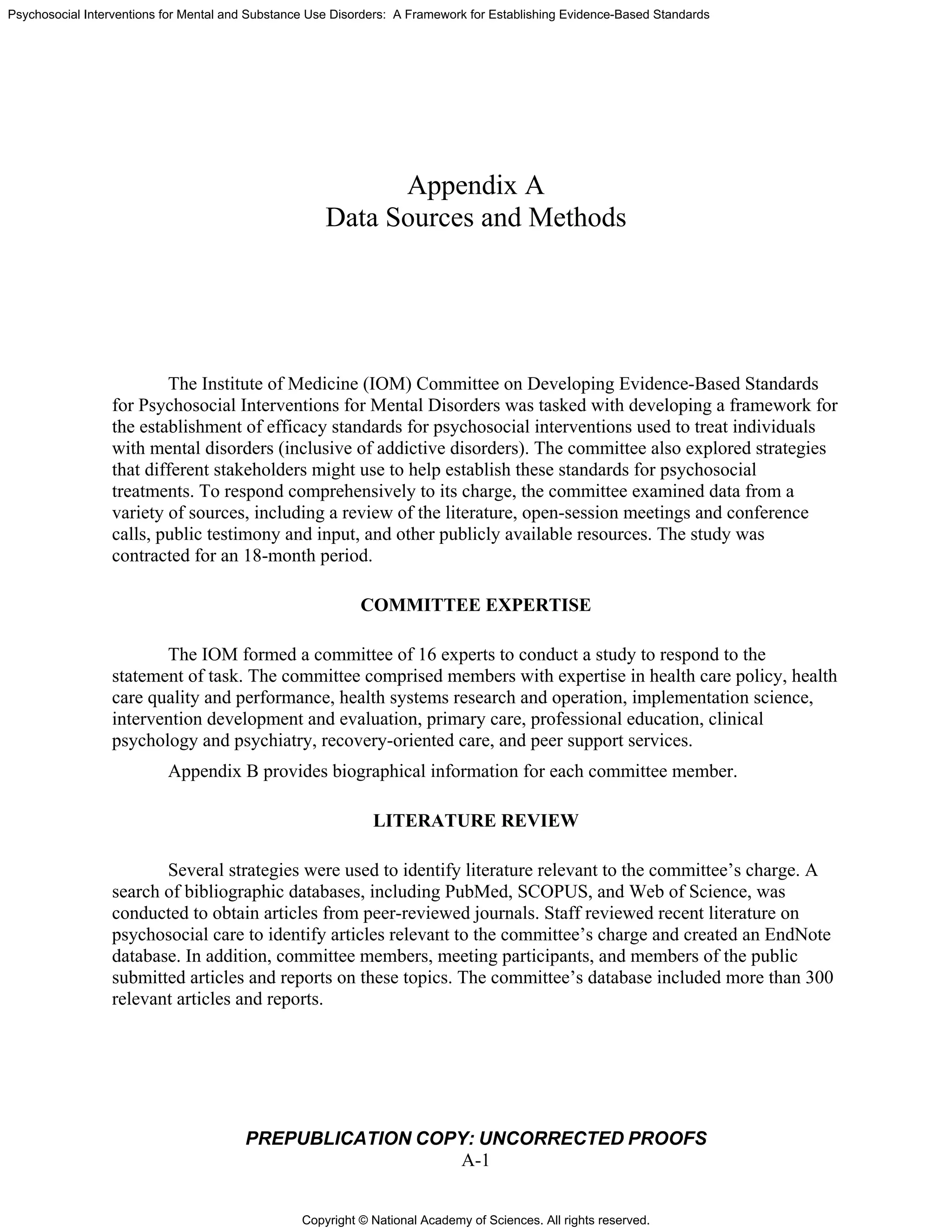 Copyright © National Academy of Sciences. All rights reserved.
Psychosocial Interventions for Mental and Substance Use Disorders: A Framework for Establishing Evidence-Based Standards
PREPUBLICATION COPY: UNCORRECTED PROOFS
A-1
Appendix A
Data Sources and Methods
The Institute of Medicine (IOM) Committee on Developing Evidence-Based Standards
for Psychosocial Interventions for Mental Disorders was tasked with developing a framework for
the establishment of efficacy standards for psychosocial interventions used to treat individuals
with mental disorders (inclusive of addictive disorders). The committee also explored strategies
that different stakeholders might use to help establish these standards for psychosocial
treatments. To respond comprehensively to its charge, the committee examined data from a
variety of sources, including a review of the literature, open-session meetings and conference
calls, public testimony and input, and other publicly available resources. The study was
contracted for an 18-month period.
COMMITTEE EXPERTISE
The IOM formed a committee of 16 experts to conduct a study to respond to the
statement of task. The committee comprised members with expertise in health care policy, health
care quality and performance, health systems research and operation, implementation science,
intervention development and evaluation, primary care, professional education, clinical
psychology and psychiatry, recovery-oriented care, and peer support services.
Appendix B provides biographical information for each committee member.
LITERATURE REVIEW
Several strategies were used to identify literature relevant to the committee’s charge. A
search of bibliographic databases, including PubMed, SCOPUS, and Web of Science, was
conducted to obtain articles from peer-reviewed journals. Staff reviewed recent literature on
psychosocial care to identify articles relevant to the committee’s charge and created an EndNote
database. In addition, committee members, meeting participants, and members of the public
submitted articles and reports on these topics. The committee’s database included more than 300
relevant articles and reports.
 