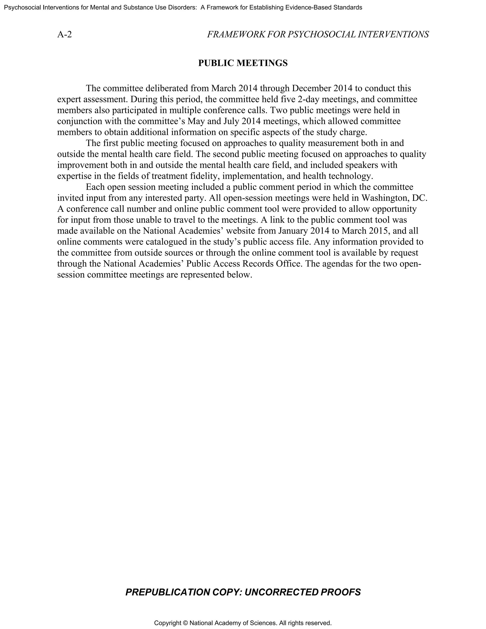 Copyright © National Academy of Sciences. All rights reserved.
Psychosocial Interventions for Mental and Substance Use Disorders: A Framework for Establishing Evidence-Based Standards
A-2 FRAMEWORK FOR PSYCHOSOCIAL INTERVENTIONS
PREPUBLICATION COPY: UNCORRECTED PROOFS
PUBLIC MEETINGS
The committee deliberated from March 2014 through December 2014 to conduct this
expert assessment. During this period, the committee held five 2-day meetings, and committee
members also participated in multiple conference calls. Two public meetings were held in
conjunction with the committee’s May and July 2014 meetings, which allowed committee
members to obtain additional information on specific aspects of the study charge.
The first public meeting focused on approaches to quality measurement both in and
outside the mental health care field. The second public meeting focused on approaches to quality
improvement both in and outside the mental health care field, and included speakers with
expertise in the fields of treatment fidelity, implementation, and health technology.
Each open session meeting included a public comment period in which the committee
invited input from any interested party. All open-session meetings were held in Washington, DC.
A conference call number and online public comment tool were provided to allow opportunity
for input from those unable to travel to the meetings. A link to the public comment tool was
made available on the National Academies’ website from January 2014 to March 2015, and all
online comments were catalogued in the study’s public access file. Any information provided to
the committee from outside sources or through the online comment tool is available by request
through the National Academies’ Public Access Records Office. The agendas for the two open-
session committee meetings are represented below.
 