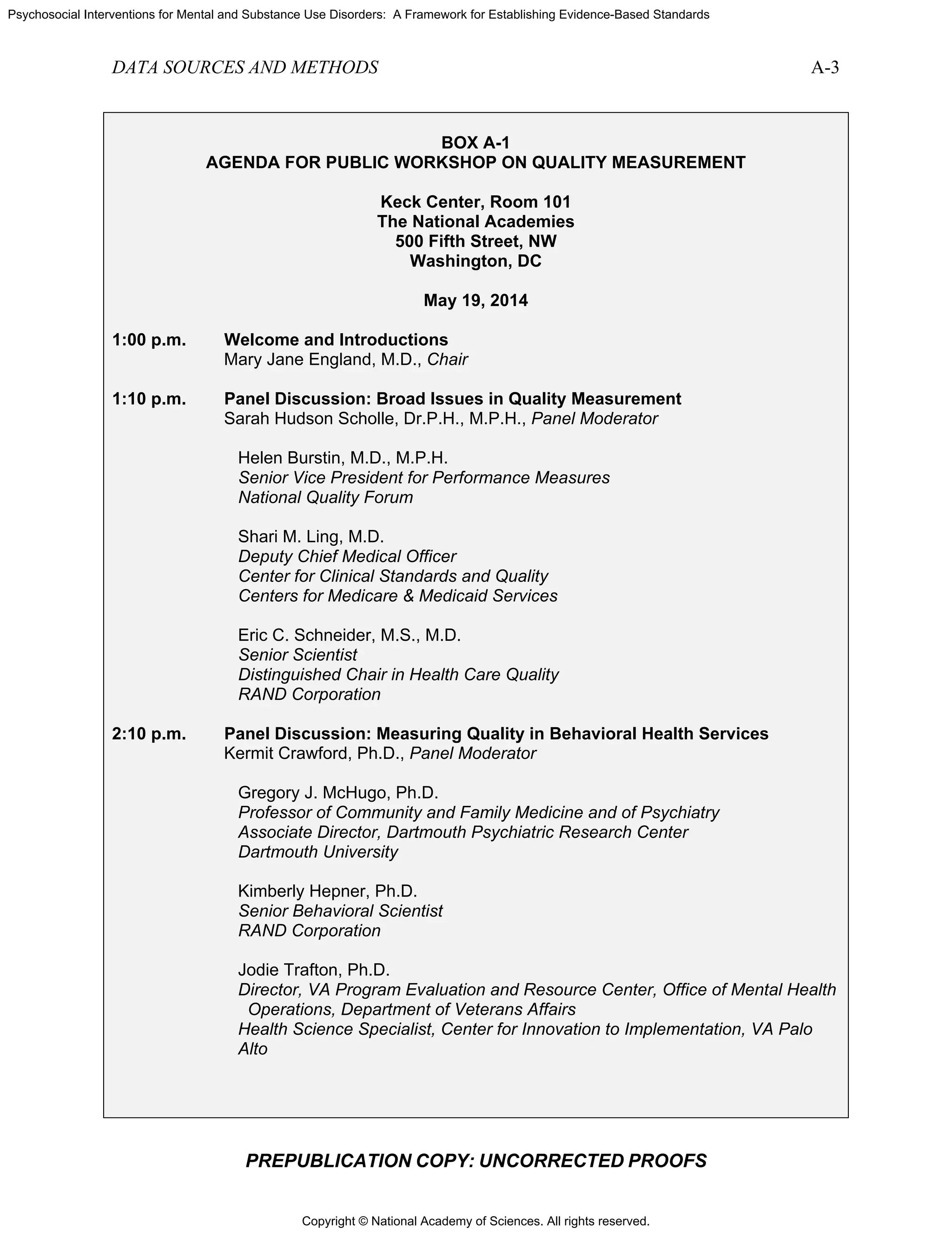 Copyright © National Academy of Sciences. All rights reserved.
Psychosocial Interventions for Mental and Substance Use Disorders: A Framework for Establishing Evidence-Based Standards
DATA SOURCES AND METHODS A-3
PREPUBLICATION COPY: UNCORRECTED PROOFS
BOX A-1
AGENDA FOR PUBLIC WORKSHOP ON QUALITY MEASUREMENT
Keck Center, Room 101
The National Academies
500 Fifth Street, NW
Washington, DC
May 19, 2014
1:00 p.m. Welcome and Introductions
Mary Jane England, M.D., Chair
1:10 p.m. Panel Discussion: Broad Issues in Quality Measurement
Sarah Hudson Scholle, Dr.P.H., M.P.H., Panel Moderator
Helen Burstin, M.D., M.P.H.
Senior Vice President for Performance Measures
National Quality Forum
Shari M. Ling, M.D.
Deputy Chief Medical Officer
Center for Clinical Standards and Quality
Centers for Medicare & Medicaid Services
Eric C. Schneider, M.S., M.D.
Senior Scientist
Distinguished Chair in Health Care Quality
RAND Corporation
2:10 p.m. Panel Discussion: Measuring Quality in Behavioral Health Services
Kermit Crawford, Ph.D., Panel Moderator
Gregory J. McHugo, Ph.D.
Professor of Community and Family Medicine and of Psychiatry
Associate Director, Dartmouth Psychiatric Research Center
Dartmouth University
Kimberly Hepner, Ph.D.
Senior Behavioral Scientist
RAND Corporation
Jodie Trafton, Ph.D.
Director, VA Program Evaluation and Resource Center, Office of Mental Health
Operations, Department of Veterans Affairs
Health Science Specialist, Center for Innovation to Implementation, VA Palo
Alto
 