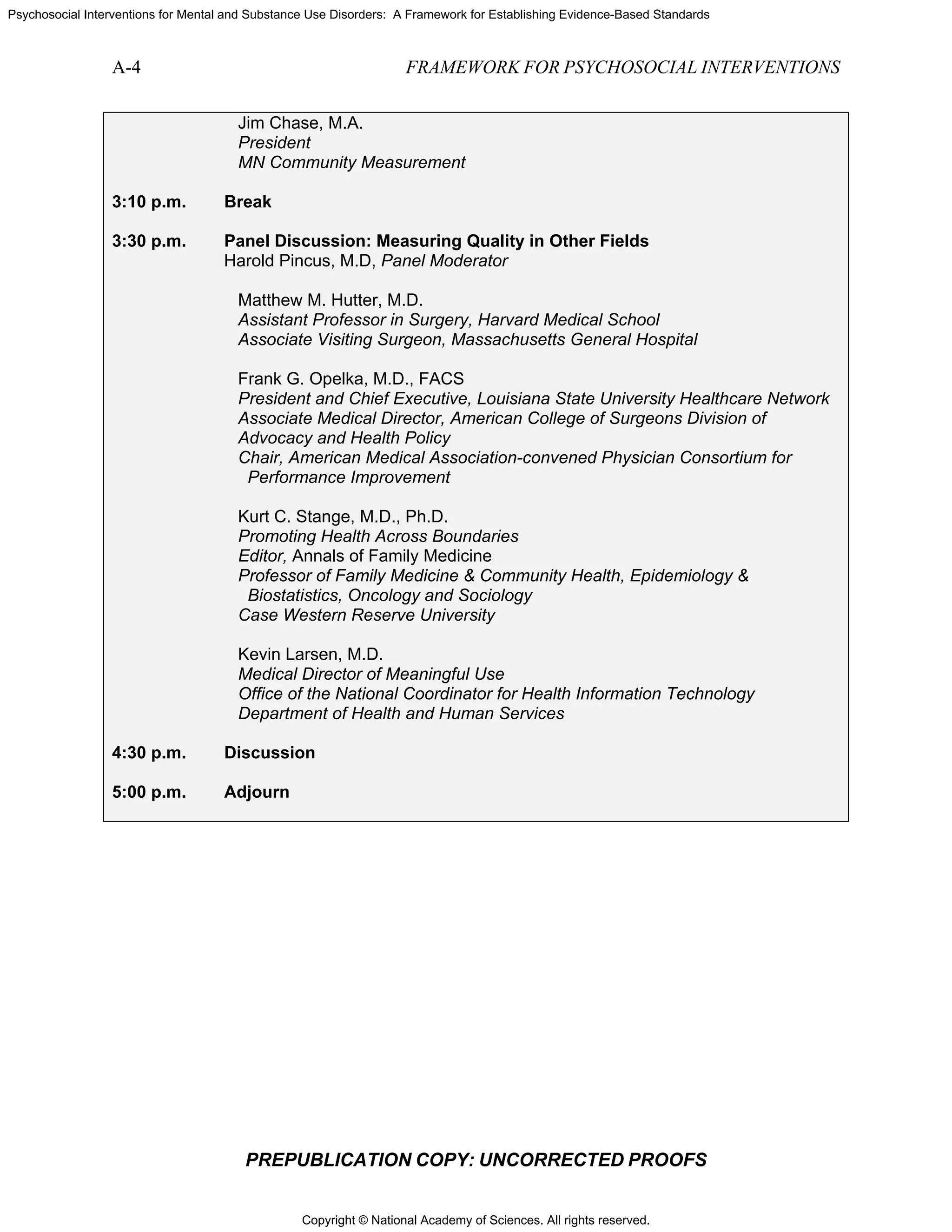 Copyright © National Academy of Sciences. All rights reserved.
Psychosocial Interventions for Mental and Substance Use Disorders: A Framework for Establishing Evidence-Based Standards
A-4 FRAMEWORK FOR PSYCHOSOCIAL INTERVENTIONS
PREPUBLICATION COPY: UNCORRECTED PROOFS
Jim Chase, M.A.
President
MN Community Measurement
3:10 p.m. Break
3:30 p.m. Panel Discussion: Measuring Quality in Other Fields
Harold Pincus, M.D, Panel Moderator
Matthew M. Hutter, M.D.
Assistant Professor in Surgery, Harvard Medical School
Associate Visiting Surgeon, Massachusetts General Hospital
Frank G. Opelka, M.D., FACS
President and Chief Executive, Louisiana State University Healthcare Network
Associate Medical Director, American College of Surgeons Division of
Advocacy and Health Policy
Chair, American Medical Association-convened Physician Consortium for
Performance Improvement
Kurt C. Stange, M.D., Ph.D.
Promoting Health Across Boundaries
Editor, Annals of Family Medicine
Professor of Family Medicine & Community Health, Epidemiology &
Biostatistics, Oncology and Sociology
Case Western Reserve University
Kevin Larsen, M.D.
Medical Director of Meaningful Use
Office of the National Coordinator for Health Information Technology
Department of Health and Human Services
4:30 p.m. Discussion
5:00 p.m. Adjourn
 
