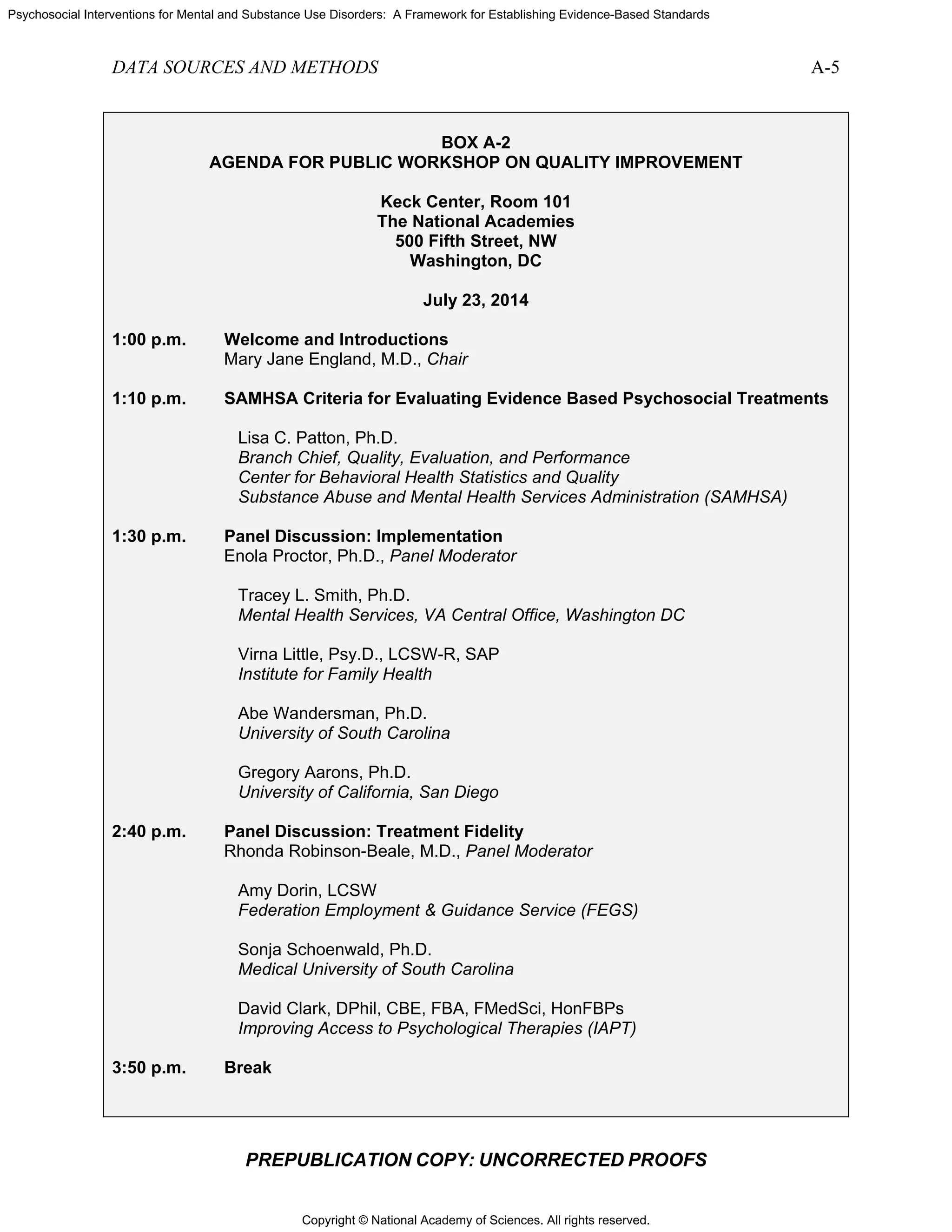 Copyright © National Academy of Sciences. All rights reserved.
Psychosocial Interventions for Mental and Substance Use Disorders: A Framework for Establishing Evidence-Based Standards
DATA SOURCES AND METHODS A-5
PREPUBLICATION COPY: UNCORRECTED PROOFS
BOX A-2
AGENDA FOR PUBLIC WORKSHOP ON QUALITY IMPROVEMENT
Keck Center, Room 101
The National Academies
500 Fifth Street, NW
Washington, DC
July 23, 2014
1:00 p.m. Welcome and Introductions
Mary Jane England, M.D., Chair
1:10 p.m. SAMHSA Criteria for Evaluating Evidence Based Psychosocial Treatments
Lisa C. Patton, Ph.D.
Branch Chief, Quality, Evaluation, and Performance
Center for Behavioral Health Statistics and Quality
Substance Abuse and Mental Health Services Administration (SAMHSA)
1:30 p.m. Panel Discussion: Implementation
Enola Proctor, Ph.D., Panel Moderator
Tracey L. Smith, Ph.D.
Mental Health Services, VA Central Office, Washington DC
Virna Little, Psy.D., LCSW-R, SAP
Institute for Family Health
Abe Wandersman, Ph.D.
University of South Carolina
Gregory Aarons, Ph.D.
University of California, San Diego
2:40 p.m. Panel Discussion: Treatment Fidelity
Rhonda Robinson-Beale, M.D., Panel Moderator
Amy Dorin, LCSW
Federation Employment & Guidance Service (FEGS)
Sonja Schoenwald, Ph.D.
Medical University of South Carolina
David Clark, DPhil, CBE, FBA, FMedSci, HonFBPs
Improving Access to Psychological Therapies (IAPT)
3:50 p.m. Break
 