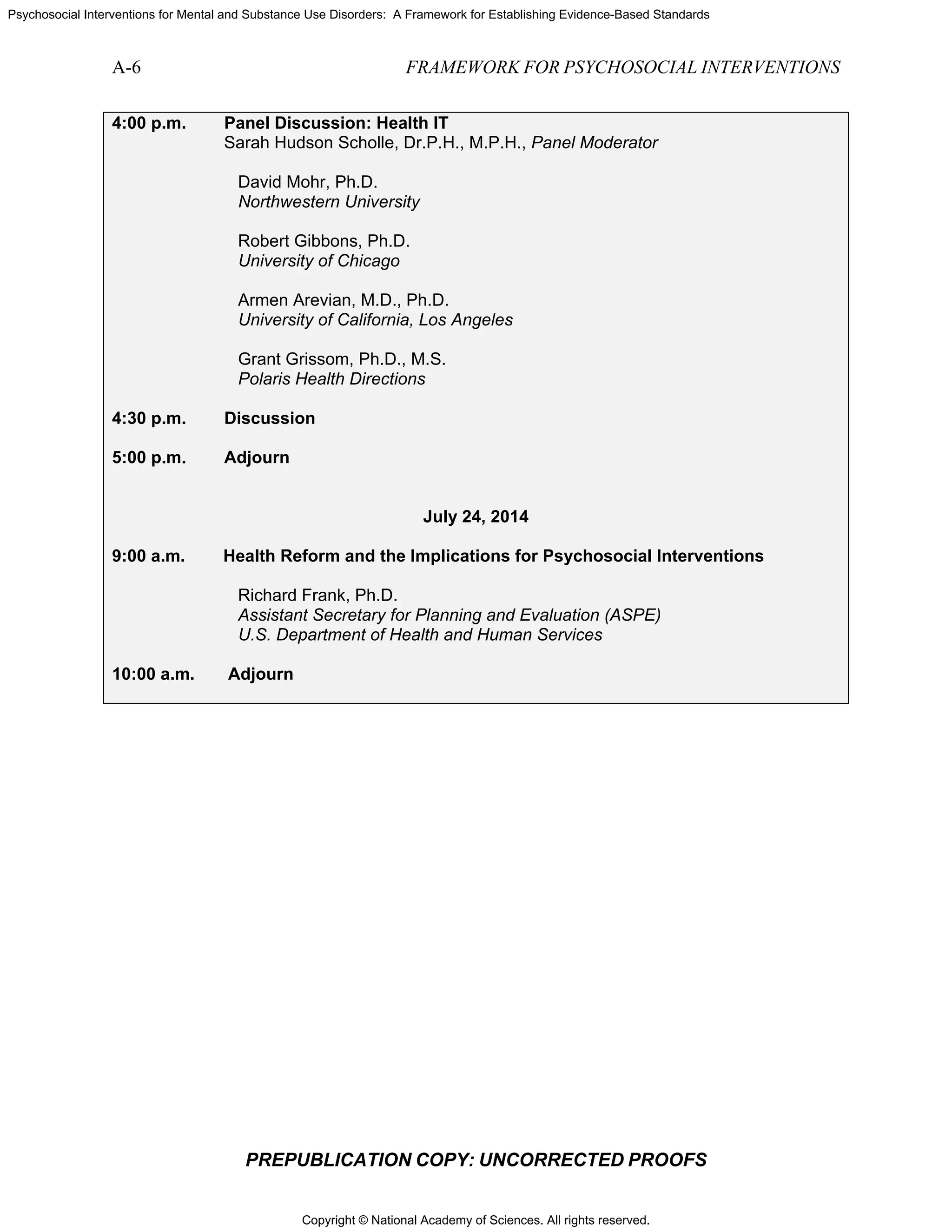 Copyright © National Academy of Sciences. All rights reserved.
Psychosocial Interventions for Mental and Substance Use Disorders: A Framework for Establishing Evidence-Based Standards
A-6 FRAMEWORK FOR PSYCHOSOCIAL INTERVENTIONS
PREPUBLICATION COPY: UNCORRECTED PROOFS
4:00 p.m. Panel Discussion: Health IT
Sarah Hudson Scholle, Dr.P.H., M.P.H., Panel Moderator
David Mohr, Ph.D.
Northwestern University
Robert Gibbons, Ph.D.
University of Chicago
Armen Arevian, M.D., Ph.D.
University of California, Los Angeles
Grant Grissom, Ph.D., M.S.
Polaris Health Directions
4:30 p.m. Discussion
5:00 p.m. Adjourn
July 24, 2014
9:00 a.m. Health Reform and the Implications for Psychosocial Interventions
Richard Frank, Ph.D.
Assistant Secretary for Planning and Evaluation (ASPE)
U.S. Department of Health and Human Services
10:00 a.m. Adjourn
 