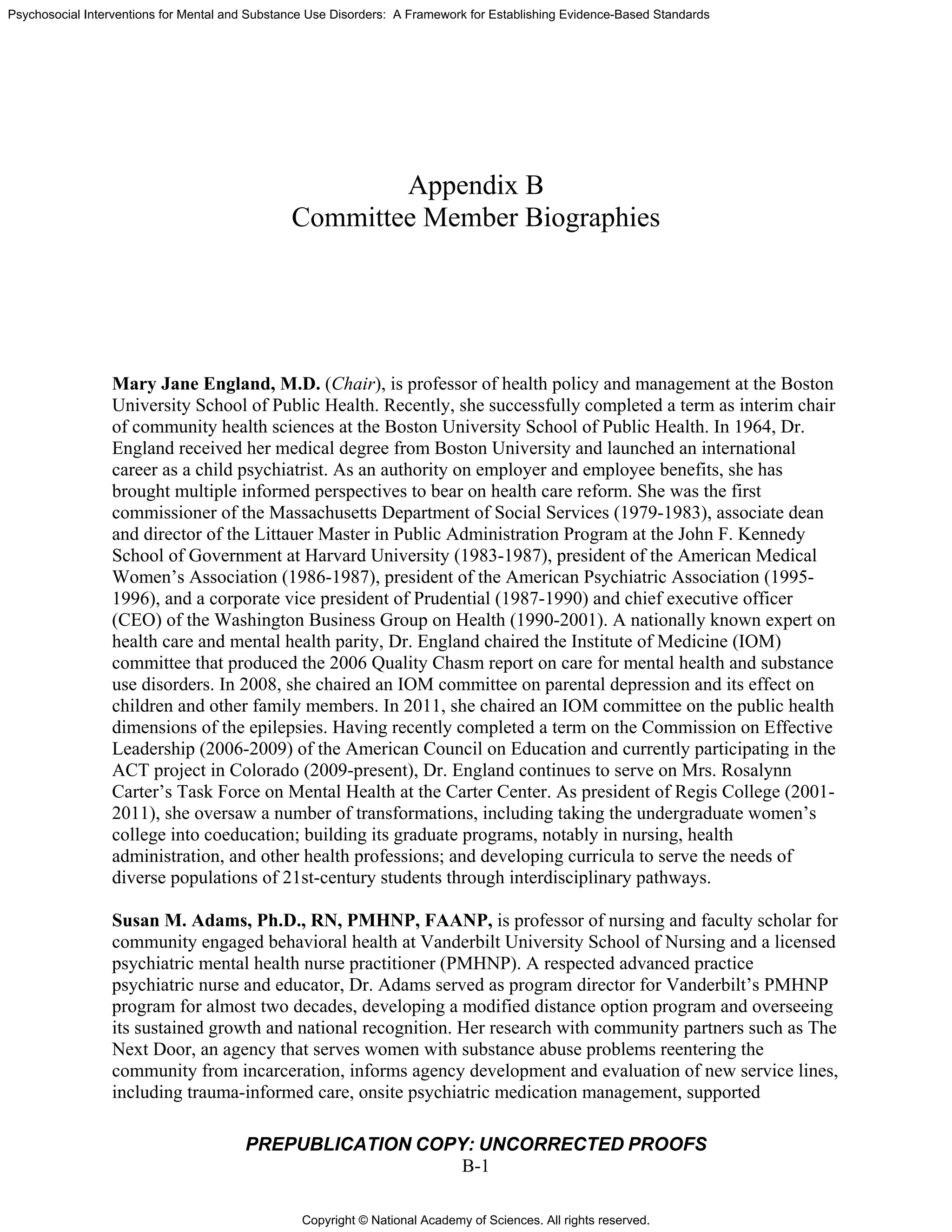 Copyright © National Academy of Sciences. All rights reserved.
Psychosocial Interventions for Mental and Substance Use Disorders: A Framework for Establishing Evidence-Based Standards
PREPUBLICATION COPY: UNCORRECTED PROOFS
B-1
Appendix B
Committee Member Biographies
Mary Jane England, M.D. (Chair), is professor of health policy and management at the Boston
University School of Public Health. Recently, she successfully completed a term as interim chair
of community health sciences at the Boston University School of Public Health. In 1964, Dr.
England received her medical degree from Boston University and launched an international
career as a child psychiatrist. As an authority on employer and employee benefits, she has
brought multiple informed perspectives to bear on health care reform. She was the first
commissioner of the Massachusetts Department of Social Services (1979-1983), associate dean
and director of the Littauer Master in Public Administration Program at the John F. Kennedy
School of Government at Harvard University (1983-1987), president of the American Medical
Women’s Association (1986-1987), president of the American Psychiatric Association (1995-
1996), and a corporate vice president of Prudential (1987-1990) and chief executive officer
(CEO) of the Washington Business Group on Health (1990-2001). A nationally known expert on
health care and mental health parity, Dr. England chaired the Institute of Medicine (IOM)
committee that produced the 2006 Quality Chasm report on care for mental health and substance
use disorders. In 2008, she chaired an IOM committee on parental depression and its effect on
children and other family members. In 2011, she chaired an IOM committee on the public health
dimensions of the epilepsies. Having recently completed a term on the Commission on Effective
Leadership (2006-2009) of the American Council on Education and currently participating in the
ACT project in Colorado (2009-present), Dr. England continues to serve on Mrs. Rosalynn
Carter’s Task Force on Mental Health at the Carter Center. As president of Regis College (2001-
2011), she oversaw a number of transformations, including taking the undergraduate women’s
college into coeducation; building its graduate programs, notably in nursing, health
administration, and other health professions; and developing curricula to serve the needs of
diverse populations of 21st-century students through interdisciplinary pathways.
Susan M. Adams, Ph.D., RN, PMHNP, FAANP, is professor of nursing and faculty scholar for
community engaged behavioral health at Vanderbilt University School of Nursing and a licensed
psychiatric mental health nurse practitioner (PMHNP). A respected advanced practice
psychiatric nurse and educator, Dr. Adams served as program director for Vanderbilt’s PMHNP
program for almost two decades, developing a modified distance option program and overseeing
its sustained growth and national recognition. Her research with community partners such as The
Next Door, an agency that serves women with substance abuse problems reentering the
community from incarceration, informs agency development and evaluation of new service lines,
including trauma-informed care, onsite psychiatric medication management, supported
 