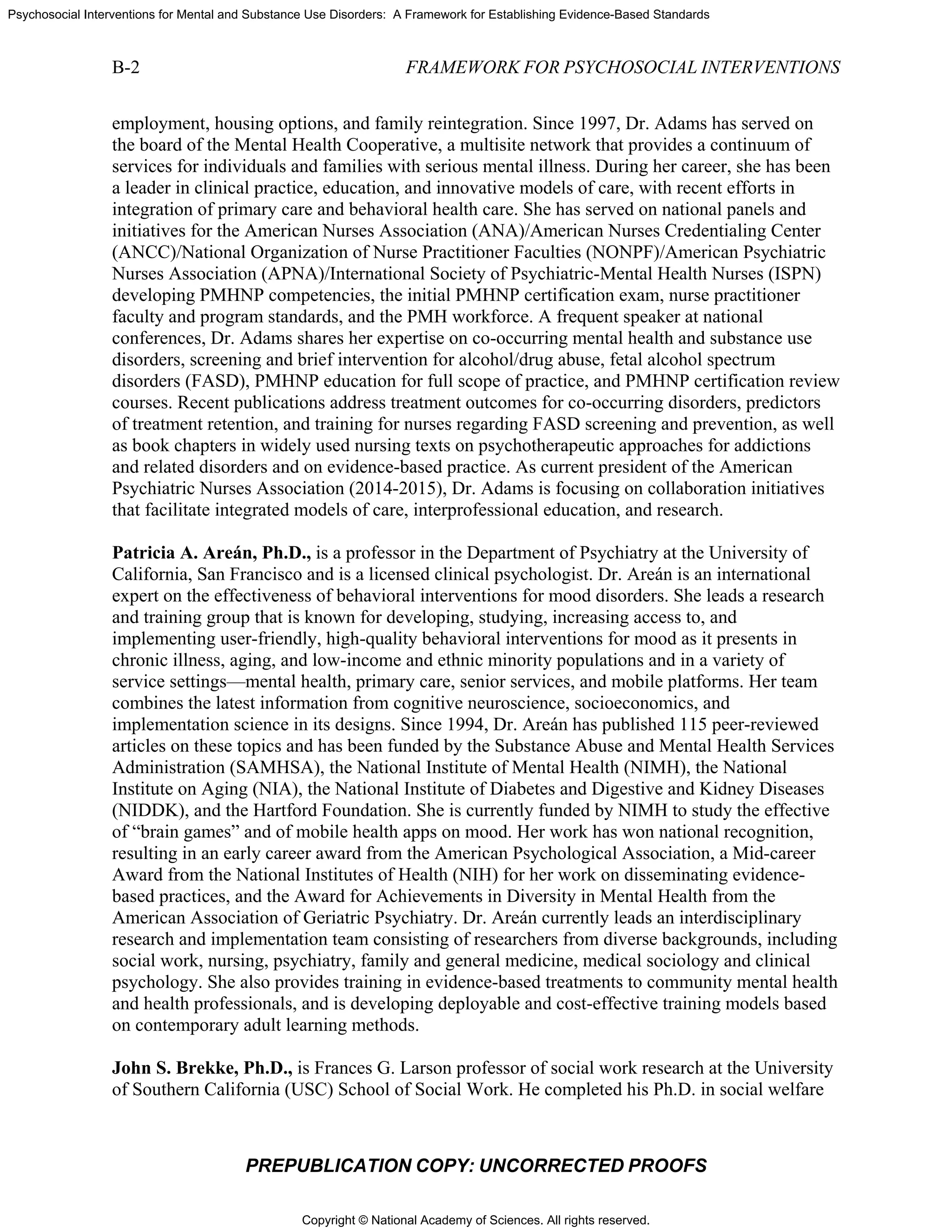 Copyright © National Academy of Sciences. All rights reserved.
Psychosocial Interventions for Mental and Substance Use Disorders: A Framework for Establishing Evidence-Based Standards
B-2 FRAMEWORK FOR PSYCHOSOCIAL INTERVENTIONS
PREPUBLICATION COPY: UNCORRECTED PROOFS
employment, housing options, and family reintegration. Since 1997, Dr. Adams has served on
the board of the Mental Health Cooperative, a multisite network that provides a continuum of
services for individuals and families with serious mental illness. During her career, she has been
a leader in clinical practice, education, and innovative models of care, with recent efforts in
integration of primary care and behavioral health care. She has served on national panels and
initiatives for the American Nurses Association (ANA)/American Nurses Credentialing Center
(ANCC)/National Organization of Nurse Practitioner Faculties (NONPF)/American Psychiatric
Nurses Association (APNA)/International Society of Psychiatric-Mental Health Nurses (ISPN)
developing PMHNP competencies, the initial PMHNP certification exam, nurse practitioner
faculty and program standards, and the PMH workforce. A frequent speaker at national
conferences, Dr. Adams shares her expertise on co-occurring mental health and substance use
disorders, screening and brief intervention for alcohol/drug abuse, fetal alcohol spectrum
disorders (FASD), PMHNP education for full scope of practice, and PMHNP certification review
courses. Recent publications address treatment outcomes for co-occurring disorders, predictors
of treatment retention, and training for nurses regarding FASD screening and prevention, as well
as book chapters in widely used nursing texts on psychotherapeutic approaches for addictions
and related disorders and on evidence-based practice. As current president of the American
Psychiatric Nurses Association (2014-2015), Dr. Adams is focusing on collaboration initiatives
that facilitate integrated models of care, interprofessional education, and research.
Patricia A. Areán, Ph.D., is a professor in the Department of Psychiatry at the University of
California, San Francisco and is a licensed clinical psychologist. Dr. Areán is an international
expert on the effectiveness of behavioral interventions for mood disorders. She leads a research
and training group that is known for developing, studying, increasing access to, and
implementing user-friendly, high-quality behavioral interventions for mood as it presents in
chronic illness, aging, and low-income and ethnic minority populations and in a variety of
service settings—mental health, primary care, senior services, and mobile platforms. Her team
combines the latest information from cognitive neuroscience, socioeconomics, and
implementation science in its designs. Since 1994, Dr. Areán has published 115 peer-reviewed
articles on these topics and has been funded by the Substance Abuse and Mental Health Services
Administration (SAMHSA), the National Institute of Mental Health (NIMH), the National
Institute on Aging (NIA), the National Institute of Diabetes and Digestive and Kidney Diseases
(NIDDK), and the Hartford Foundation. She is currently funded by NIMH to study the effective
of “brain games” and of mobile health apps on mood. Her work has won national recognition,
resulting in an early career award from the American Psychological Association, a Mid-career
Award from the National Institutes of Health (NIH) for her work on disseminating evidence-
based practices, and the Award for Achievements in Diversity in Mental Health from the
American Association of Geriatric Psychiatry. Dr. Areán currently leads an interdisciplinary
research and implementation team consisting of researchers from diverse backgrounds, including
social work, nursing, psychiatry, family and general medicine, medical sociology and clinical
psychology. She also provides training in evidence-based treatments to community mental health
and health professionals, and is developing deployable and cost-effective training models based
on contemporary adult learning methods.
John S. Brekke, Ph.D., is Frances G. Larson professor of social work research at the University
of Southern California (USC) School of Social Work. He completed his Ph.D. in social welfare
 