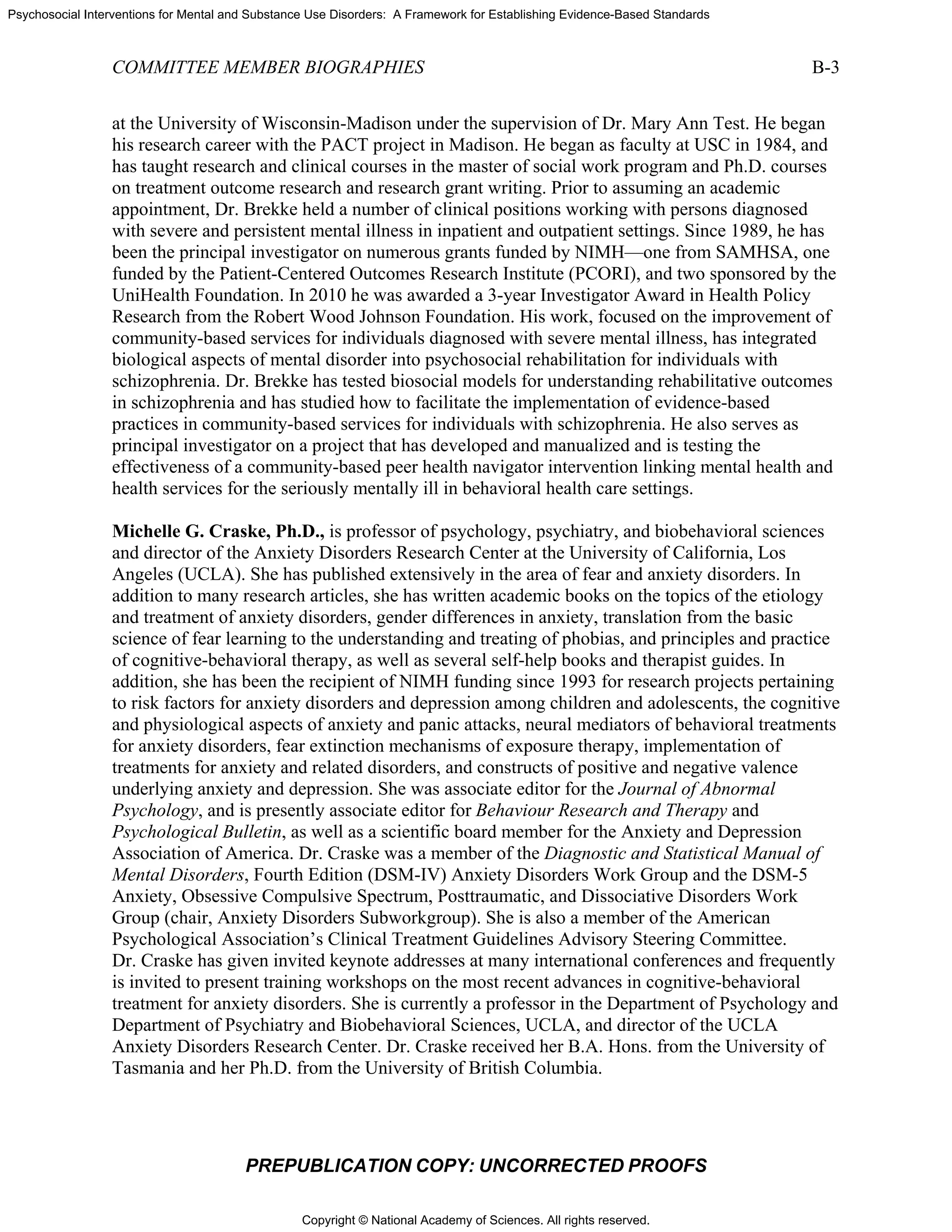 Copyright © National Academy of Sciences. All rights reserved.
Psychosocial Interventions for Mental and Substance Use Disorders: A Framework for Establishing Evidence-Based Standards
COMMITTEE MEMBER BIOGRAPHIES B-3
PREPUBLICATION COPY: UNCORRECTED PROOFS
at the University of Wisconsin-Madison under the supervision of Dr. Mary Ann Test. He began
his research career with the PACT project in Madison. He began as faculty at USC in 1984, and
has taught research and clinical courses in the master of social work program and Ph.D. courses
on treatment outcome research and research grant writing. Prior to assuming an academic
appointment, Dr. Brekke held a number of clinical positions working with persons diagnosed
with severe and persistent mental illness in inpatient and outpatient settings. Since 1989, he has
been the principal investigator on numerous grants funded by NIMH—one from SAMHSA, one
funded by the Patient-Centered Outcomes Research Institute (PCORI), and two sponsored by the
UniHealth Foundation. In 2010 he was awarded a 3-year Investigator Award in Health Policy
Research from the Robert Wood Johnson Foundation. His work, focused on the improvement of
community-based services for individuals diagnosed with severe mental illness, has integrated
biological aspects of mental disorder into psychosocial rehabilitation for individuals with
schizophrenia. Dr. Brekke has tested biosocial models for understanding rehabilitative outcomes
in schizophrenia and has studied how to facilitate the implementation of evidence-based
practices in community-based services for individuals with schizophrenia. He also serves as
principal investigator on a project that has developed and manualized and is testing the
effectiveness of a community-based peer health navigator intervention linking mental health and
health services for the seriously mentally ill in behavioral health care settings.
Michelle G. Craske, Ph.D., is professor of psychology, psychiatry, and biobehavioral sciences
and director of the Anxiety Disorders Research Center at the University of California, Los
Angeles (UCLA). She has published extensively in the area of fear and anxiety disorders. In
addition to many research articles, she has written academic books on the topics of the etiology
and treatment of anxiety disorders, gender differences in anxiety, translation from the basic
science of fear learning to the understanding and treating of phobias, and principles and practice
of cognitive-behavioral therapy, as well as several self-help books and therapist guides. In
addition, she has been the recipient of NIMH funding since 1993 for research projects pertaining
to risk factors for anxiety disorders and depression among children and adolescents, the cognitive
and physiological aspects of anxiety and panic attacks, neural mediators of behavioral treatments
for anxiety disorders, fear extinction mechanisms of exposure therapy, implementation of
treatments for anxiety and related disorders, and constructs of positive and negative valence
underlying anxiety and depression. She was associate editor for the Journal of Abnormal
Psychology, and is presently associate editor for Behaviour Research and Therapy and
Psychological Bulletin, as well as a scientific board member for the Anxiety and Depression
Association of America. Dr. Craske was a member of the Diagnostic and Statistical Manual of
Mental Disorders, Fourth Edition (DSM-IV) Anxiety Disorders Work Group and the DSM-5
Anxiety, Obsessive Compulsive Spectrum, Posttraumatic, and Dissociative Disorders Work
Group (chair, Anxiety Disorders Subworkgroup). She is also a member of the American
Psychological Association’s Clinical Treatment Guidelines Advisory Steering Committee.
Dr. Craske has given invited keynote addresses at many international conferences and frequently
is invited to present training workshops on the most recent advances in cognitive-behavioral
treatment for anxiety disorders. She is currently a professor in the Department of Psychology and
Department of Psychiatry and Biobehavioral Sciences, UCLA, and director of the UCLA
Anxiety Disorders Research Center. Dr. Craske received her B.A. Hons. from the University of
Tasmania and her Ph.D. from the University of British Columbia.
 