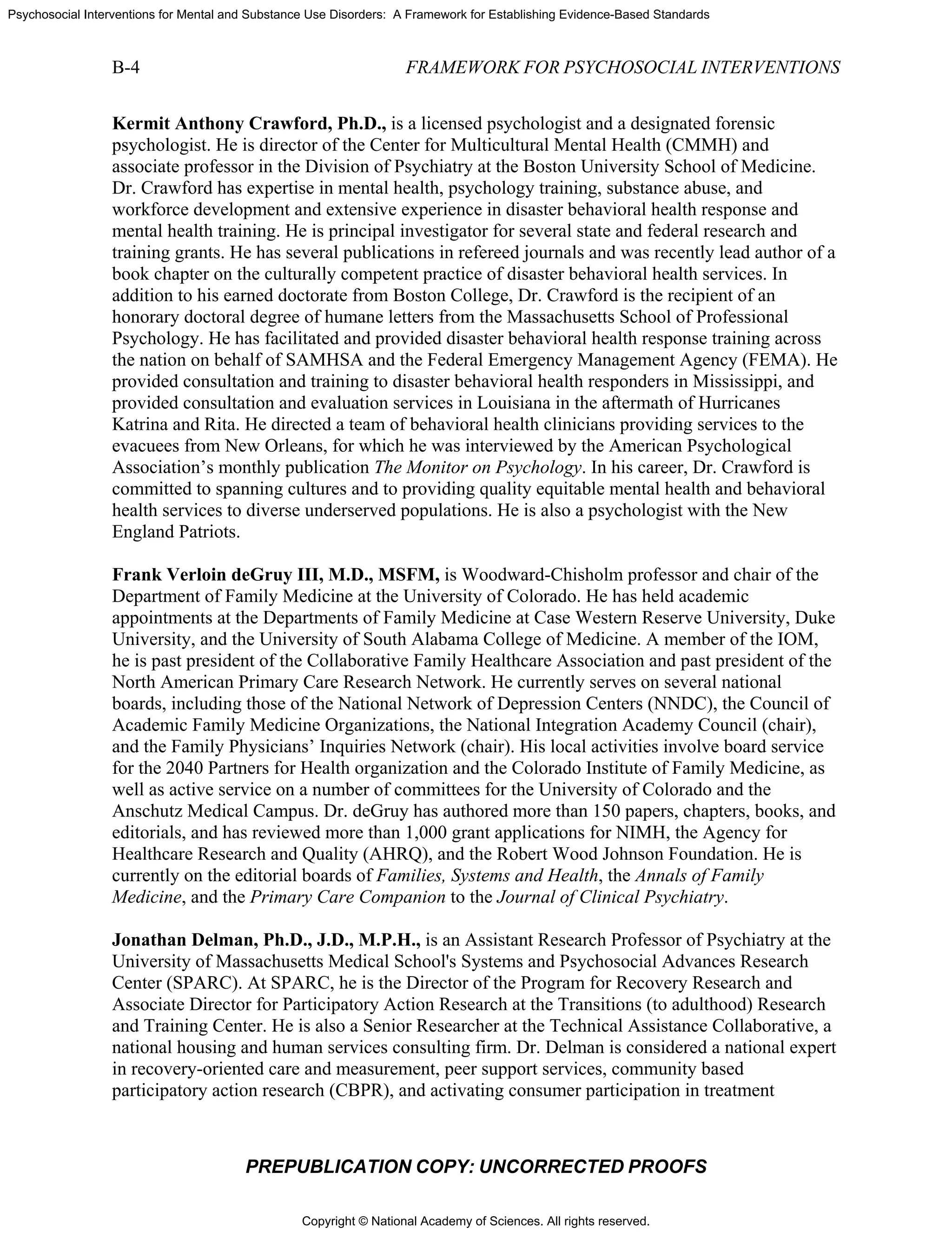 Copyright © National Academy of Sciences. All rights reserved.
Psychosocial Interventions for Mental and Substance Use Disorders: A Framework for Establishing Evidence-Based Standards
B-4 FRAMEWORK FOR PSYCHOSOCIAL INTERVENTIONS
PREPUBLICATION COPY: UNCORRECTED PROOFS
Kermit Anthony Crawford, Ph.D., is a licensed psychologist and a designated forensic
psychologist. He is director of the Center for Multicultural Mental Health (CMMH) and
associate professor in the Division of Psychiatry at the Boston University School of Medicine.
Dr. Crawford has expertise in mental health, psychology training, substance abuse, and
workforce development and extensive experience in disaster behavioral health response and
mental health training. He is principal investigator for several state and federal research and
training grants. He has several publications in refereed journals and was recently lead author of a
book chapter on the culturally competent practice of disaster behavioral health services. In
addition to his earned doctorate from Boston College, Dr. Crawford is the recipient of an
honorary doctoral degree of humane letters from the Massachusetts School of Professional
Psychology. He has facilitated and provided disaster behavioral health response training across
the nation on behalf of SAMHSA and the Federal Emergency Management Agency (FEMA). He
provided consultation and training to disaster behavioral health responders in Mississippi, and
provided consultation and evaluation services in Louisiana in the aftermath of Hurricanes
Katrina and Rita. He directed a team of behavioral health clinicians providing services to the
evacuees from New Orleans, for which he was interviewed by the American Psychological
Association’s monthly publication The Monitor on Psychology. In his career, Dr. Crawford is
committed to spanning cultures and to providing quality equitable mental health and behavioral
health services to diverse underserved populations. He is also a psychologist with the New
England Patriots.
Frank Verloin deGruy III, M.D., MSFM, is Woodward-Chisholm professor and chair of the
Department of Family Medicine at the University of Colorado. He has held academic
appointments at the Departments of Family Medicine at Case Western Reserve University, Duke
University, and the University of South Alabama College of Medicine. A member of the IOM,
he is past president of the Collaborative Family Healthcare Association and past president of the
North American Primary Care Research Network. He currently serves on several national
boards, including those of the National Network of Depression Centers (NNDC), the Council of
Academic Family Medicine Organizations, the National Integration Academy Council (chair),
and the Family Physicians’ Inquiries Network (chair). His local activities involve board service
for the 2040 Partners for Health organization and the Colorado Institute of Family Medicine, as
well as active service on a number of committees for the University of Colorado and the
Anschutz Medical Campus. Dr. deGruy has authored more than 150 papers, chapters, books, and
editorials, and has reviewed more than 1,000 grant applications for NIMH, the Agency for
Healthcare Research and Quality (AHRQ), and the Robert Wood Johnson Foundation. He is
currently on the editorial boards of Families, Systems and Health, the Annals of Family
Medicine, and the Primary Care Companion to the Journal of Clinical Psychiatry.
Jonathan Delman, Ph.D., J.D., M.P.H., is an Assistant Research Professor of Psychiatry at the
University of Massachusetts Medical School's Systems and Psychosocial Advances Research
Center (SPARC). At SPARC, he is the Director of the Program for Recovery Research and
Associate Director for Participatory Action Research at the Transitions (to adulthood) Research
and Training Center. He is also a Senior Researcher at the Technical Assistance Collaborative, a
national housing and human services consulting firm. Dr. Delman is considered a national expert
in recovery-oriented care and measurement, peer support services, community based
participatory action research (CBPR), and activating consumer participation in treatment
 