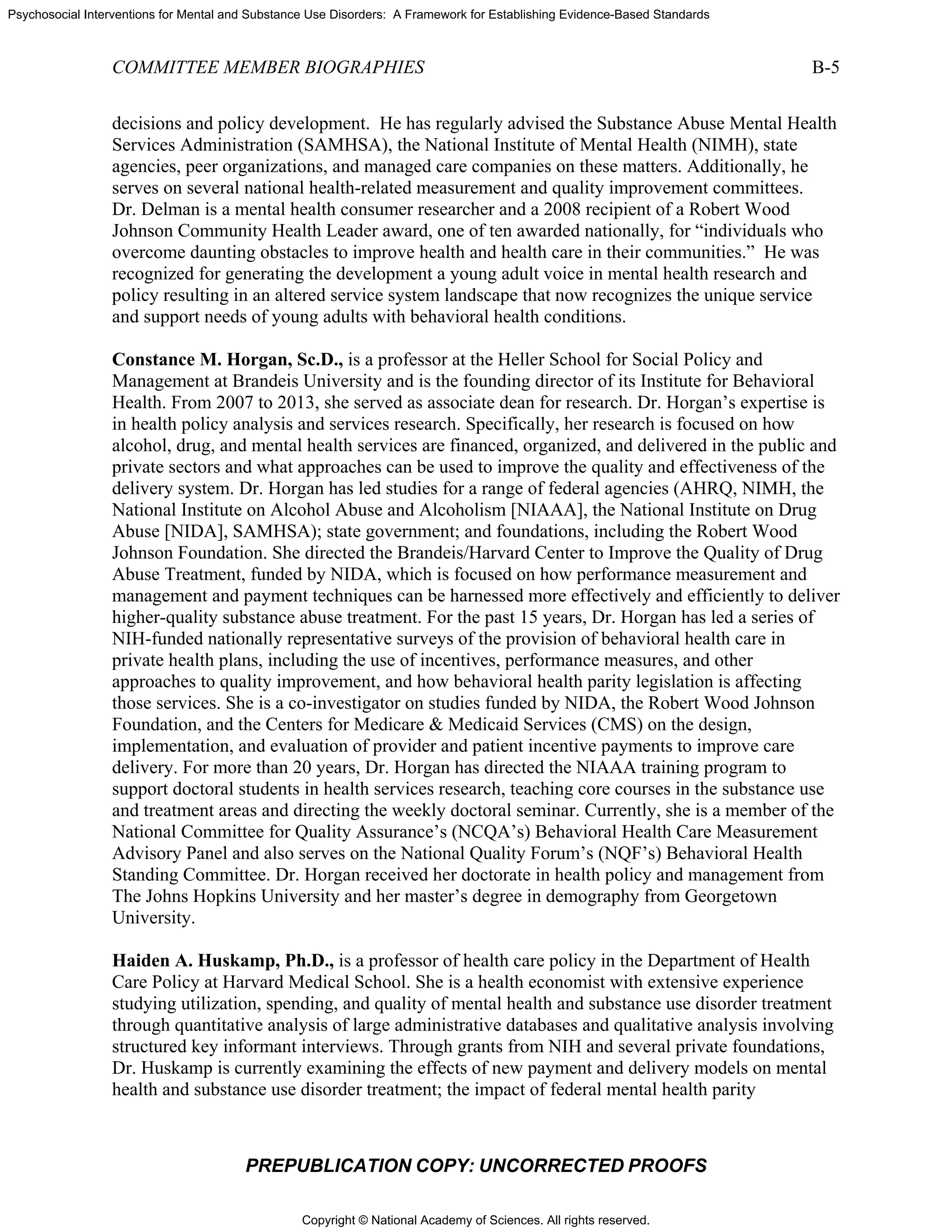 Copyright © National Academy of Sciences. All rights reserved.
Psychosocial Interventions for Mental and Substance Use Disorders: A Framework for Establishing Evidence-Based Standards
COMMITTEE MEMBER BIOGRAPHIES B-5
PREPUBLICATION COPY: UNCORRECTED PROOFS
decisions and policy development. He has regularly advised the Substance Abuse Mental Health
Services Administration (SAMHSA), the National Institute of Mental Health (NIMH), state
agencies, peer organizations, and managed care companies on these matters. Additionally, he
serves on several national health-related measurement and quality improvement committees.
Dr. Delman is a mental health consumer researcher and a 2008 recipient of a Robert Wood
Johnson Community Health Leader award, one of ten awarded nationally, for “individuals who
overcome daunting obstacles to improve health and health care in their communities.” He was
recognized for generating the development a young adult voice in mental health research and
policy resulting in an altered service system landscape that now recognizes the unique service
and support needs of young adults with behavioral health conditions.
Constance M. Horgan, Sc.D., is a professor at the Heller School for Social Policy and
Management at Brandeis University and is the founding director of its Institute for Behavioral
Health. From 2007 to 2013, she served as associate dean for research. Dr. Horgan’s expertise is
in health policy analysis and services research. Specifically, her research is focused on how
alcohol, drug, and mental health services are financed, organized, and delivered in the public and
private sectors and what approaches can be used to improve the quality and effectiveness of the
delivery system. Dr. Horgan has led studies for a range of federal agencies (AHRQ, NIMH, the
National Institute on Alcohol Abuse and Alcoholism [NIAAA], the National Institute on Drug
Abuse [NIDA], SAMHSA); state government; and foundations, including the Robert Wood
Johnson Foundation. She directed the Brandeis/Harvard Center to Improve the Quality of Drug
Abuse Treatment, funded by NIDA, which is focused on how performance measurement and
management and payment techniques can be harnessed more effectively and efficiently to deliver
higher-quality substance abuse treatment. For the past 15 years, Dr. Horgan has led a series of
NIH-funded nationally representative surveys of the provision of behavioral health care in
private health plans, including the use of incentives, performance measures, and other
approaches to quality improvement, and how behavioral health parity legislation is affecting
those services. She is a co-investigator on studies funded by NIDA, the Robert Wood Johnson
Foundation, and the Centers for Medicare & Medicaid Services (CMS) on the design,
implementation, and evaluation of provider and patient incentive payments to improve care
delivery. For more than 20 years, Dr. Horgan has directed the NIAAA training program to
support doctoral students in health services research, teaching core courses in the substance use
and treatment areas and directing the weekly doctoral seminar. Currently, she is a member of the
National Committee for Quality Assurance’s (NCQA’s) Behavioral Health Care Measurement
Advisory Panel and also serves on the National Quality Forum’s (NQF’s) Behavioral Health
Standing Committee. Dr. Horgan received her doctorate in health policy and management from
The Johns Hopkins University and her master’s degree in demography from Georgetown
University.
Haiden A. Huskamp, Ph.D., is a professor of health care policy in the Department of Health
Care Policy at Harvard Medical School. She is a health economist with extensive experience
studying utilization, spending, and quality of mental health and substance use disorder treatment
through quantitative analysis of large administrative databases and qualitative analysis involving
structured key informant interviews. Through grants from NIH and several private foundations,
Dr. Huskamp is currently examining the effects of new payment and delivery models on mental
health and substance use disorder treatment; the impact of federal mental health parity
 