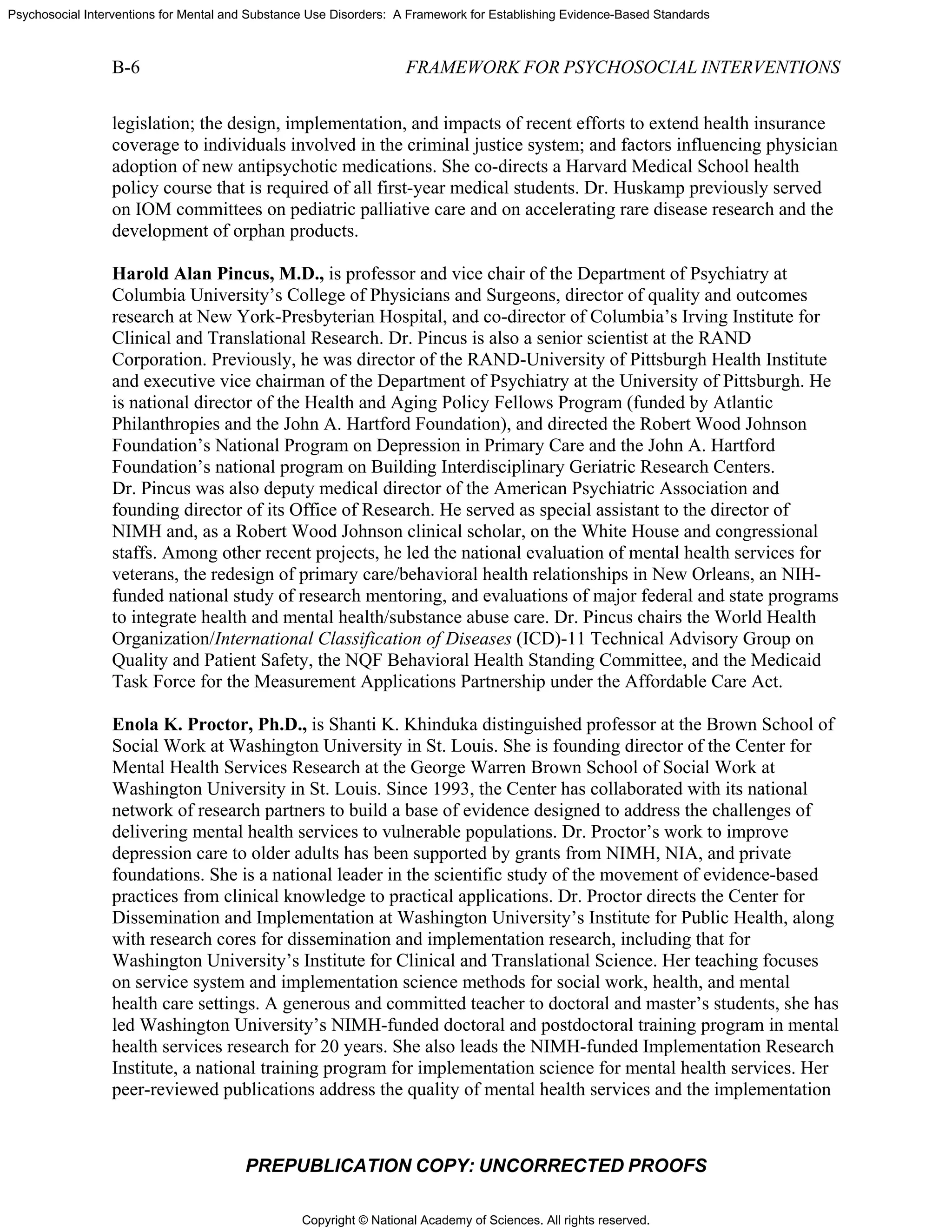 Copyright © National Academy of Sciences. All rights reserved.
Psychosocial Interventions for Mental and Substance Use Disorders: A Framework for Establishing Evidence-Based Standards
B-6 FRAMEWORK FOR PSYCHOSOCIAL INTERVENTIONS
PREPUBLICATION COPY: UNCORRECTED PROOFS
legislation; the design, implementation, and impacts of recent efforts to extend health insurance
coverage to individuals involved in the criminal justice system; and factors influencing physician
adoption of new antipsychotic medications. She co-directs a Harvard Medical School health
policy course that is required of all first-year medical students. Dr. Huskamp previously served
on IOM committees on pediatric palliative care and on accelerating rare disease research and the
development of orphan products.
Harold Alan Pincus, M.D., is professor and vice chair of the Department of Psychiatry at
Columbia University’s College of Physicians and Surgeons, director of quality and outcomes
research at New York-Presbyterian Hospital, and co-director of Columbia’s Irving Institute for
Clinical and Translational Research. Dr. Pincus is also a senior scientist at the RAND
Corporation. Previously, he was director of the RAND-University of Pittsburgh Health Institute
and executive vice chairman of the Department of Psychiatry at the University of Pittsburgh. He
is national director of the Health and Aging Policy Fellows Program (funded by Atlantic
Philanthropies and the John A. Hartford Foundation), and directed the Robert Wood Johnson
Foundation’s National Program on Depression in Primary Care and the John A. Hartford
Foundation’s national program on Building Interdisciplinary Geriatric Research Centers.
Dr. Pincus was also deputy medical director of the American Psychiatric Association and
founding director of its Office of Research. He served as special assistant to the director of
NIMH and, as a Robert Wood Johnson clinical scholar, on the White House and congressional
staffs. Among other recent projects, he led the national evaluation of mental health services for
veterans, the redesign of primary care/behavioral health relationships in New Orleans, an NIH-
funded national study of research mentoring, and evaluations of major federal and state programs
to integrate health and mental health/substance abuse care. Dr. Pincus chairs the World Health
Organization/International Classification of Diseases (ICD)-11 Technical Advisory Group on
Quality and Patient Safety, the NQF Behavioral Health Standing Committee, and the Medicaid
Task Force for the Measurement Applications Partnership under the Affordable Care Act.
Enola K. Proctor, Ph.D., is Shanti K. Khinduka distinguished professor at the Brown School of
Social Work at Washington University in St. Louis. She is founding director of the Center for
Mental Health Services Research at the George Warren Brown School of Social Work at
Washington University in St. Louis. Since 1993, the Center has collaborated with its national
network of research partners to build a base of evidence designed to address the challenges of
delivering mental health services to vulnerable populations. Dr. Proctor’s work to improve
depression care to older adults has been supported by grants from NIMH, NIA, and private
foundations. She is a national leader in the scientific study of the movement of evidence-based
practices from clinical knowledge to practical applications. Dr. Proctor directs the Center for
Dissemination and Implementation at Washington University’s Institute for Public Health, along
with research cores for dissemination and implementation research, including that for
Washington University’s Institute for Clinical and Translational Science. Her teaching focuses
on service system and implementation science methods for social work, health, and mental
health care settings. A generous and committed teacher to doctoral and master’s students, she has
led Washington University’s NIMH-funded doctoral and postdoctoral training program in mental
health services research for 20 years. She also leads the NIMH-funded Implementation Research
Institute, a national training program for implementation science for mental health services. Her
peer-reviewed publications address the quality of mental health services and the implementation
 