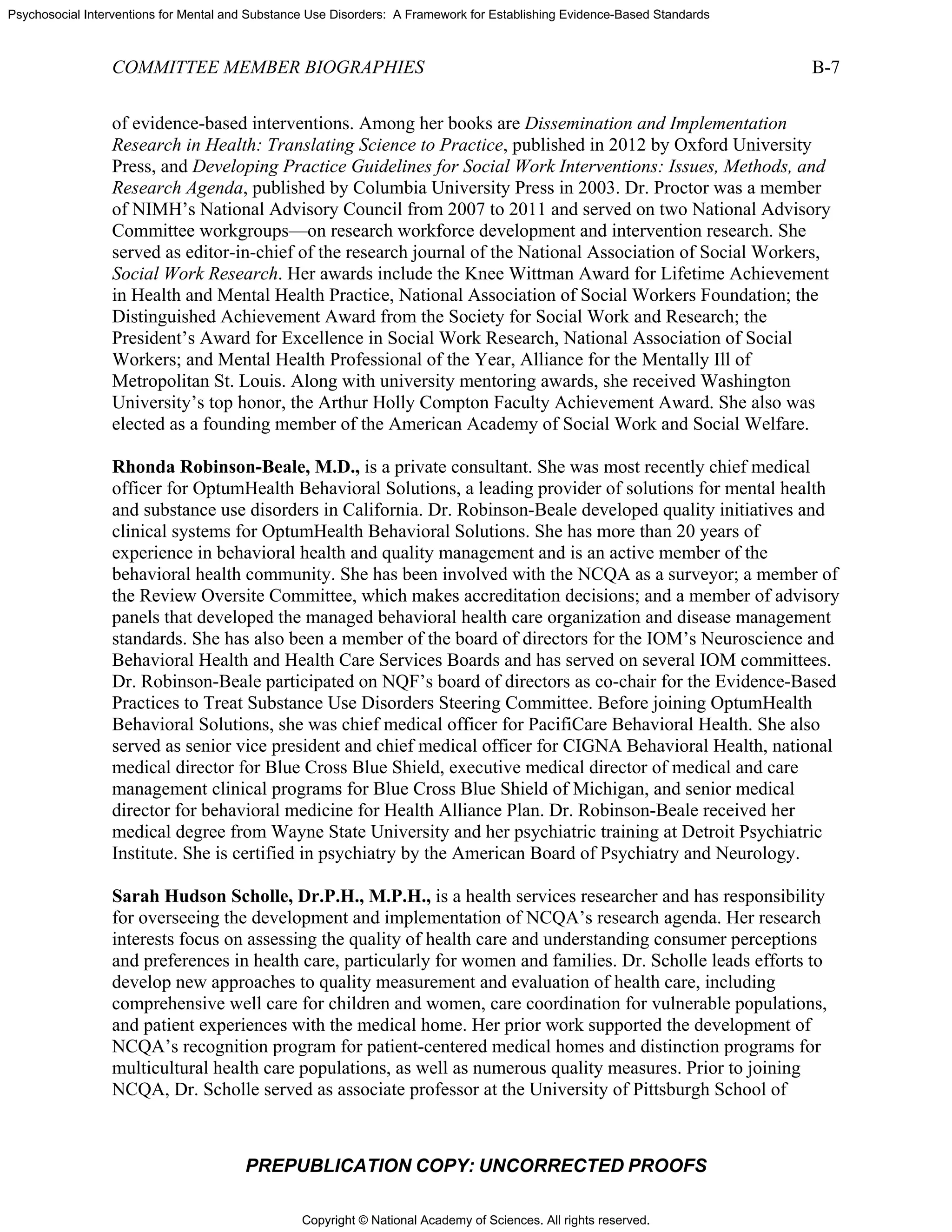 Copyright © National Academy of Sciences. All rights reserved.
Psychosocial Interventions for Mental and Substance Use Disorders: A Framework for Establishing Evidence-Based Standards
COMMITTEE MEMBER BIOGRAPHIES B-7
PREPUBLICATION COPY: UNCORRECTED PROOFS
of evidence-based interventions. Among her books are Dissemination and Implementation
Research in Health: Translating Science to Practice, published in 2012 by Oxford University
Press, and Developing Practice Guidelines for Social Work Interventions: Issues, Methods, and
Research Agenda, published by Columbia University Press in 2003. Dr. Proctor was a member
of NIMH’s National Advisory Council from 2007 to 2011 and served on two National Advisory
Committee workgroups—on research workforce development and intervention research. She
served as editor-in-chief of the research journal of the National Association of Social Workers,
Social Work Research. Her awards include the Knee Wittman Award for Lifetime Achievement
in Health and Mental Health Practice, National Association of Social Workers Foundation; the
Distinguished Achievement Award from the Society for Social Work and Research; the
President’s Award for Excellence in Social Work Research, National Association of Social
Workers; and Mental Health Professional of the Year, Alliance for the Mentally Ill of
Metropolitan St. Louis. Along with university mentoring awards, she received Washington
University’s top honor, the Arthur Holly Compton Faculty Achievement Award. She also was
elected as a founding member of the American Academy of Social Work and Social Welfare.
Rhonda Robinson-Beale, M.D., is a private consultant. She was most recently chief medical
officer for OptumHealth Behavioral Solutions, a leading provider of solutions for mental health
and substance use disorders in California. Dr. Robinson-Beale developed quality initiatives and
clinical systems for OptumHealth Behavioral Solutions. She has more than 20 years of
experience in behavioral health and quality management and is an active member of the
behavioral health community. She has been involved with the NCQA as a surveyor; a member of
the Review Oversite Committee, which makes accreditation decisions; and a member of advisory
panels that developed the managed behavioral health care organization and disease management
standards. She has also been a member of the board of directors for the IOM’s Neuroscience and
Behavioral Health and Health Care Services Boards and has served on several IOM committees.
Dr. Robinson-Beale participated on NQF’s board of directors as co-chair for the Evidence-Based
Practices to Treat Substance Use Disorders Steering Committee. Before joining OptumHealth
Behavioral Solutions, she was chief medical officer for PacifiCare Behavioral Health. She also
served as senior vice president and chief medical officer for CIGNA Behavioral Health, national
medical director for Blue Cross Blue Shield, executive medical director of medical and care
management clinical programs for Blue Cross Blue Shield of Michigan, and senior medical
director for behavioral medicine for Health Alliance Plan. Dr. Robinson-Beale received her
medical degree from Wayne State University and her psychiatric training at Detroit Psychiatric
Institute. She is certified in psychiatry by the American Board of Psychiatry and Neurology.
Sarah Hudson Scholle, Dr.P.H., M.P.H., is a health services researcher and has responsibility
for overseeing the development and implementation of NCQA’s research agenda. Her research
interests focus on assessing the quality of health care and understanding consumer perceptions
and preferences in health care, particularly for women and families. Dr. Scholle leads efforts to
develop new approaches to quality measurement and evaluation of health care, including
comprehensive well care for children and women, care coordination for vulnerable populations,
and patient experiences with the medical home. Her prior work supported the development of
NCQA’s recognition program for patient-centered medical homes and distinction programs for
multicultural health care populations, as well as numerous quality measures. Prior to joining
NCQA, Dr. Scholle served as associate professor at the University of Pittsburgh School of
 