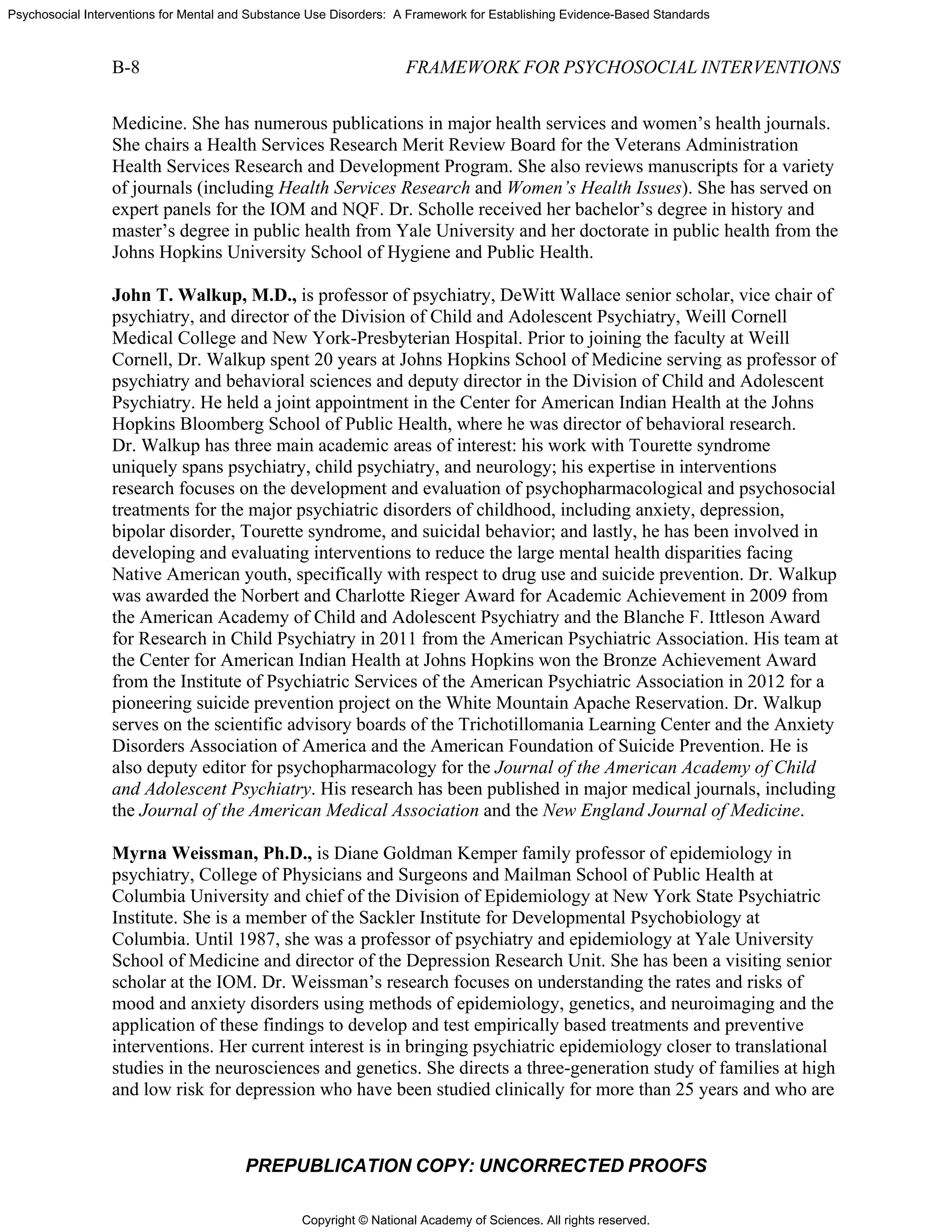 Copyright © National Academy of Sciences. All rights reserved.
Psychosocial Interventions for Mental and Substance Use Disorders: A Framework for Establishing Evidence-Based Standards
B-8 FRAMEWORK FOR PSYCHOSOCIAL INTERVENTIONS
PREPUBLICATION COPY: UNCORRECTED PROOFS
Medicine. She has numerous publications in major health services and women’s health journals.
She chairs a Health Services Research Merit Review Board for the Veterans Administration
Health Services Research and Development Program. She also reviews manuscripts for a variety
of journals (including Health Services Research and Women’s Health Issues). She has served on
expert panels for the IOM and NQF. Dr. Scholle received her bachelor’s degree in history and
master’s degree in public health from Yale University and her doctorate in public health from the
Johns Hopkins University School of Hygiene and Public Health.
John T. Walkup, M.D., is professor of psychiatry, DeWitt Wallace senior scholar, vice chair of
psychiatry, and director of the Division of Child and Adolescent Psychiatry, Weill Cornell
Medical College and New York-Presbyterian Hospital. Prior to joining the faculty at Weill
Cornell, Dr. Walkup spent 20 years at Johns Hopkins School of Medicine serving as professor of
psychiatry and behavioral sciences and deputy director in the Division of Child and Adolescent
Psychiatry. He held a joint appointment in the Center for American Indian Health at the Johns
Hopkins Bloomberg School of Public Health, where he was director of behavioral research.
Dr. Walkup has three main academic areas of interest: his work with Tourette syndrome
uniquely spans psychiatry, child psychiatry, and neurology; his expertise in interventions
research focuses on the development and evaluation of psychopharmacological and psychosocial
treatments for the major psychiatric disorders of childhood, including anxiety, depression,
bipolar disorder, Tourette syndrome, and suicidal behavior; and lastly, he has been involved in
developing and evaluating interventions to reduce the large mental health disparities facing
Native American youth, specifically with respect to drug use and suicide prevention. Dr. Walkup
was awarded the Norbert and Charlotte Rieger Award for Academic Achievement in 2009 from
the American Academy of Child and Adolescent Psychiatry and the Blanche F. Ittleson Award
for Research in Child Psychiatry in 2011 from the American Psychiatric Association. His team at
the Center for American Indian Health at Johns Hopkins won the Bronze Achievement Award
from the Institute of Psychiatric Services of the American Psychiatric Association in 2012 for a
pioneering suicide prevention project on the White Mountain Apache Reservation. Dr. Walkup
serves on the scientific advisory boards of the Trichotillomania Learning Center and the Anxiety
Disorders Association of America and the American Foundation of Suicide Prevention. He is
also deputy editor for psychopharmacology for the Journal of the American Academy of Child
and Adolescent Psychiatry. His research has been published in major medical journals, including
the Journal of the American Medical Association and the New England Journal of Medicine.
Myrna Weissman, Ph.D., is Diane Goldman Kemper family professor of epidemiology in
psychiatry, College of Physicians and Surgeons and Mailman School of Public Health at
Columbia University and chief of the Division of Epidemiology at New York State Psychiatric
Institute. She is a member of the Sackler Institute for Developmental Psychobiology at
Columbia. Until 1987, she was a professor of psychiatry and epidemiology at Yale University
School of Medicine and director of the Depression Research Unit. She has been a visiting senior
scholar at the IOM. Dr. Weissman’s research focuses on understanding the rates and risks of
mood and anxiety disorders using methods of epidemiology, genetics, and neuroimaging and the
application of these findings to develop and test empirically based treatments and preventive
interventions. Her current interest is in bringing psychiatric epidemiology closer to translational
studies in the neurosciences and genetics. She directs a three-generation study of families at high
and low risk for depression who have been studied clinically for more than 25 years and who are
 