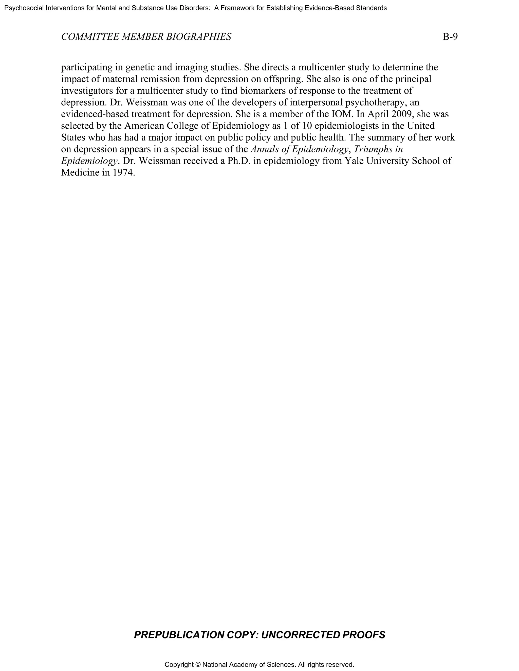 Copyright © National Academy of Sciences. All rights reserved.
Psychosocial Interventions for Mental and Substance Use Disorders: A Framework for Establishing Evidence-Based Standards
COMMITTEE MEMBER BIOGRAPHIES B-9
PREPUBLICATION COPY: UNCORRECTED PROOFS
participating in genetic and imaging studies. She directs a multicenter study to determine the
impact of maternal remission from depression on offspring. She also is one of the principal
investigators for a multicenter study to find biomarkers of response to the treatment of
depression. Dr. Weissman was one of the developers of interpersonal psychotherapy, an
evidenced-based treatment for depression. She is a member of the IOM. In April 2009, she was
selected by the American College of Epidemiology as 1 of 10 epidemiologists in the United
States who has had a major impact on public policy and public health. The summary of her work
on depression appears in a special issue of the Annals of Epidemiology, Triumphs in
Epidemiology. Dr. Weissman received a Ph.D. in epidemiology from Yale University School of
Medicine in 1974.
 