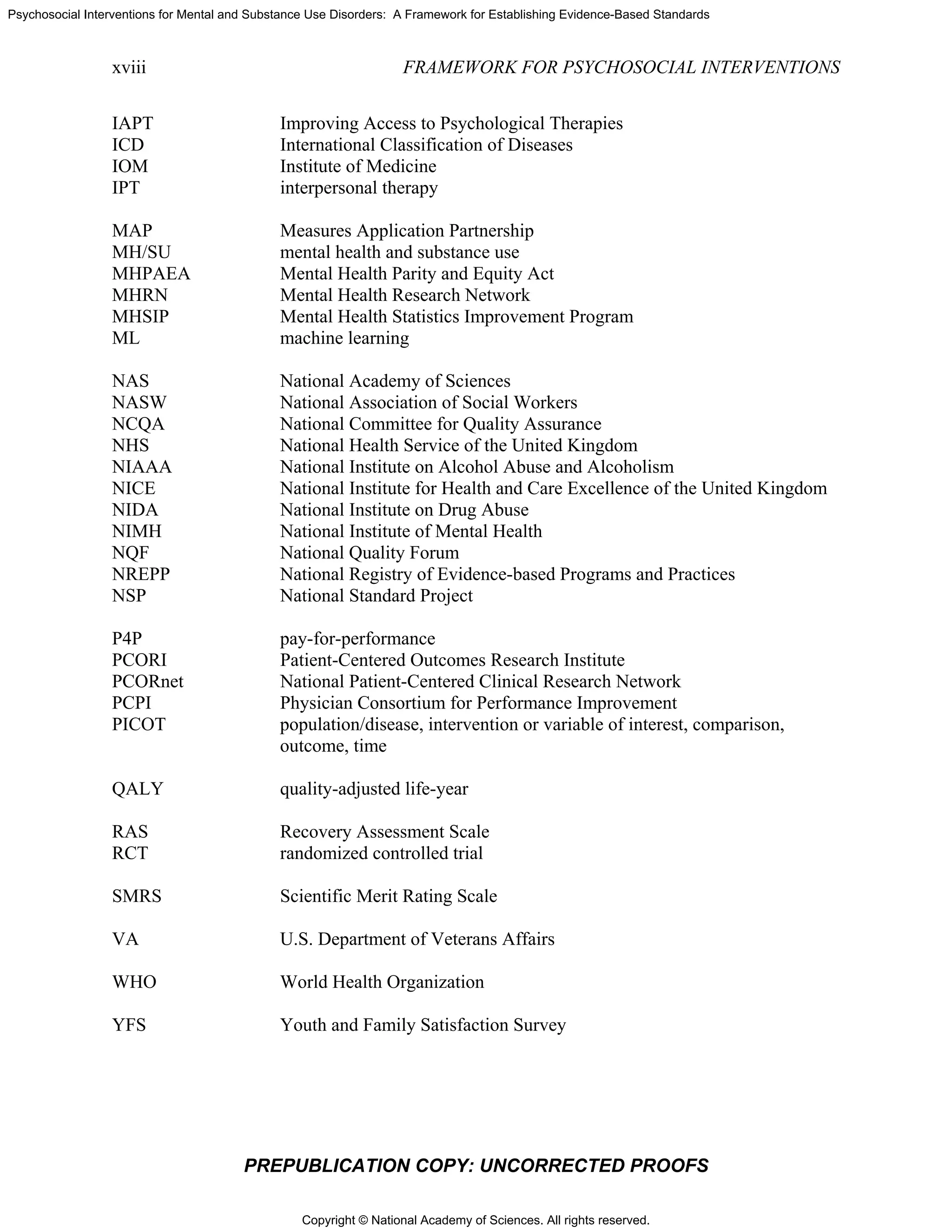 Copyright © National Academy of Sciences. All rights reserved.
Psychosocial Interventions for Mental and Substance Use Disorders: A Framework for Establishing Evidence-Based Standards
xviii FRAMEWORK FOR PSYCHOSOCIAL INTERVENTIONS
PREPUBLICATION COPY: UNCORRECTED PROOFS
IAPT Improving Access to Psychological Therapies
ICD International Classification of Diseases
IOM Institute of Medicine
IPT interpersonal therapy
MAP Measures Application Partnership
MH/SU mental health and substance use
MHPAEA Mental Health Parity and Equity Act
MHRN Mental Health Research Network
MHSIP Mental Health Statistics Improvement Program
ML machine learning
NAS National Academy of Sciences
NASW National Association of Social Workers
NCQA National Committee for Quality Assurance
NHS National Health Service of the United Kingdom
NIAAA National Institute on Alcohol Abuse and Alcoholism
NICE National Institute for Health and Care Excellence of the United Kingdom
NIDA National Institute on Drug Abuse
NIMH National Institute of Mental Health
NQF National Quality Forum
NREPP National Registry of Evidence-based Programs and Practices
NSP National Standard Project
P4P pay-for-performance
PCORI Patient-Centered Outcomes Research Institute
PCORnet National Patient-Centered Clinical Research Network
PCPI Physician Consortium for Performance Improvement
PICOT population/disease, intervention or variable of interest, comparison,
outcome, time
QALY quality-adjusted life-year
RAS Recovery Assessment Scale
RCT randomized controlled trial
SMRS Scientific Merit Rating Scale
VA U.S. Department of Veterans Affairs
WHO World Health Organization
YFS Youth and Family Satisfaction Survey
 