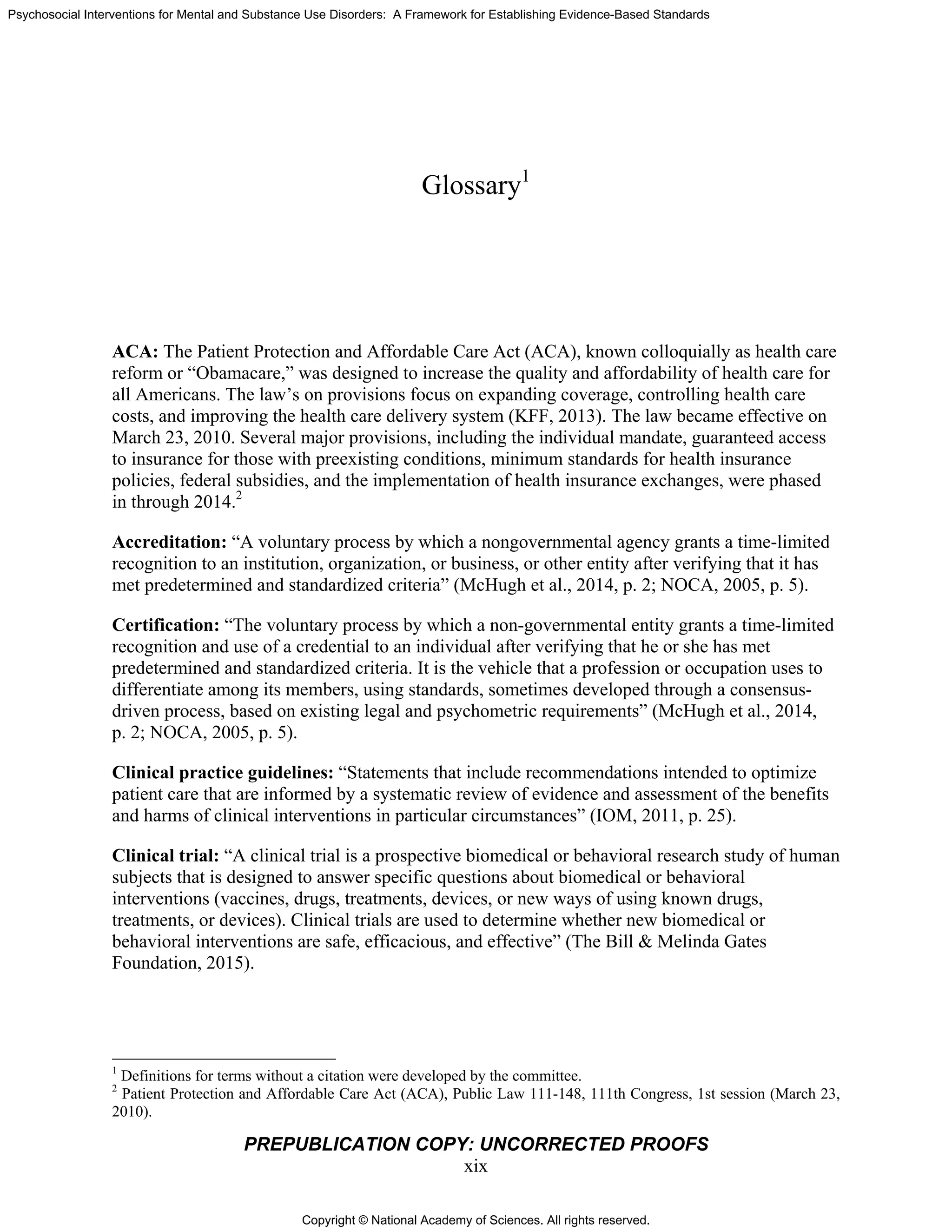 Copyright © National Academy of Sciences. All rights reserved.
Psychosocial Interventions for Mental and Substance Use Disorders: A Framework for Establishing Evidence-Based Standards
PREPUBLICATION COPY: UNCORRECTED PROOFS
xix
Glossary1
ACA: The Patient Protection and Affordable Care Act (ACA), known colloquially as health care
reform or “Obamacare,” was designed to increase the quality and affordability of health care for
all Americans. The law’s on provisions focus on expanding coverage, controlling health care
costs, and improving the health care delivery system (KFF, 2013). The law became effective on
March 23, 2010. Several major provisions, including the individual mandate, guaranteed access
to insurance for those with preexisting conditions, minimum standards for health insurance
policies, federal subsidies, and the implementation of health insurance exchanges, were phased
in through 2014.2
Accreditation: “A voluntary process by which a nongovernmental agency grants a time-limited
recognition to an institution, organization, or business, or other entity after verifying that it has
met predetermined and standardized criteria” (McHugh et al., 2014, p. 2; NOCA, 2005, p. 5).
Certification: “The voluntary process by which a non-governmental entity grants a time-limited
recognition and use of a credential to an individual after verifying that he or she has met
predetermined and standardized criteria. It is the vehicle that a profession or occupation uses to
differentiate among its members, using standards, sometimes developed through a consensus-
driven process, based on existing legal and psychometric requirements” (McHugh et al., 2014,
p. 2; NOCA, 2005, p. 5).
Clinical practice guidelines: “Statements that include recommendations intended to optimize
patient care that are informed by a systematic review of evidence and assessment of the benefits
and harms of clinical interventions in particular circumstances” (IOM, 2011, p. 25).
Clinical trial: “A clinical trial is a prospective biomedical or behavioral research study of human
subjects that is designed to answer specific questions about biomedical or behavioral
interventions (vaccines, drugs, treatments, devices, or new ways of using known drugs,
treatments, or devices). Clinical trials are used to determine whether new biomedical or
behavioral interventions are safe, efficacious, and effective” (The Bill & Melinda Gates
Foundation, 2015).
1
Definitions for terms without a citation were developed by the committee.
2
Patient Protection and Affordable Care Act (ACA), Public Law 111-148, 111th Congress, 1st session (March 23,
2010).
 