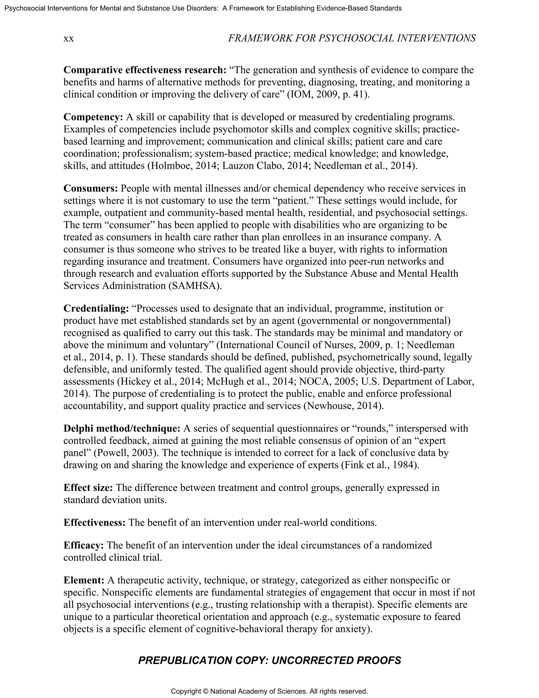 Copyright © National Academy of Sciences. All rights reserved.
Psychosocial Interventions for Mental and Substance Use Disorders: A Framework for Establishing Evidence-Based Standards
xx FRAMEWORK FOR PSYCHOSOCIAL INTERVENTIONS
PREPUBLICATION COPY: UNCORRECTED PROOFS
Comparative effectiveness research: “The generation and synthesis of evidence to compare the
benefits and harms of alternative methods for preventing, diagnosing, treating, and monitoring a
clinical condition or improving the delivery of care” (IOM, 2009, p. 41).
Competency: A skill or capability that is developed or measured by credentialing programs.
Examples of competencies include psychomotor skills and complex cognitive skills; practice-
based learning and improvement; communication and clinical skills; patient care and care
coordination; professionalism; system-based practice; medical knowledge; and knowledge,
skills, and attitudes (Holmboe, 2014; Lauzon Clabo, 2014; Needleman et al., 2014).
Consumers: People with mental illnesses and/or chemical dependency who receive services in
settings where it is not customary to use the term “patient.” These settings would include, for
example, outpatient and community-based mental health, residential, and psychosocial settings.
The term “consumer” has been applied to people with disabilities who are organizing to be
treated as consumers in health care rather than plan enrollees in an insurance company. A
consumer is thus someone who strives to be treated like a buyer, with rights to information
regarding insurance and treatment. Consumers have organized into peer-run networks and
through research and evaluation efforts supported by the Substance Abuse and Mental Health
Services Administration (SAMHSA).
Credentialing: “Processes used to designate that an individual, programme, institution or
product have met established standards set by an agent (governmental or nongovernmental)
recognised as qualified to carry out this task. The standards may be minimal and mandatory or
above the minimum and voluntary” (International Council of Nurses, 2009, p. 1; Needleman
et al., 2014, p. 1). These standards should be defined, published, psychometrically sound, legally
defensible, and uniformly tested. The qualified agent should provide objective, third-party
assessments (Hickey et al., 2014; McHugh et al., 2014; NOCA, 2005; U.S. Department of Labor,
2014). The purpose of credentialing is to protect the public, enable and enforce professional
accountability, and support quality practice and services (Newhouse, 2014).
Delphi method/technique: A series of sequential questionnaires or “rounds,” interspersed with
controlled feedback, aimed at gaining the most reliable consensus of opinion of an “expert
panel” (Powell, 2003). The technique is intended to correct for a lack of conclusive data by
drawing on and sharing the knowledge and experience of experts (Fink et al., 1984).
Effect size: The difference between treatment and control groups, generally expressed in
standard deviation units.
Effectiveness: The benefit of an intervention under real-world conditions.
Efficacy: The benefit of an intervention under the ideal circumstances of a randomized
controlled clinical trial.
Element: A therapeutic activity, technique, or strategy, categorized as either nonspecific or
specific. Nonspecific elements are fundamental strategies of engagement that occur in most if not
all psychosocial interventions (e.g., trusting relationship with a therapist). Specific elements are
unique to a particular theoretical orientation and approach (e.g., systematic exposure to feared
objects is a specific element of cognitive-behavioral therapy for anxiety).
 