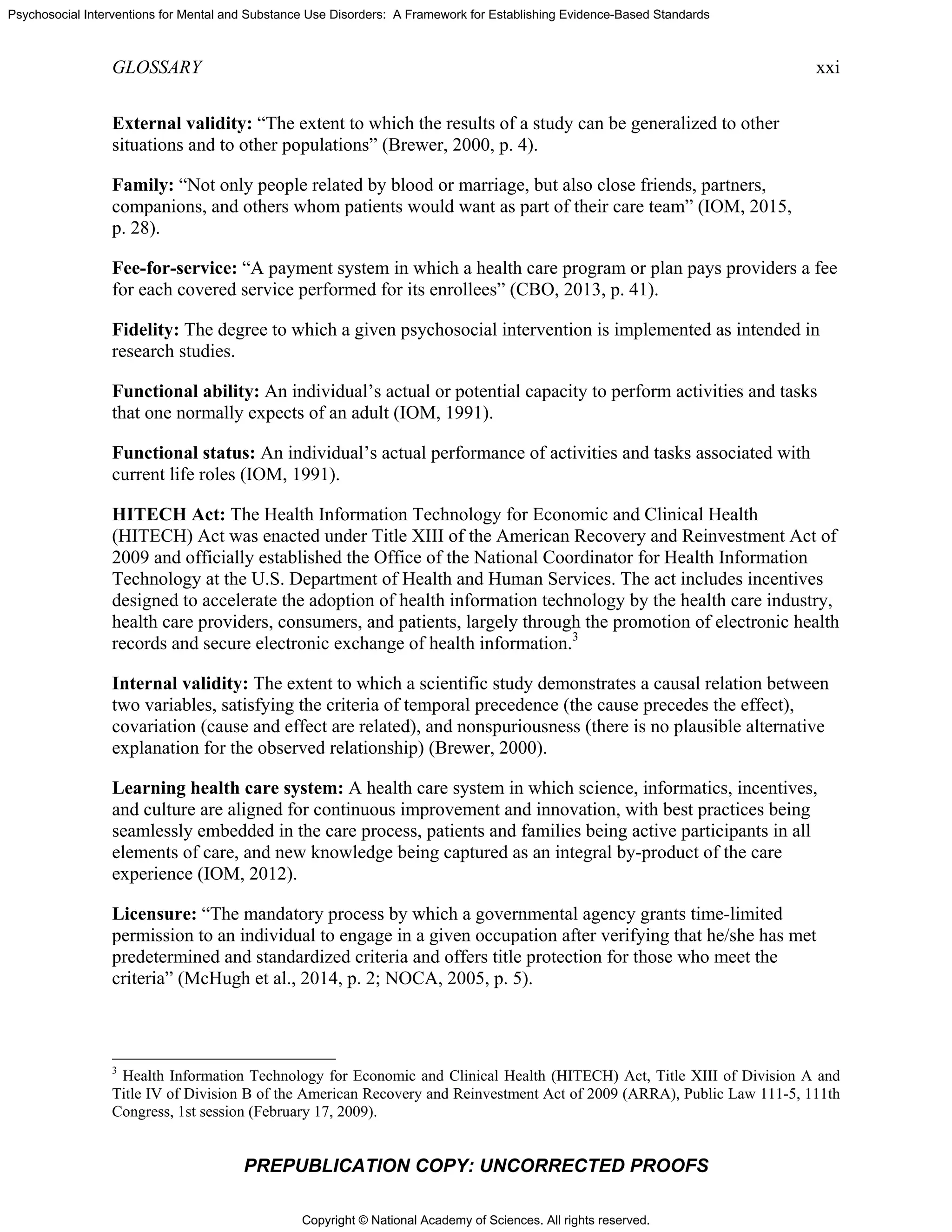 Copyright © National Academy of Sciences. All rights reserved.
Psychosocial Interventions for Mental and Substance Use Disorders: A Framework for Establishing Evidence-Based Standards
GLOSSARY xxi
PREPUBLICATION COPY: UNCORRECTED PROOFS
External validity: “The extent to which the results of a study can be generalized to other
situations and to other populations” (Brewer, 2000, p. 4).
Family: “Not only people related by blood or marriage, but also close friends, partners,
companions, and others whom patients would want as part of their care team” (IOM, 2015,
p. 28).
Fee-for-service: “A payment system in which a health care program or plan pays providers a fee
for each covered service performed for its enrollees” (CBO, 2013, p. 41).
Fidelity: The degree to which a given psychosocial intervention is implemented as intended in
research studies.
Functional ability: An individual’s actual or potential capacity to perform activities and tasks
that one normally expects of an adult (IOM, 1991).
Functional status: An individual’s actual performance of activities and tasks associated with
current life roles (IOM, 1991).
HITECH Act: The Health Information Technology for Economic and Clinical Health
(HITECH) Act was enacted under Title XIII of the American Recovery and Reinvestment Act of
2009 and officially established the Office of the National Coordinator for Health Information
Technology at the U.S. Department of Health and Human Services. The act includes incentives
designed to accelerate the adoption of health information technology by the health care industry,
health care providers, consumers, and patients, largely through the promotion of electronic health
records and secure electronic exchange of health information.3
Internal validity: The extent to which a scientific study demonstrates a causal relation between
two variables, satisfying the criteria of temporal precedence (the cause precedes the effect),
covariation (cause and effect are related), and nonspuriousness (there is no plausible alternative
explanation for the observed relationship) (Brewer, 2000).
Learning health care system: A health care system in which science, informatics, incentives,
and culture are aligned for continuous improvement and innovation, with best practices being
seamlessly embedded in the care process, patients and families being active participants in all
elements of care, and new knowledge being captured as an integral by-product of the care
experience (IOM, 2012).
Licensure: “The mandatory process by which a governmental agency grants time-limited
permission to an individual to engage in a given occupation after verifying that he/she has met
predetermined and standardized criteria and offers title protection for those who meet the
criteria” (McHugh et al., 2014, p. 2; NOCA, 2005, p. 5).
3
Health Information Technology for Economic and Clinical Health (HITECH) Act, Title XIII of Division A and
Title IV of Division B of the American Recovery and Reinvestment Act of 2009 (ARRA), Public Law 111-5, 111th
Congress, 1st session (February 17, 2009).
 