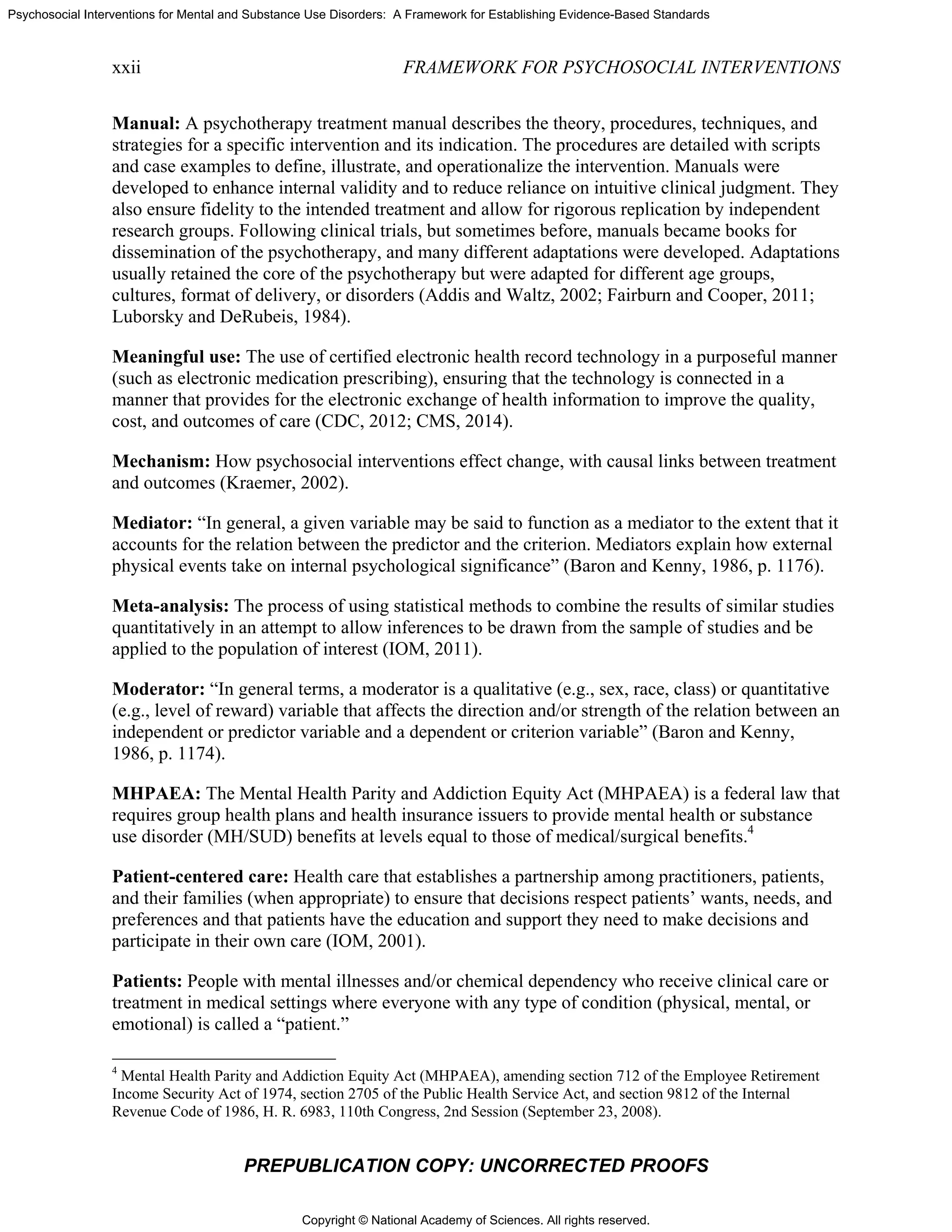 Copyright © National Academy of Sciences. All rights reserved.
Psychosocial Interventions for Mental and Substance Use Disorders: A Framework for Establishing Evidence-Based Standards
xxii FRAMEWORK FOR PSYCHOSOCIAL INTERVENTIONS
PREPUBLICATION COPY: UNCORRECTED PROOFS
Manual: A psychotherapy treatment manual describes the theory, procedures, techniques, and
strategies for a specific intervention and its indication. The procedures are detailed with scripts
and case examples to define, illustrate, and operationalize the intervention. Manuals were
developed to enhance internal validity and to reduce reliance on intuitive clinical judgment. They
also ensure fidelity to the intended treatment and allow for rigorous replication by independent
research groups. Following clinical trials, but sometimes before, manuals became books for
dissemination of the psychotherapy, and many different adaptations were developed. Adaptations
usually retained the core of the psychotherapy but were adapted for different age groups,
cultures, format of delivery, or disorders (Addis and Waltz, 2002; Fairburn and Cooper, 2011;
Luborsky and DeRubeis, 1984).
Meaningful use: The use of certified electronic health record technology in a purposeful manner
(such as electronic medication prescribing), ensuring that the technology is connected in a
manner that provides for the electronic exchange of health information to improve the quality,
cost, and outcomes of care (CDC, 2012; CMS, 2014).
Mechanism: How psychosocial interventions effect change, with causal links between treatment
and outcomes (Kraemer, 2002).
Mediator: “In general, a given variable may be said to function as a mediator to the extent that it
accounts for the relation between the predictor and the criterion. Mediators explain how external
physical events take on internal psychological significance” (Baron and Kenny, 1986, p. 1176).
Meta-analysis: The process of using statistical methods to combine the results of similar studies
quantitatively in an attempt to allow inferences to be drawn from the sample of studies and be
applied to the population of interest (IOM, 2011).
Moderator: “In general terms, a moderator is a qualitative (e.g., sex, race, class) or quantitative
(e.g., level of reward) variable that affects the direction and/or strength of the relation between an
independent or predictor variable and a dependent or criterion variable” (Baron and Kenny,
1986, p. 1174).
MHPAEA: The Mental Health Parity and Addiction Equity Act (MHPAEA) is a federal law that
requires group health plans and health insurance issuers to provide mental health or substance
use disorder (MH/SUD) benefits at levels equal to those of medical/surgical benefits.4
Patient-centered care: Health care that establishes a partnership among practitioners, patients,
and their families (when appropriate) to ensure that decisions respect patients’ wants, needs, and
preferences and that patients have the education and support they need to make decisions and
participate in their own care (IOM, 2001).
Patients: People with mental illnesses and/or chemical dependency who receive clinical care or
treatment in medical settings where everyone with any type of condition (physical, mental, or
emotional) is called a “patient.”
4
Mental Health Parity and Addiction Equity Act (MHPAEA), amending section 712 of the Employee Retirement
Income Security Act of 1974, section 2705 of the Public Health Service Act, and section 9812 of the Internal
Revenue Code of 1986, H. R. 6983, 110th Congress, 2nd Session (September 23, 2008).
 